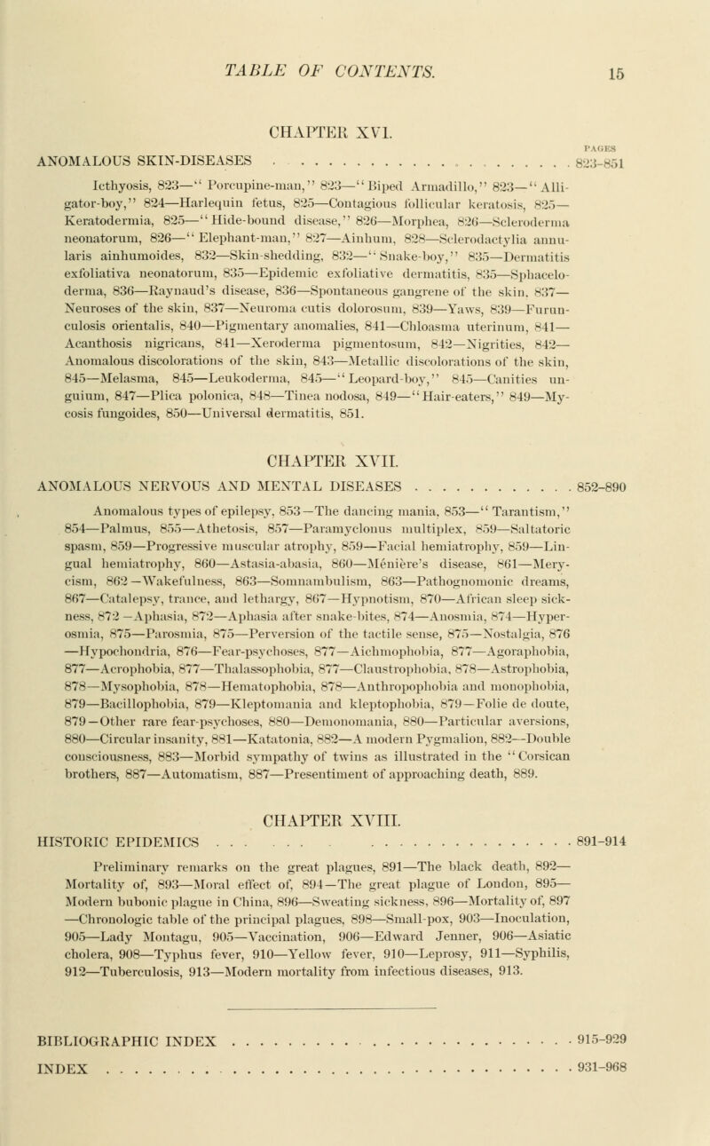 CHAPTER XVI. I- LOSS ANOMALOUS SKIN-DISEASES . 8:j:; 851 Icthyosis, 823— Porcupine-man, 823— Biped Armadillo, 823— Alli- gator-boy, 824—Harlequin fetus, 825—Contagious follicular keratosis, H:>^— Keratodermia, 825—Hide-bound disease, 826—Morphea, 826—Scleroderma neonatorum, 826— Elephant-man, 827—Ainhum, 828—Sclerodactylia annu- laris ainhumoides, 832—Skin-shedding, 832—Snake-boy, 835—Dermatitis exfoliativa neonatorum, 835—Epidemic exfoliative dermatitis, 835—Sphacelo- derma, 836—Raynaud's disease, 836—Spontaneous gangrene of the skin. 837— Neuroses of the skin, 837—Neuroma cutis dolorosum, 839—Yaws, 839—Furun- culosis orientalis, 840—Pigmentary anomalies, 841—Chloasma uterinum, 841— Acanthosis nigricans, 841—Xeroderma pigmentosum, 842—Nigrities, 842— Anomalous discolorations of the skin, 843—Metallic discolorations of the skin, 845—Melasma, 845—Leukoderma, 845—Leopard-boy, 845—Canities un- guium, 847—Plica polonica, 848—Tinea nodosa, 849—Hair-eaters, 849—My- cosis fungoides, 850—Universal dermatitis, 851. CHAPTER XVII. ANOMALOUS NERVOUS AND MENTAL DISEASES 852-890 Anomalous types of epilepsy, 853—The dancing mania, 853— Tarantism, 854—Palmus, 855—Athetosis, 857—Paramyclonus multiplex, 859—Saltatoric spasm, 859—Progressive muscular atrophy, 859—Facial hemiatrophy, 859—Lin- gual hemiatrophy, 860—Astasia-abasia, 860—Meniere's disease, 861—Mery- cism, 862—Wakefulness, 863—Somnambulism, 863—Pathognomonic dreams, 867—Catalepsy, trance, and lethargy, 867—Hypnotism, 870—African sleep sick- ness, 872 —Aphasia, 872—Aphasia after snake-bites, 874—Anosmia, 874—Hyper- osmia, 875—Parosmia, 875—Perversion of the tactile sense, 875—Nostalgia, 876 —Hypochondria, 876—Fear-psychoses, 877—Aichmophobia, 877—Agoraphobia, 877—Acrophobia, 877—Thalassophobia, 877—Claustrophobia, 878—Astrophobia, 878—Mysophobia, 878—Hematophobia, 878—Anthropophobia and monophobia, 879—Bacillophobia, 879—Kleptomania and kleptophobia, 879—Folie de doute, 879 —Other rare fear-psychoses, 880—Demonomania, 880—Particular aversions, 880—Circular insanity, 881—Katatonia, 882—A modern Pygmalion, 882—Double consciousness, 883—Morbid sympathy of twins as illustrated in the Corsican brothers, 887—Automatism, 887—Presentiment of approaching death, 889. CHAPTER XVIII. HISTORIC EPIDEMICS 891-914 Preliminary remarks on the great plagues, 891—The black death, 892— Mortality of, 893—Moral effect of, 894—The great plague of London, 895— Modern bubonic plague in China, 896—Sweating sickness, 896—Mortality of, 897 —Chronologic table of the principal plagues, 898—Small-pox, 903—Inoculation, 905—Lady Montagu, 905—Vaccination, 906—Edward Jenner, 906—Asiatic cholera, 908—Typhus fever, 910—Yellow fever, 910—Leprosy, 911—Syphilis, 912—Tuberculosis, 913—Modern mortality from infectious diseases, 913. BIBLIOGRAPHIC INDEX • 915-929 INDEX 931-968