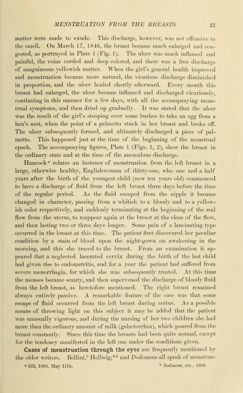 matter were made to exude. This discharge, however, was not offensive to the smell. On March 17, 1846, the breast became much enlarged and con- gested, as portrayed in Plate 1 (Fig. 1). The ulcer was much inflamed and painful, the veins corded and deep colored, and there was a free discharge of sanguineous yellowish matter. When the girl's general health improved and menstruation became more natural, the vicarious discharge diminished in proportion, and the ulcer healed shortly afterward. Every month this breast had enlarged, the ulcer became inflamed and discharged vicariously, continuing in this manner for a few days, with all the accompanying mens- trual symptoms, and then dried up gradually. It was stated that the ulcer was the result of the girl's stooping over some bushes to take an egg from a hen's nest, when the point of a palmetto stuck in her breast and broke off. The ulcer subsequently formed, and ultimately discharged a piece of pal- metto. This happened just at the time of the beginning of the menstrual epoch. The accompanying figures, Plate 1 (Figs. 1, 2), show the breast in the ordinary state and at the time of the anomalous discharge. Hancocka relates an instance of menstruation from the left breast in a large, otherwise healthy, Englishwoman of thirty-one, who one and a half years after the birth of the youngest child (now ten years old) commenced to have a discharge of fluid from the left breast three days before the time of the regular period. As the fluid escaped from the nipple it became changed in character, passing from a whitish to a bloody and to a yellow- ish color respectively, and suddenly terminating at the beginning of the real flow from the uterus, to reappear again at the breast at the close of the flow, and then lasting two or three days longer. Some pain of a lancinating type occurred in the breast at this time. The patient first discovered her peculiar condition by a stain of blood upon the night-gown on awakening in the morning, and this she traced to the breast. From an examination it ap- peared that a neglected lacerated cervix during the birth of the last child had given rise to endometritis, and for a year the patient had suffered from severe menorrhagia, for which she was subsequently treated. At this time the menses became scanty, and then supervened the discharge of bloody fluid from the left breast, as heretofore mentioned. The right breast remained always entirely passive. A remarkable feature of the case was that some escape of fluid occurred from the left breast during coitus. As a possible means of throwing light on this subject it may be added that the patient was unusually vigorous, and during the nursing of her two children she had more than the ordinary amount of milk (galactorrhea), which poured from the breast constantly. Since this time the breasts had been quite normal, except for the tendency manifested in the left one under the conditions given. Cases of menstruation through the eyes are frequently mentioned by the older writers. Bellini,b Hellwig,414 and Dodonaeus all speak of menstrua- a533, 1895, May 11th. b Zodiacus, etc., 1680.