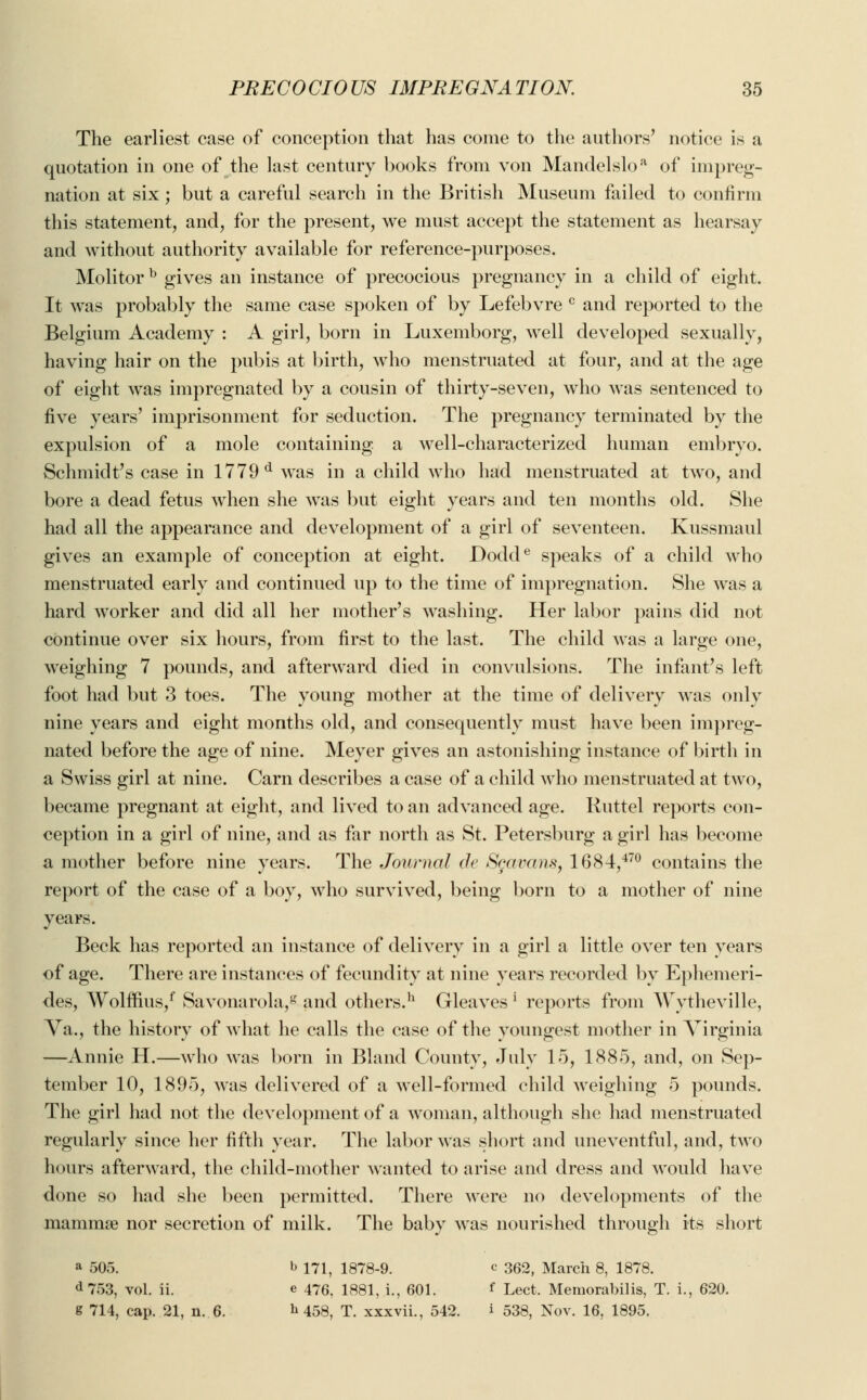 The earliest case of conception that has come to the authors' notice i> a quotation in one of the last century books from von Mandelsloa of impreg- nation at six; but a careful search in the British Museum failed to confirm this statement, and, for the present, we must accept the statement as hearsay and without authority available for reference-purposes. Molitor b gives an instance of precocious pregnancy in a child of eight. It was probably the same case spoken of by Lefebvre c and reported to the Belgium Academy : A girl, born in Luxemborg, well developed sexually, having hair on the pubis at birth, who menstruated at four, and at the age of eight was impregnated by a cousin of thirty-seven, who was sentenced to live years' imprisonment for seduction. The pregnancy terminated by the expulsion of a mole containing a well-characterized human embryo. Schmidt's case in 1779 d was in a child who had menstruated at two, and bore a dead fetus when she was but eight years and ten months old. She had all the appearance and development of a girl of seventeen. Kussmaul gives an example of conception at eight. Dodde speaks of a child who menstruated early and continued up to the time of impregnation. She was a hard worker and did all her mother's washing. Her labor pains did not continue over six hours, from first to the last. The child was a large one, weighing 7 pounds, and afterward died in convulsions. The infant's left foot had but 3 toes. The young mother at the time of delivery was only nine years and eight months old, and consequently must have been impreg- nated before the age of nine. Meyer gives an astonishing instance of birth in a Swiss girl at nine. Cam describes a case of a child who menstruated at two, became pregnant at eight, and lived to an advanced age. Ruttel reports con- ception in a girl of nine, and as far north as St. Petersburg a girl has become a mother before nine years. The Journal de Sgavans, 1684,470 contains the report of the case of a boy, who survived, being born to a mother of nine years. Beck has reported an instance of delivery in a girl a little over ten years of age. There are instances of fecundity at nine years recorded by Ephemeri- des, Wolffius/ Savonarola,8 and others.11 Gleaves [ reports from Wytheville, Va., the history of what he calls the case of the youngest mother in Virginia —Annie H.—who was born in Bland County, July 15, 1885, and, on Sep- tember 10, 1895, was delivered of a well-formed child weighing 5 pounds. The girl had not the development of a woman, although she had menstruated regularly since her fifth year. The labor was short and uneventful, and, two hours afterward, the child-mother wanted to arise and dress and would have done so had she been permitted. There were no developments of the mammas nor secretion of milk. The baby was nourished through its short a 505. b 171, 1878-9. c 362, March 8, 1878. a 753, vol. ii. e 476, 1881, i., 601. f Lect. Memorabilis, T. i., 620. g 714, cap. 21, n. 6. ^ 453, T. xxxvii., 542. i 538, Nov. 16, 1895.