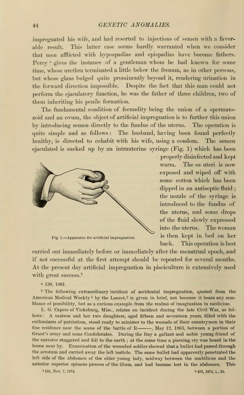 impregnated his wife, and had resorted to injections of semen with a favor- able result. This latter case seems hardly warranted when we consider that men afflicted with hypospadias and epispadias have become fathers. Percy a gives the instance of a gentleman whom he had known for some time, whose urethra terminated a little below the frenum, as in other persons, but whose glans bulged quite prominently beyond it, rendering urination in the forward direction impossible. Despite the fact that this man could not perform the ejaculatory function, he was the father of three children, two of them inheriting his penile formation. The fundamental condition of fecundity being the union of a spermato- zoid and an ovum, the object of artificial impregnation is to further this union by introducing semen directly to the fundus of the uterus. The operation is quite simple and as follows : The husband, having been found perfectly healthy, is directed to cohabit with his wife, using a condom. The semen ejaculated is sucked up by an intrauterine syringe (Fig. 1) which has been properly disinfected and kept warm. The os uteri is now exposed and wiped off with some cotton which has been dipped in an antiseptic fluid ; the nozzle of the syringe is introduced to the fundus of the uterus, and some drops of the fluid slowly expressed into the uterus. The woman Fig. 1.—Apparatus for artificial impregnation. 1S then kept 111 bed On her back. This operation is best carried out immediately before or immediately after the menstrual epoch, and if not successful at the first attempt should be repeated for several months. At the present day artificial impregnation in pisciculture is extensively used with great success.b a 130, 1861. b The following extraordinary incident of accidental impregnation, quoted from the American Medical Weekly1 by the Lancet,2 is given in brief, not because it bears any sem- blance of possibility, but as a curious example from the realms of imagination in medicine. L. G. Capers of Vicksburg, Miss., relates an incident during the late Civil War, as fol- lows : A matron and her two daughters, aged fifteen and seventeen years, filled with the enthusiasm of patriotism, stood ready to minister to the wounds of their countrymen in their fine residence near the scene of the battle of R , May 12, 1863, between a portion of Grant's army and some Confederates. During the fray a gallant and noble young friend of the narrator staggered and fell to the earth ; at the same time a piercing cry was heard in the house near by. Examination of the wounded soldier showed that a bullet had passed through the scrotum and carried away the left testicle. The same bullet had apparently penetrated the left side of the abdomen of the elder young lady, midway between the umbilicus and the anterior superior spinous process of the ilium, and had become lost in the abdomen. This > 131, Nov. 7, 1874. 2 476, 1875, i., 35.