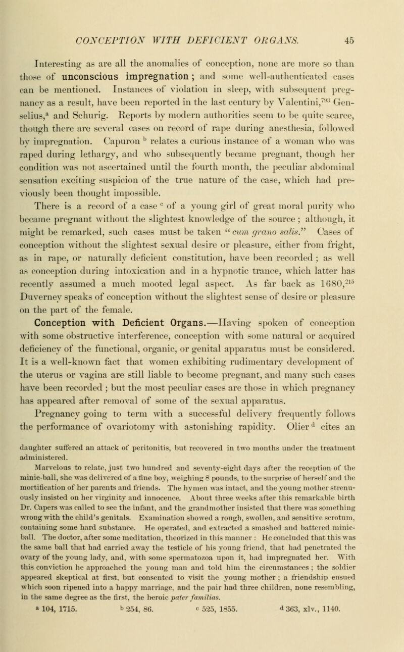 Interesting as are all the anomalies of conception, none are more so than those of unconscious impregnation ; and some well-authenticated cases can be mentioned. Instances of violation in sleep, with subsequent preg- nancy as a result, have been reported in the last century by Valentini,793 Gen- selius,a and Schurig. Reports by modern authorities seem to be quite scarce, though there are several cases on record of rape during anesthesia, followed by impregnation. Capuron b relates a curious instance of a woman wTho was raped during lethargy, and who subsequently became pregnant, though her condition was not ascertained until the fourth month, the peculiar abdominal sensation exciting suspicion of the true nature of the case, which had pre- viously been thought impossible. There is a record of a case c of a young girl of great moral purity who became pregnant without the slightest knowledge of the source; although, it might be remarked, such cases must be taken cum grano saMs Cases of conception without the slightest sexual desire or pleasure, either from fright, as in rape, or naturally deficient constitution, have been recorded ; as well as conception during intoxication and in a hypnotic trance, which latter has recently assumed a much mooted legal aspect. As far back as 1680,215 Duvernev speaks of conception without the slightest sense of desire or pleasure on the part of the female. Conception with Deficient Organs.—Having spoken of conception with some obstructive interference, conception with some natural or acquired deficiency of the functional, organic, or genital apparatus must be considered. It is a well-known fact that women exhibiting rudimentary development of the uterus or vagina are still liable to become pregnant, and many such cases have been recorded ; but the most peculiar cases are those in which pregnancy has appeared after removal of some of the sexual apparatus. Pregnancy going to term with a successful delivery frequently follows the performance of ovariotomy with astonishing rapidity. 01ierd cites an daughter suffered an attack of peritonitis, but recovered in two mouths under the treatment administered. Marvelous to relate, just two hundred and seventy-eight days after the reception of the minie-ball, she was delivered of a fine boy, weighing 8 pounds, to the surprise of herself and the mortification of her parents and friends. The hymen was intact, and the young mother strenu- ously insisted on her virginity and innocence. About three weeks after this remarkable birth Dr. Capers was called to see the infant, and the grandmother insisted that there was something wrong with the child's genitals. Examination showed a rough, swollen, and sensitive scrotum, containing some hard substance. He operated, and extracted a smashed and battered minie- ball. The doctor, after some meditation, theorized in this manner : He concluded that this was the same ball that had carried away the testicle of his young friend, that had penetrated the ovary of the young lady, and, with some spermatozoa upon it, had impregnated her. With this conviction he approached the young man and told him the circumstances ; the soldier appeared skeptical at first, but consented to visit the young mother ; a friendship ensued which soon ripened into a happy marriage, and the pair had three children, none resembling, in the same degree as the first, the heroic pater famiHas. a 104, 1715. b 254, 86. c 525, 1855. <* 363, xlv., 1140.