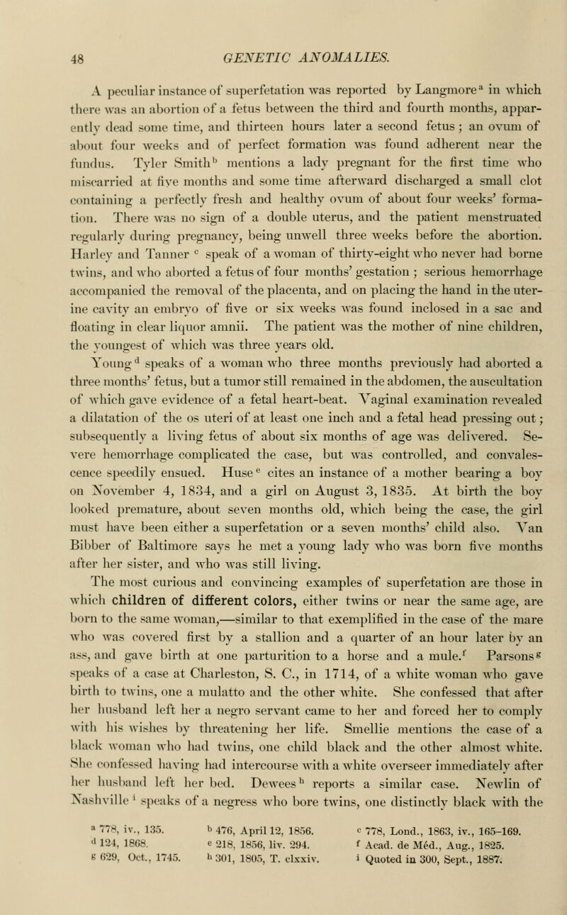 A peculiar instance of superfetation was reported by Langmorea in which there was an abortion of a fetus between the third and fourth months, appar- ently dead some time, and thirteen hours later a second fetus; an ovum of about four weeks and of perfect formation was found adherent near the fundus. Tyler Smithb mentions a lady pregnant for the first time who miscarried at five months and some time afterward discharged a small clot containing a perfectly fresh and healthy ovum of about four weeks' forma- tion. There was no sign of a double uterus, and the patient menstruated regularly during pregnancy, being unwell three weeks before the abortion. Harley and Tanner c speak of a woman of thirty-eight who never had borne twins, and who aborted a fetus of four months' gestation ; serious hemorrhage accompanied the removal of the placenta, and on placing the hand in the uter- ine cavity an embryo of five or six weeks was found inclosed in a sac and floating in clear liquor amnii. The patient was the mother of nine children, the youngest of which was three years old. Young d speaks of a woman who three months previously had aborted a three months' fetus, but a tumor still remained in the abdomen, the auscultation of which gave evidence of a fetal heart-beat. Vaginal examination revealed a dilatation of the os uteri of at least one inch and a fetal head pressing out; subsequently a living fetus of about six months of age was delivered. Se- vere hemorrhage complicated the case, but was controlled, and convales- cence speedily ensued. Husee cites an instance of a mother bearing a boy on November 4, 1834, and a girl on August 3, 1835. At birth the boy looked premature, about seven months old, which being the case, the girl must have been either a superfetation or a seven months' child also. Van Bibber of Baltimore says he met a young lady who was born five months after her sister, and who was still living. The most curious and convincing examples of superfetation are those in which children of different colors, either twins or near the same age, are born to the same woman,—similar to that exemplified in the case of the mare who was covered first by a stallion and a quarter of an hour later by an ass, and gave birth at one parturition to a horse and a mule.f Parsons s speaks of a case at Charleston, S. C, in 1714, of a white woman who gave birth to twins, one a mulatto and the other white. She confessed that after her husband left her a negro servant came to her and forced her to comply with his wishes by threatening her life. Smellie mentions the case of a black woman who had twins, one child black and the other almost white. She confessed having had intercourse Avith a white overseer immediately after her husband left her bed. Deweesh reports a similar case. Newlin of Nashville l speaks of a negress who bore twins, one distinctly black with the a 778, iv., 135. b 476> April 12, 1856. c 778, Lond., 1863, iv., 165-169. <l 124, 1868. e 218, 1856, liv. 294. f Acad, de Med., Aug., 1825. g 629, Oct., 1745. h 301, 1805, T. clxxiv. i Quoted in 300, Sept., 1887.