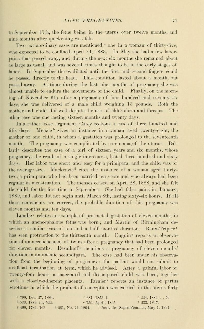 to September loth, the fetus being in the uterus over twelve months, and nine months after quickening was felt. Two extraordinary cases are mentioned,11 one in a woman of thirty-five, who expected to be confined April 24, 1883. In May she had a few labor- pains that passed away, and during the next six months she remained about as large as usual, and was several times thought to be in the early stages of labor. In September the os dilated until the first and second fingers could be passed directly to the head. This condition lasted about a month, but passed away. At times during the last nine months of pregnancy she was almost unable to endure the movements of the child. Finally, on the morn- ing of November 6th, after a pregnancy of four hundred and seventy-six days, she was delivered of a male child weighing 13 pounds. Both the mother and child did well despite the use of chloroform and forceps. The other case was one lasting sixteen months and twenty days. In a rather loose argument, Carey reckons a case of three hundred and fifty days. Menzieb gives an instance in a woman aged twenty-eight, the mother of one child, in whom a gestation was prolonged to the seventeenth month. The pregnancy was complicated by carcinoma of the uterus. Bal- lard0 describes the case of a girl of sixteen years and six months, whose pregnancy, the result of a single intercourse, lasted three hundred and sixty days. Her labor was short and easy for a primipara, and the child was of the average size. Mackenzied cites the instance of a woman aged thirty- two, a primipara, who had been married ten years and who always had been regular in menstruation. The menses ceased on April 28, 1888, and she felt the child for the first time in September. She had false pains in January, 1889, and labor did not begin until March 8th, lasting sixty-six hours. If all these statements are correct, the probable duration of this pregnancy was eleven months and ten days. Lundiee relates an example of protracted gestation of eleven months, in which an anencephalous fetus was born ; and Martin of Birmingham de- scribes a similar case of ten and a half months' duration. Raux-Tripierf has seen protraction to the thirteenth month. EnguinS reports an observa- tion of an accouchement of twins after a pregnancy that had been prolonged for eleven months. Resnikoffh mentions a pregnancy of eleven months' duration in an anemic secundipara. The case had been under his observa- tion from the beginning of pregnancy ; the patient would not submit to artificial termination at term, which he advised. After a painful labor of twenty-four hours a macerated and decomposed child was born, together with a closely-adherent placenta. Tarnier1 reports an instance of partus serotinus in which the product of conception was carried in the uterus forty a 790, Dec. 27, 1884. b 381, 1853-4. c 224, 1884, i., 56. <1 536, 1889, ii., 522. e 759, April, 1895. f 233, 1847. g 460, 1784, 163. h 261, No. 24, 1894. i Jour, des Sages-Femmes, May 1, 1894.