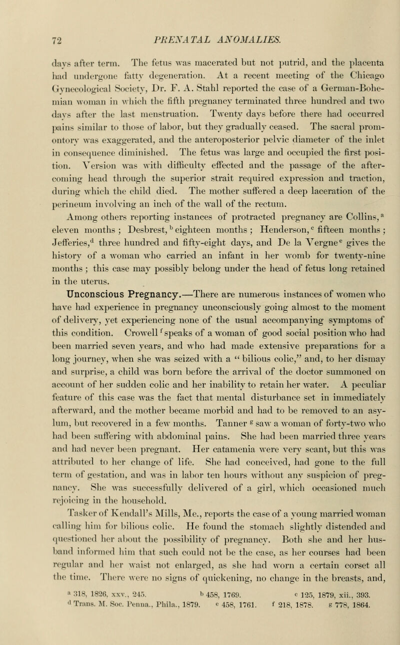 davs after term. The fetus was macerated but not putrid, and the placenta had undergone fatty degeneration. At a recent meeting of the Chicago Gynecological Society, Dr. F. A. Stahl reported the case of a German-Bohe- mian woman in which the fifth pregnancy terminated three hundred and two days after the last menstruation. Twenty days before there had occurred pains similar to those of labor, but they gradually ceased. The sacral prom- ontory was exaggerated, and the anteroposterior pelvic diameter of the inlet in consequence diminished. The fetus was large and occupied the first posi- tion. Version was with difficulty effected and the passage of the after- coming head through the superior strait required expression and traction, during which the child died. The mother suffered a deep laceration of the perineum involving an inch of the wall of the rectum. Among others reporting instances of protracted pregnancy are Collins,3 eleven months ; Desbrest,b eighteen months ; Henderson,c fifteen months ; Jefferies/ three hundred and fifty-eight days, and De la Vergnee gives the history of a woman who carried an infant in her womb for twenty-nine months ; this case may possibly belong under the head of fetus long retained in the uterus. Unconscious Pregnancy.—There are numerous instances of women who have had experience in pregnancy unconsciously going almost to the moment of delivery, yet experiencing none of the usual accompanying symptoms of this condition. Crowellf speaks of a woman of good social position who had been married seven years, and who had made extensive preparations for a long journey, when she was seized with a  bilious colic, and, to her dismay and surprise, a child was born before the arrival of the doctor summoned on account of her sudden colic and her inability to retain her water. A peculiar feature of this case was the fact that mental disturbance set in immediately afterward, and the mother became morbid and had to be removed to an asy- lum, but recovered in a few months. Tanner s saw a woman of forty-two who had been suffering with abdominal pains. She had been married three years and had never been pregnant. Her catamenia were very scant, but this was attributed to her change of life. She had conceived, had gone to the full term of gestation, and was in labor ten hours without any suspicion of preg- nancy. She was successfully delivered of a girl, which occasioned much rejoicing in the household. Tasker of Kendall's Mills, Me., reports the case of a young married woman calling him for bilious colic. He found the stomach slightly distended and questioned her about the possibility of pregnancy. Both she and her hus- band informed him that such could not be the case, as her courses had been regular and her waist not enlarged, as she had worn a certain corset all the time. There were no signs of quickening, no change in the breasts, and, ' 318, 1826, xxv., 245. b 458, 1769. e 125, 1879, xii., 393. d Trans. M. Soc. Penna., Phila,, 1879. e 453, 1761. f 218, 1878. g 778, 1864.