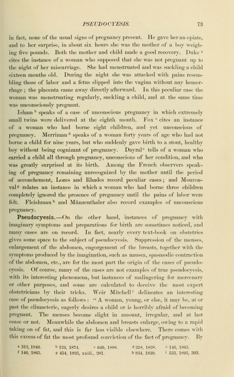in fact, none of the usual signs of pregnancy present. He gave her an opiate, and to her surprise, in about six hours she was the mother of a boy weigh- ing five pounds. Both the mother and child made a good recovery. Duke a cites the instance of a woman who supposed that she was not pregnant up to the night of her miscarriage. She had menstruated and was suckling a child sixteen months old. During the night she was attacked with pains resem- bling those of labor and a fetus slipped into the vagina without any hemor- rhage ; the placenta came away directly afterward. In this peculiar case the woman was menstruating regularly, suckling a child, and at the same time was unconsciously pregnant. Isham b speaks of a case of unconscious pregnancy in which extremely small twins were delivered at the eighth month. Fox c cites an instance of a woman who had borne eight children, and yet unconscious of pregnancy. Merriman d speaks of a woman forty years of age who had not borne a child for nine years, but who suddenly gave birth to a stout, healthy boy without being cognizant of pregnancy. Dayrale tells of a woman who carried a child all through pregnancy, unconscious of her condition, and who was greatly surprised at its birth. Among the French observers speak- ing of pregnancy remaining unrecognized by the mother until the period of accouchement, Lozes and Rhades record peculiar cases; and Mouron- valg relates an instance in which a woman who had borne three children completely ignored the presence of pregnancy until the pains of labor were felt. Fleishmanh and Miinzenthaler also record examples of unconscious pregnancy. Pseudocyesis.—On the other hand, instances of pregnancy with imaginary symptoms and preparations for birth are sometimes noticed, and many cases are on record. In fact, nearly every text-book on obstetrics gives some space to the subject of pseudocyesis. Suppression of the menses, enlargement of the abdomen, engorgement of the breasts, together with the symptoms produced by the imagination, such as nausea, spasmodic contraction of the abdomen, etc., are for the most part the origin of the cases of pseudo- cyesis. Of course, many of the cases are not examples of true pseudocyesis, with its interesting phenomena, but instances of malingering for mercenary or other purposes, and some are calculated to deceive the most expert obstetricians by their tricks. Weir Mitchell ' delineates an interesting case of pseudocyesis as follows : A woman, young, or else, it may be, at or past the climacteric, eagerly desires a child or is horribly afraid of becoming pregnant. The menses become slight in amount, irregular, and at last cease or not. Meanwhile the abdomen and breasts enlarge, owing to a rapid taking on of fat, and this is far less visible elsewhere. There comes with this excess of fat the most profound conviction of the fact of pregnancy. By a 312,1846. b 124, 1874. c 649, 1888. <* 218, 1828. e 146, 1865. f 146, 1865. g 454, 1825, xxiii., 281. * 834, 1839. i 533, 1895, 393.