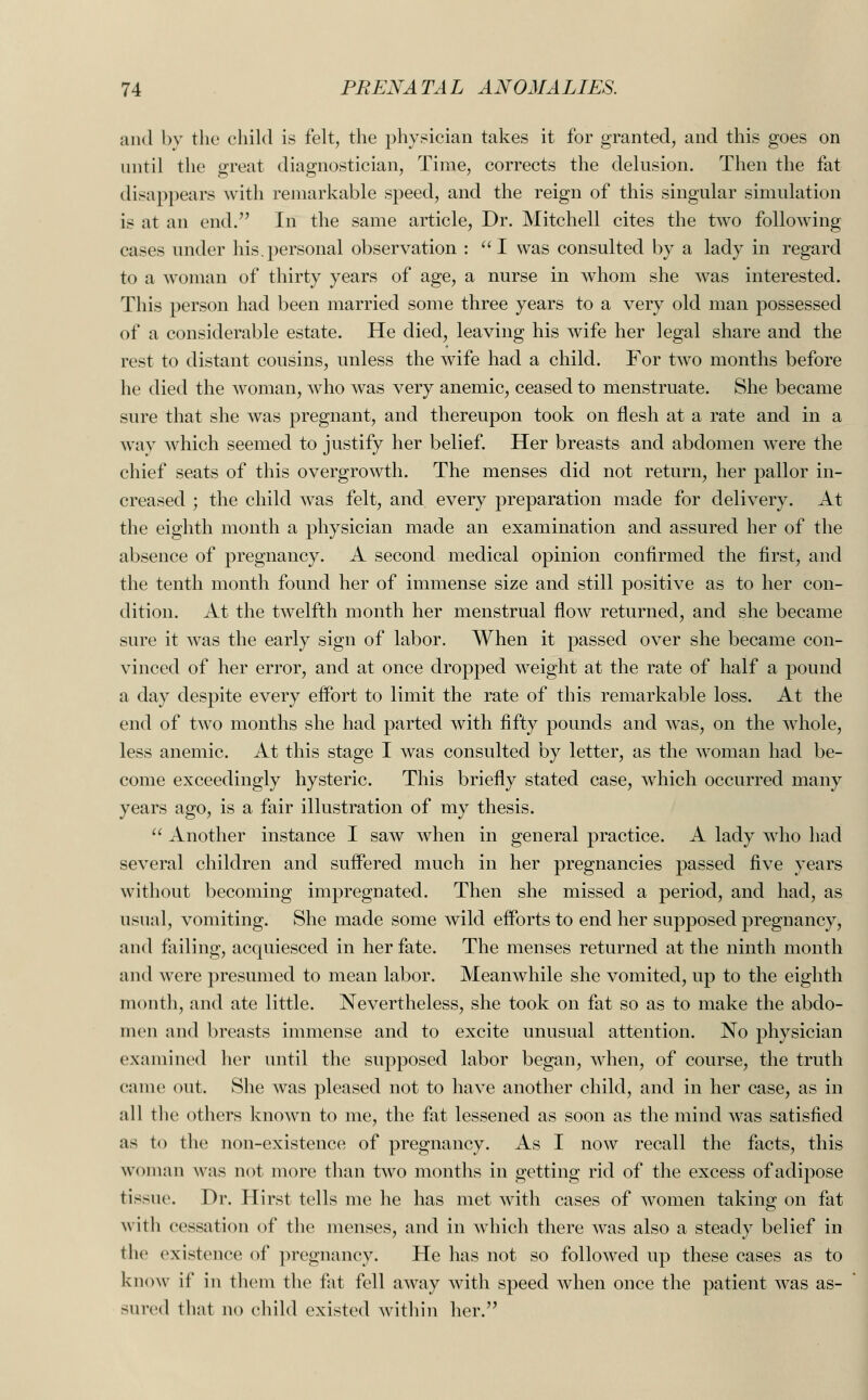 and by the child is felt, the physician takes it for granted, and this goes on until the great diagnostician, Time, corrects the delusion. Then the fat disappears with remarkable speed, and the reign of this singular simulation is at an end. In the same article, Dr. Mitchell cites the two following cases under his.personal observation : I was consulted by a lady in regard to a woman of thirty years of age, a nurse in whom she was interested. This person had been married some three years to a very old man possessed of a considerable estate. He died, leaving his wife her legal share and the rest to distant cousins, unless the wife had a child. For two months before he died the woman, who was very anemic, ceased to menstruate. She became sure that she ivas pregnant, and thereupon took on flesh at a rate and in a way which seemed to justify her belief. Her breasts and abdomen were the chief seats of this overgrowth. The menses did not return, her pallor in- creased ; the child was felt, and every preparation made for delivery. At the eighth month a physician made an examination and assured her of the absence of pregnancy. A second medical opinion confirmed the first, and the tenth month found her of immense size and still positive as to her con- dition. At the twelfth month her menstrual flow returned, and she became sure it was the early sign of labor. When it passed over she became con- vinced of her error, and at once dropped weight at the rate of half a pound a day despite every effort to limit the rate of this remarkable loss. At the end of two months she had parted with fifty pounds and was, on the whole, less anemic. At this stage I was consulted by letter, as the woman had be- come exceedingly hysteric. This briefly stated case, which occurred many years ago, is a fair illustration of my thesis.  Another instance I saw when in general practice. A lady who had several children and suffered much in her pregnancies passed five years without becoming impregnated. Then she missed a period, and had, as usual, vomiting. She made some wild efforts to end her supposed pregnancy, and failing, acquiesced in her fate. The menses returned at the ninth month and were presumed to mean labor. Meanwhile she vomited, up to the eighth month, and ate little. Nevertheless, she took on fat so as to make the abdo- men and breasts immense and to excite unusual attention. No physician examined her until the supposed labor began, when, of course, the truth came out. She was pleased not to have another child, and in her case, as in all the others known to me, the fat lessened as soon as the mind was satisfied as to the non-existence of pregnancy. As I now recall the facts, this woman was not more than two months in getting rid of the excess of adipose tissue. Dr. Hirst tells me he has met with cases of women taking on fat with cessation of the menses, and in which there was also a steady belief in the existence of pregnancy. He has not so followed up these cases as to know if in them the fat fell away with speed when once the patient was as- sured that no child existed within her.