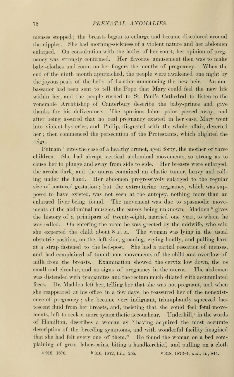 menses stopped ; the breasts began to enlarge and became discolored around the nipples. She had morning-sickness of a violent nature and her abdomen enlarged. On consultation with the ladies of her court, her opinion of preg- nancy was strongly confirmed. Her favorite amusement then was to make baby-clothes and count on her fingers the months of pregnancy. When the end of the ninth month approached, the people were awakened one night by the joyous peals of the bells of London announcing the new heir. An am- bassador had been sent to tell the Pope that Mary could feel the new life within her, and the people rushed to St. Paul's Cathedral to listen to the venerable Archbishop of Canterbury describe the baby-prince and give thanks for his deliverance. The spurious labor pains passed away, and after being assured that no real pregnancy existed in her case, Mary went into violent hysterics, and Philip, disgusted with the whole affair, deserted her; then commenced the persecution of the Protestants, which blighted the reign. Putnam a cites the case of a healthy brunet, aged forty, the mother of three children. She had abrupt vertical abdominal movements, so strong as to cause her to plunge and sway from side to side. Her breasts were enlarged, the areola? dark, and the uterus contained an elastic tumor, heavy and roll- ing under the hand. Her abdomen progressively enlarged to the regular size of matured gestation ; but the extrauterine pregnancy, which was sup- posed to have existed, was not seen at the autopsy, nothing more than an enlarged liver being found. The movement was due to spasmodic move- ments of the abdominal muscles, the causes being unknown. Madden b gives the history of a primipara of twenty-eight, married one year, to whom he was called. On entering the room he was greeted by the midwife, who said she expected the child about 8 p. M. The woman was lying in the usual obstetric position, on the left side, groaning, crying loudly, and pulling hard at a strap fastened to the bed-post. She had a partial cessation of menses, and had complained of tumultuous movements of the child and overflow of milk from the breasts. Examination showed the cervix low down, the os small and circular, and no signs of pregnancy in the uterus. The abdomen was distended with tympanites and the rectum much dilated with accumulated feces. Dr. Madden left her, telling her that she was not pregnant, and when she reappeared at his office in a few days, he reassured her of the nonexist- ence of pregnancy ; she became very indignant, triumphantly squeezed lac- tescent fluid from her breasts, and, insisting that she could feel fetal move- ments, left to seek a more sympathetic accoucheur. Underbill,0 in the words of Hamilton, describes a woman as  having acquired the most accurate description of the breeding symptoms, and with wonderful facility imagined that she had felt every one of them. He found the woman on a bed com- plaining of great labor-pains, biting a handkerchief, and pulling on a cloth a 218, 1870. b 310, 1872, liii., 255. c 313, 1873-4, xix., ii., 844.