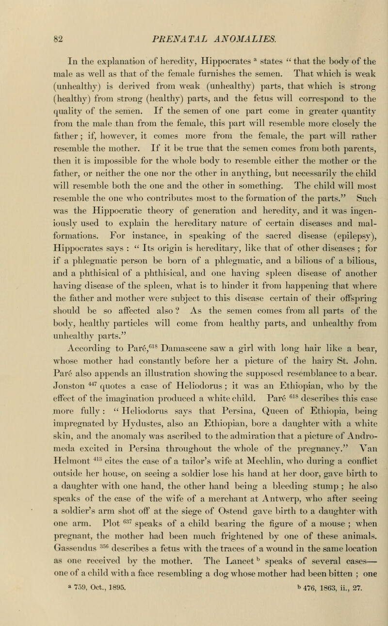 In the explanation of heredity, Hippocrates a states  that the body of the male as well as that of the female furnishes the semen. That which is weak (unhealthy) is derived from weak (unhealthy) parts, that which is strong (healthy) from strong (healthy) parts, and the fetus will correspond to the quality of the semen. If the semen of one part come in greater quantity from the male than from the female, this part will resemble more closely the father; if, however, it comes more from the female, the part wTill rather resemble the mother. If it be true that the semen comes from both parents, then it is impossible for the whole body to resemble either the mother or the father, or neither the one nor the other in anything, but necessarily the child will resemble both the one and the other in something. The child will most resemble the one who contributes most to the formation of the parts. Such was the Hippocratic theory of generation and heredity, and it was ingen- iously used to explain the hereditary nature of certain diseases and mal- formations. For instance, in speaking of the sacred disease (epilepsy), Hippocrates says :  Its origin is hereditary, like that of other diseases ; for if a phlegmatic person be born of a phlegmatic, and a bilious of a bilious, and a phthisical of a phthisical, and one having spleen disease of another having disease of the spleen, what is to hinder it from happening that where the father and mother were subject to this disease certain of their offspring should be so affected also ? As the semen comes from all parts of the body, healthy particles will come from healthy parts, and unhealthy from unhealthy parts. According to Pare,618 Damascene saw a girl with long hair like a bear, whose mother had constantly before her a picture of the hairy St. John. Pare also appends an illustration showing the supposed resemblance to a bear. Jonston u7 quotes a case of Heliodorus; it was an Ethiopian, who by the effect of the imagination produced a white child. Pare 618 describes this case more fully:  Heliodorus says that Persina, Queen of Ethiopia, being impregnated by Hydustes, also an Ethiopian, bore a daughter with a white skin, and the anomaly was ascribed to the admiration that a picture of Andro- meda excited in Persina throughout the wdiole of the pregnancy. Van Helmont 413 cites the case of a tailor's wife at Mechlin, who during a conflict outside her house, on seeing a soldier lose his hand at her door, gave birth to a daughter with one hand, the other hand being a bleeding stump ; he also speaks of the case of the wife of a merchant at Antwerp, who after seeing a soldier's arm shot off at the siege of Ostend gave birth to a daughter with one arm. Plot 637 speaks of a child bearing the figure of a mouse ; when pregnant, the mother had been much frightened by one of these animals. Gassendus 35C> describes a fetus with the traces of a wound in the same location as one received by the mother. The Lancetb speaks of several cases— one of a child with a face resembling a dog whose mother had been bitten ; one a 759, Oct., 1895. b 476) 1863, ii., 27.