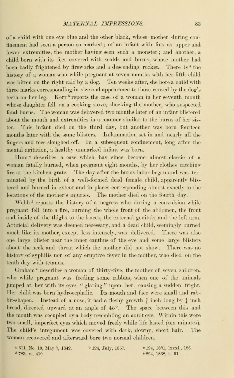 of a child with one eye blue and the other black, whose mother during con- finement had seen a person so marked; of an infant with fins as upper and lower extremities, the mother having seen such a monster; and another, a child born with its feet covered with scalds and burns, whose mother had been badly frightened by fireworks and a descending rocket. There is a the history of a woman who while pregnant at seven months with her fifth child was bitten on the right calf by a dog. Ten weeks after, she bore a child with three marks corresponding in size and appearance to those caused by the dog's teeth on her leg. Kerr b reports the case of a woman in her seventh month whose daughter fell on a cooking stove, shocking the mother, who suspected fatal burns. The woman was delivered two months later of an infant blistered about the mouth and extremities in a manner similar to the burns of her sis- ter. This infant died on the third day, but another was born fourteen months later with the same blisters. Inflammation set in and nearly all the fingers and toes sloughed off. In a subsequent confinement, long after the mental agitation, a healthy unmarked infant was born. Huntc describes a case which has since become almost classic of a woman fatally burned, when pregnant eight months, by her clothes catching fire at the kitchen grate. The day after the burns labor began and was ter- minated by the birth of a well-formed dead female child, apparently blis- tered and burned in extent and in places corresponding almost exactly to the locations of the mother's injuries. The mother died on the fourth day. Webbd reports the history of a negress who during a convulsion while pregnant fell into a fire, burning the whole front of the abdomen, the front and inside of the thighs to the knees, the external genitals, and the left arm. Artificial delivery was deemed necessary, and a dead child, seemingly burned much like its mother, except less intensely, was delivered. There was also one large blister near the inner canthus of the eye and some large blisters about the neck and throat which the mother did not show. There was no history of syphilis nor of any eruptive fever in the mother, who died on the tenth day with tetanus. Grahame describes a woman of thirty-five, the mother of seven children, who while pregnant was feeding some rabbits, when one of the animals jumped at her with its eyes  glaring upon her, causing a sudden fright. Her child was born hydrocephalic. Its mouth and face were small and rab- bit-shaped. Instead of a nose, it had a fleshy growth f inch long by \ inch broad, directed upward at an angle of 45°. The space between this and the mouth was occupied by a body resembling an adult eye. Within this were two small, imperfect eyes which moved freely while life lasted (ten minutes). The child's integument was covered with dark, downy, short hair. The woman recovered and afterward bore two normal children. a 611, No. 19, May 7, 1842. b 124, July, 1857. ° 124, 1881, lxxxi., 186. d 783, x., 419. e224, 1868, i., 51.