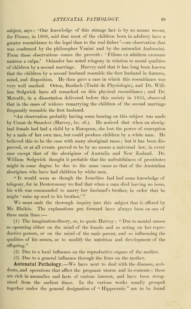subject, says : ' Our knowledge of this strange fact is by no means recent, for Fienus, in 1608, said that most of the children born in adultery have a greater resemblance to the legal than to the real father'—an observation that was confirmed by the philosopher Yanini and by the naturalist Ambrosini. From these observations comes the proverb : ' Filium ex adultera excusare matreni a culpa.' Osiander has noted telegony in relation to moral qualities of children by a second marriage. Harvey said that it has long been known that the children by a second husband resemble the first husband in features, mind, and disposition. He then gave a case in which this resemblance was very well marked. Orton, Burdach (Traite de Physiologie), and Dr. Will- iam Sedgwick have all remarked on this physical resemblance ; and Dr. Metcalfe, in a dissertation delivered before this society in 1855, observed that in the cases of widows remarrying the children of the second marriage frequently resemble the first husband. An observation probably having some bearing on this subject was made by Count de Stuzeleci (Harvey, foe. eit.). He noticed that when an aborig- inal female had had a child by a European, she lost the power of conception by a male of her own race, but could produce children by a white man. He believed this to be the case with many aboriginal races ; but it has been dis- proved, or at all events proved to be by no means a universal law, in every case except that of the aborigines of Australia and Xew Zealand. Dr. William Sedgwick thought it probable that the unfruitfulness of prostitutes might in some degree be due to the same cause as that of the Australian aborigines who have had children by white men.  It would seem as though the Israelites had had some knowledge of telegony, for in Deuteronomy we find that when a man died leaving no issue, his wife was commanded to marry her husband's brother, in order that he might ' raise up seed to his brother.'  We must omit the thorough inquiry into this subject that is offered by Mr. Blaikie. The explanations put forward have always been on one of three main lines :— (1) The imagination-theory, or, to quote Harvey :  Due to mental causes so operating either on the mind of the female and so acting on her repro- ductive powers, or on the mind of the male parent, and so influencing the qualities of his semen, as to modify the nutrition and development of the offspring. (2) Due to a local influence on the reproductive organs of the mother. (3) Due to a general influence through the fetus on the mother. Antenatal Pathology.—We have next to deal with the diseases, acci- dents, and operations that affect the pregnant uterus and its contents ; these are rich in anomalies and facts of curious interest, and have been recog- nized from the earliest times. In the various works usually grouped together under the general designation of  Hippocratic are to be found