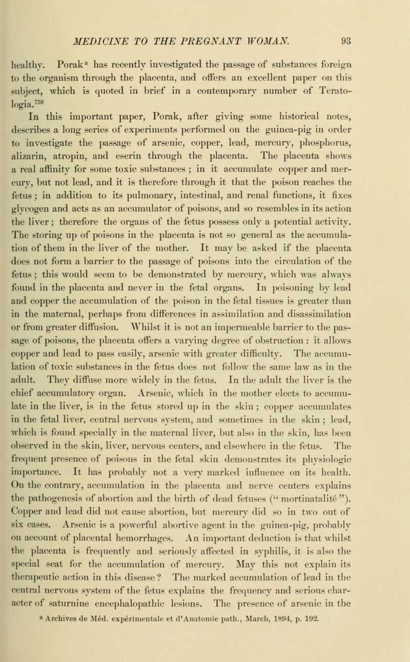 healthy. Poraka has recently investigated the passage of substances foreign to the organism through the placenta, and offers an excellent paper on this subject, which is quoted in brief in a contemporary number of Terato- logia.759 In this important paper, Porak, after giving some historical notes, describes a long series of experiments performed on the guinea-pig in order to investigate the passage of arsenic, copper, lead, mercury, phosphorus, alizarin, atropin, and eserin through the placenta. The placenta shows a real affinity for some toxic substances ; in it accumulate copper and mer- cury, but not lead, and it is therefore through it that the poison reaches the fetus ; in addition to its pulmonary, intestinal, and renal functions, it fixes glycogen and acts as an accumulator of poisons, and so resembles in its action the liver; therefore the organs of the fetus possess only a potential activity. The storing up of poisons in the placenta is not so general as the accumula- tion of them in the liver of the mother. It may be asked if the placenta does not form a barrier to the passage of poisons into the circulation of the fetus; this would seem to be demonstrated by mercury, which was always found in the placenta and never in the fetal organs. In poisoning by lead and copper the accumulation of the poison in the fetal tissues is greater than in the maternal, perhaps from differences in assimilation and disassimilation or from greater diffusion. Whilst it is not an impermeable barrier to the pas- sage of poisons, the placenta offers a varying degree of obstruction : it allows copper and lead to pass easily, arsenic with greater difficulty. The accumu- lation of toxic substances in the fetus does not follow the same law as in the adult. They diffuse more widely in the fetus. In the adult the liver is the chief accumulatory organ. Arsenic, which in the mother elects to accumu- late in the liver, is in the fetus stored up in the skin ; copper accumulates in the fetal liver, central nervous system, and sometimes in the skin ; lead, which is found specially in the maternal liver, but also in the skin, has been observed in the skin, liver, nervous centers, and elsewhere in the fetus. The frequent presence of poisons in the fetal skin demonstrates its physiologic importance. It has probably not a very marked influence on its health. On the contrary, accumulation in the placenta and nerve centers explains the pathogenesis of abortion and the birth of dead fetuses ( mortinatality ). Copper and lead did not cause abortion, but mercury did so in two out of six cases. Arsenic is a powerful abortive agent in the guinea-pig, probably on account of placental hemorrhages. An important deduction is that whilst the placenta is frequently and seriously affected in syphilis, it is also the special seat for the accumulation of mercury. May this not explain its therapeutic action in this disease ? The marked accumulation of lead in the central nervous system of the fetus explains the frequency and serious char- acter of saturnine encephalopathy lesions. The presence of arsenic in the a Archives de Med. experinientale et d'Anatomie path., March, 1894, p. 192.
