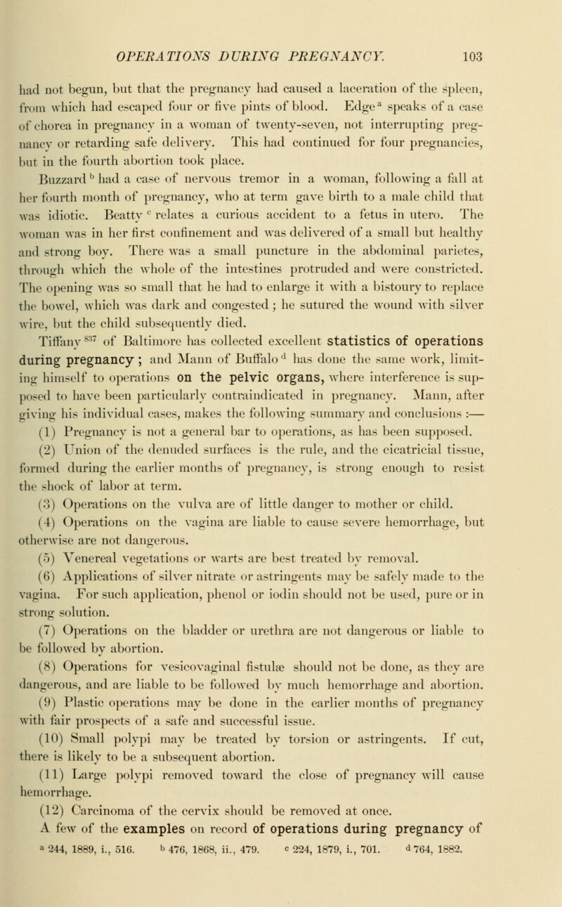 had not begun, but that the pregnancy had caused a laceration of the spleen, from which had escaped four or five pints of blood. Edgea speaks of a case of chorea in pregnancy in a woman of twenty-seven, not interrupting preg- nancy or retarding safe delivery. This had continued for four pregnancies, but in the fourth abortion took place. Buzzard b had a case of nervous tremor in a woman, following a fall at her fourth month of pregnancy, who at term gave birth to a male child that was idiotic. Beatty c relates a curious accident to a fetus in utero. The woman was in her first confinement and was delivered of a small but healthy and strong boy. There was a small puncture in the abdominal parietes, through which the whole of the intestines protruded and were constricted. The opening was so small that he had to enlarge it with a bistoury to replace the bowel, which was dark and congested; he sutured the wound with silver wire, but the child subsequently died. Tiffany837 of Baltimore has collected excellent statistics of operations during pregnancy ; and Mann of Buffalo d has done the same work, limit- ing himself to operations on the pelvic organs, where interference is sup- posed to have been particularly contraindicated in pregnancy. Mann, after giving his individual cases, makes the following summary and conclusions :— (1) Pregnancy is not a general bar to operations, as has been supposed. (2) Union of the denuded surfaces is the rule, and the cicatricial tissue, formed during the earlier months of pregnancy, is strong enough to resist the shock of labor at term. (3) Operations on the vulva are of little danger to mother or child. (4) Operations on the vagina are liable to cause severe hemorrhage, but otherwise are not dangerous. (5) Venereal vegetations or warts are best treated by removal. (6) Applications of silver nitrate or astringents may be safely made to the vagina. For such application, phenol or iodin should not be used, pure or in strong solution. (7) Operations on the bladder or urethra are not dangerous or liable to be followed by abortion. (8) Operations for vesicovaginal fistula? should not be done, as they are dangerous, and are liable to be followed by much hemorrhage and abortion. (9) Plastic operations may be done in the earlier months of pregnancy with fair prospects of a safe and successful issue. (10) Small polypi may be treated by torsion or astringents. If cut, there is likely to be a subsequent abortion. (11) Large polypi removed toward the close of pregnancy will cause hemorrhage. (12) Carcinoma of the cervix should be removed at once. A few of the examples on record of operations during pregnancy of a 244, 1889, i., 516. b 476, 1868, ii., 479. c 224, 1879, i., 701. <*764, 1882.