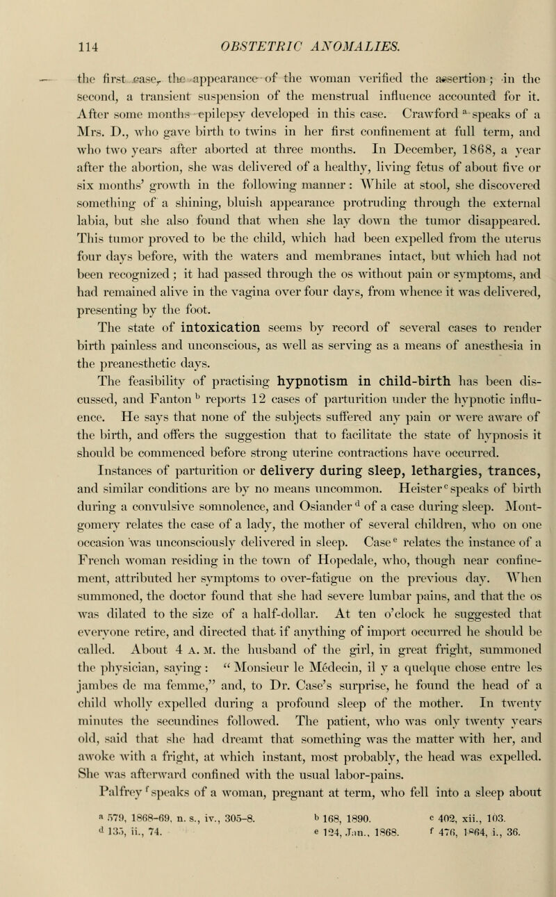 the first case,, the appearance of the woman verified the assertion; in the second, a transient suspension of the menstrual influence accounted for it. After some months epilepsy developed in this case. Crawford a-speaks of a Mrs. D., who gave birth to twins in her first confinement at full term, and who two years after aborted at three months. In December, 1868, a year after the abortion, she was delivered of a healthy, living fetus of about five or six months' growth in the following manner : While at stool, she discovered something of a shining, bluish appearance protruding through the external labia, but she also found that when she lay down the tumor disappeared. This tumor proved to be the child, which had been expelled from the uterus four days before, with the waters and membranes intact, but which had not been recognized; it had passed through the os without pain or symptoms, and had remained alive in the vagina over four days, from whence it was delivered, presenting by the foot. The state of intoxication seems by record of several cases to render birth painless and unconscious, as well as serving as a means of anesthesia in the preanesthetic days. The feasibility of practising hypnotism in child-birth has been dis- cussed, and Fantonb reports 12 cases of parturition under the hypnotic influ- ence. He says that none of the subjects suffered any pain or were aware of the birth, and offers the suggestion that to facilitate the state of hypnosis it should be commenced before strong uterine contractions have occurred. Instances of parturition or delivery during sleep, lethargies, trances, and similar conditions are by no means uncommon. Heisterc speaks of birth during a convulsive somnolence, and Osiander d of a case during sleep. Mont- gomery relates the case of a lady, the mother of several children, who on one occasion was unconsciously delivered in sleep. Casee relates the instance of a French woman residing in the town of Hopedale, who, though near confine- ment, attributed her symptoms to over-fatigue on the previous day. When summoned, the doctor found that she had severe lumbar pains, and that the os was dilated to the size of a half-dollar. At ten o'clock he suggested that everyone retire, and directed that if anything of import occurred he should be called. About 4 A. m. the husband of the girl, in great fright, summoned the physician, saying :  Monsieur le Medecin, il y a quelque chose entre les jambes de ma femme, and, to Dr. Case's surprise, he found the head of a child wholly expelled during a profound sleep of the mother. In twenty minutes the secundines followed. The patient, who was only twenty years old, said that she had dreamt that something was the matter with her, and awoke with a fright, at which instant, most probably, the head was expelled. She was afterward confined with the usual labor-pains. Palfreyf speaks of a woman, pregnant at term, who fell into a sleep about a 579, 1868-69, n. s., iv., 305-8. b 168, 1890. c 402, xii., 103. d 135, ii., 74. e 10^ tj.m., 1868. f 476, 1«64, i., 36.