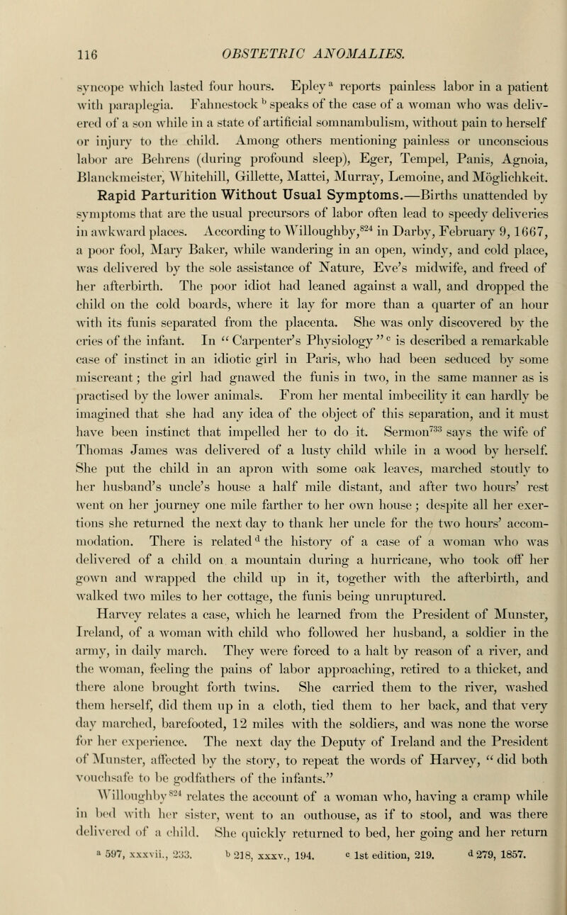 syncope which lasted four hours. Epleya reports painless labor in a patient with paraplegia. Fahnestock b speaks of the case of a woman who was deliv- ered of a son while in a state of artificial somnambulism, without pain to herself or injury to the child. Among others mentioning painless or unconscious labor are Behrens (during profound sleep), Eger, Tempel, Panis, Agnoia, Blanckmeister, Whitehill, Gillette, Mattei, Murray, Lemoine, and Moglichkeit. Rapid Parturition Without Usual Symptoms.—Births unattended by symptoms that are the usual precursors of labor often lead to speedy deliveries in awkward places. According to Willoughby,824 in Darby, February 9, 1667, a poor fool, Mary Baker, while wandering in an open, windy, and cold place, was delivered by the sole assistance of Nature, Eve's midwife, and freed of her afterbirth. The poor idiot had leaned against a wall, and dropped the child on the cold boards, where it lay for more than a quarter of an hour with its funis separated from the placenta. She was only discovered by the cries of the infant. In  Carpenter's Physiology c is described a remarkable case of instinct in an idiotic girl in Paris, who had been seduced by some miscreant; the girl had gnawed the funis in two, in the same manner as is practised by the lower animals. From her mental imbecility it can hardly be imagined that she had any idea of the object of this separation, and it must have been instinct that impelled her to do it. Sermon733 says the wife of Thomas James was delivered of a lusty child while in a wood by herself. She put the child in an apron with some oak leaves, marched stoutly to her husband's uncle's house a half mile distant, and after two hours' rest went on her journey one mile farther to her own house; despite all her exer- tions she returned the next day to thank her uncle for the two hours' accom- modation. There is relatedd the history of a case of a woman who was delivered of a child on a mountain during a hurricane, who took off her gown and wrapped the child up in it, together with the afterbirth, and walked two miles to her cottage, the funis being unruptured. Harvey relates a case, which he learned from the President of Munster, Ireland, of a woman with child who followed her husband, a soldier in the army, in daily march. They were forced to a halt by reason of a river, and the woman, feeling the pains of labor approaching, retired to a thicket, and there alone brought forth twins. She carried them to the river, washed them herself, did them up in a cloth, tied them to her back, and that very day marched, barefooted, 12 miles with the soldiers, and was none the worse for her experience. The next day the Deputy of Ireland and the President of Munster, affected by the story, to repeat the words of Harvey,  did both vouchsafe to be godfathers of the infants. Willoughby824 relates the account of a woman who, having a cramp while in bed with her sister, went to an outhouse, as if to stool, and was there delivered of a child. She quickly returned to bed, her going and her return a 597, xxxvii., 233. b 218, xxxv., 194. Q 1st edition, 219. d 279, 1857.