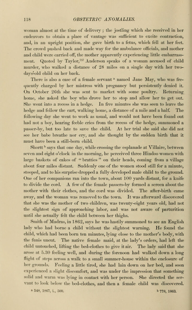 woman almost at the time of delivery ; the jostling which she received in her endeavors to obtain a place of vantage was sufficient to excite contraction, and, in an upright position, she gave birth to a fetus, which fell at her feet. The crowd pushed back and made way for the ambulance officials, and mother and child were carried off, the mother apparently experiencing little embarrass- ment. Quoted by Taylor,757 Anderson speaks of a woman accused of child murder, who walked a distance of 28 miles on a single day with her two- days-old child on her back. There is also a case of a female servant a named Jane May, who was fre- quently charged by her mistress with pregnancy but persistently denied it. On October 26th she was sent to market with some poultry. Returning home, she asked the boy who drove her to stop and allow her to get out. She went into a recess in a hedge. In five minutes she was seen to leave the hedge and follow the cart, walking home, a distance of a mile and a half. The following day she went to work as usual, and would not have been found out had not a boy, hearing feeble cries from the recess of the hedge, summoned a passer-by, but too late to save the child. At her trial she said she did not see her babe breathe nor cry, and she thought by the sudden birth that it must have been a still-born child. Shorttb says that one day, while crossing the esplanade at Villaire, between seven and eight o'clock in the morning, he perceived three Hindoo women with large baskets of cakes of  bratties  on their heads, coming from a village about four miles distant. Suddenly one of the women stood still for a minute, stooped, and to his surprise dropped a fully developed male child to the ground. One of her companions ran into the town, about 100 yards distant, for a knife to divide the cord. A few of the female passers-by formed a screen about the mother with their clothes, and the cord was divided. The after-birth came away, and the woman was removed to the town. It was afterward discovered that she was the mother of two children, was twenty-eight years old, had not the slightest sign of approaching labor, and was not aware of parturition until she actually felt the child between her thighs. Smith of Madras, in 1862, says he was hastily summoned to see an English lady who had borne a child without the slightest warning. He found the child, which had been born ten minutes, lying close to the mother's body, with the funis uncut. The native female maid, at the lady's orders, had left the child untouched, lifting the bed-clothes to give it air. The lady said that she arose at 5.30 feeling well, and during the forenoon had walked down a long flight of steps across a walk to a small summer-house within the enclosure of her grounds. Feeling a little tired, she had lain down on her bed, and soon experienced a slight discomfort, and was under the impression that something solid and warm was lying in contact with her person. She directed the ser- vant to look below the bed-clothes, and then a female child was discovered. a 548, 1867, i., 500. b 778, 1863.