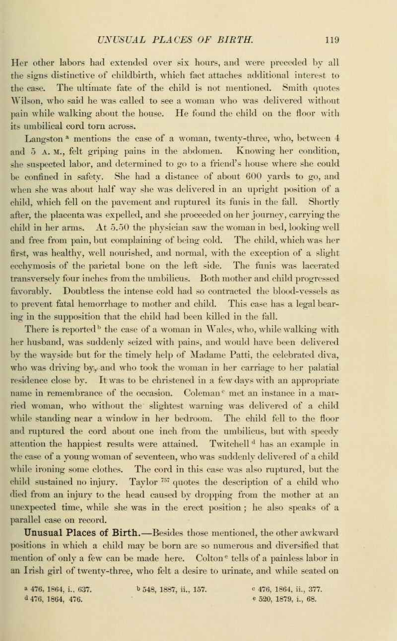 Her other labors had extended over six hours, and were preceded by all the signs distinctive of childbirth, which fact attaches additional interest to the case. The ultimate fate of the child is not mentioned. Smith quotes Wilson, who said he was called to see a woman who was delivered without pain while walking about the house. He found the child on the floor with it- umbilical cord torn across. Langston a mentions the case of a woman, twenty-three, who, between 4 and 5 A. M., felt griping pains in the abdomen. Knowing her condition, site suspected labor, and determined to go to a friend's house where she could be confined in safety. She had a distance of about 600 yards to go, and when she was about half way she was delivered in an upright position of a child, which fell on the pavement and ruptured its funis in the fall. Shortly after, the placenta was expelled, and she proceeded on her journey, carrying the child in her arms. At 5.50 the physician saw the woman in bed, looking well and free from pain, but complaining of being cold. The child, which was her first, was healthy, well nourished, and normal, with the exception of a slight ecehymosis of the parietal bone on the left side. The funis was lacerated transversely four inches from the umbilicus. Both mother and child progressed favorably. Doubtless the intense cold had so contracted the blood-vessels as to prevent fatal hemorrhage to mother and child. This case has a legal bear- ing in the supposition that the child had been killed in the fall. There is reportedb the case of a woman in Wales, who, while walking with her husband, was suddenly seized with pains, and would have been delivered by the wayside but for the timely help of Madame Patti, the celebrated diva, who was driving by, and who took the woman in her carriage to her palatial residence close by. It was to be christened in a few days with an appropriate name in remembrance of the occasion. Coleman€ met an instance in a mar- ried woman, who without the slightest warning was delivered of a child while standing near a window in her bedroom. The child fell to the floor and ruptured the cord about one inch from the umbilicus, but with speedy attention the happiest results were attained. Twitchell d has an example in the case of a young woman of seventeen, who was suddenly delivered of a child while ironing some clothes. The cord in this case was also ruptured, but the child sustained no injury. Taylor 757 quotes the description of a child who died from an injury to the head caused by dropping from the mother at an unexpected time, while she was in the erect position ; he also speaks of a parallel case on record. Unusual Places of Birth.—Besides those mentioned, the other awkward positions in which a child may be born are so numerous and diversified that mention of only a few can be made here. Coltone tells of a painless labor in an Irish girl of twenty-three, who felt a desire to urinate, and while seated on a 476, 1864, i., 637. b 548, 1887, ii., 157. c 476, 1864, ii., 377. <U76, 1864, 476. e 520, 1879, i., 68.