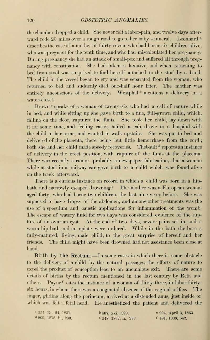 the chamber dropped a child. She never felt a labor-pain, and twelve days after- ward rode 20 miles over a rough road to go to her baby's funeral. Leonhard a describes the case of a mother of thirty-seven, who had borne six children alive, who was pregnant for the tenth time, and who had miscalculated her pregnancy. During pregnancy she had an attack of small-pox and suffered all through preg- nancy with constipation. She had taken a laxative, and when returning to bed from stool was surprised to find herself attached to the stool by a band. The child in the vessel began to cry and was separated from the woman, who returned to bed and suddenly died one-half hour later. The mother was entirely unconscious of the delivery. Westphal b mentions a delivery in a water-closet. Brown c speaks of a woman of twenty-six who had a call of nature while in bed, and while sitting up she gave birth to a fine, full-grown child, which, falling on the floor, ruptured the funis. She took her child, lay down with it for some time, and feeling easier, hailed a cab, drove to a hospital with the child in her arms, and wanted to walk upstairs. She was put to bed and delivered of the placenta, there being but little hemorrhage from the cord; both she and her child made speedy recoveries. Thebaultd reports an instance of delivery in the erect position, with rupture of the funis at the placenta. There was recently a rumor, probably a newspaper fabrication, that a woman while at stool in a railway car gave birth to a child which was found alive on the track afterward. There is a curious instance on record in which a child was born in a hip- bath and narrowly escaped drowning.e The mother was a European woman aged forty, who had borne two children, the last nine years before. She was supposed to have dropsy of the abdomen, and among other treatments was the use of a speculum and caustic applications for inflammation of the womb. The escape of watery fluid for two days was considered evidence of the rup- ture of an ovarian cyst. At the end of two days, severe pains set in, and a warm hip-bath and an opiate were ordered. While in the bath she bore a fully-matured, living, male child, to the great surprise of herself and her friends. The child might have been drowned had not assistance been close at hand. Birth by the Rectum.—In some cases in which there is some obstacle to the delivery of a child by the natural passages, the efforts of nature to expel the product of conception lead to an anomalous exit. There are some details of births by the rectum mentioned in the last century by Keta and others. Paynef cites the instance of a woman of thirty-three, in labor thirty- six hours, in whom there was a congenital absence of the vaginal orifice. The finger, gliding along the perineum, arrived at a distended anus, just inside of which was felt a fetal head. He anesthetized the patient and delivered the a 554, No. 24, 1837. b 807, xxi., 329. c 224, April 3, 1863. d 809, 1875, ii., 230. e 548, 1862, ii., 396. f 491, 1886, 542.