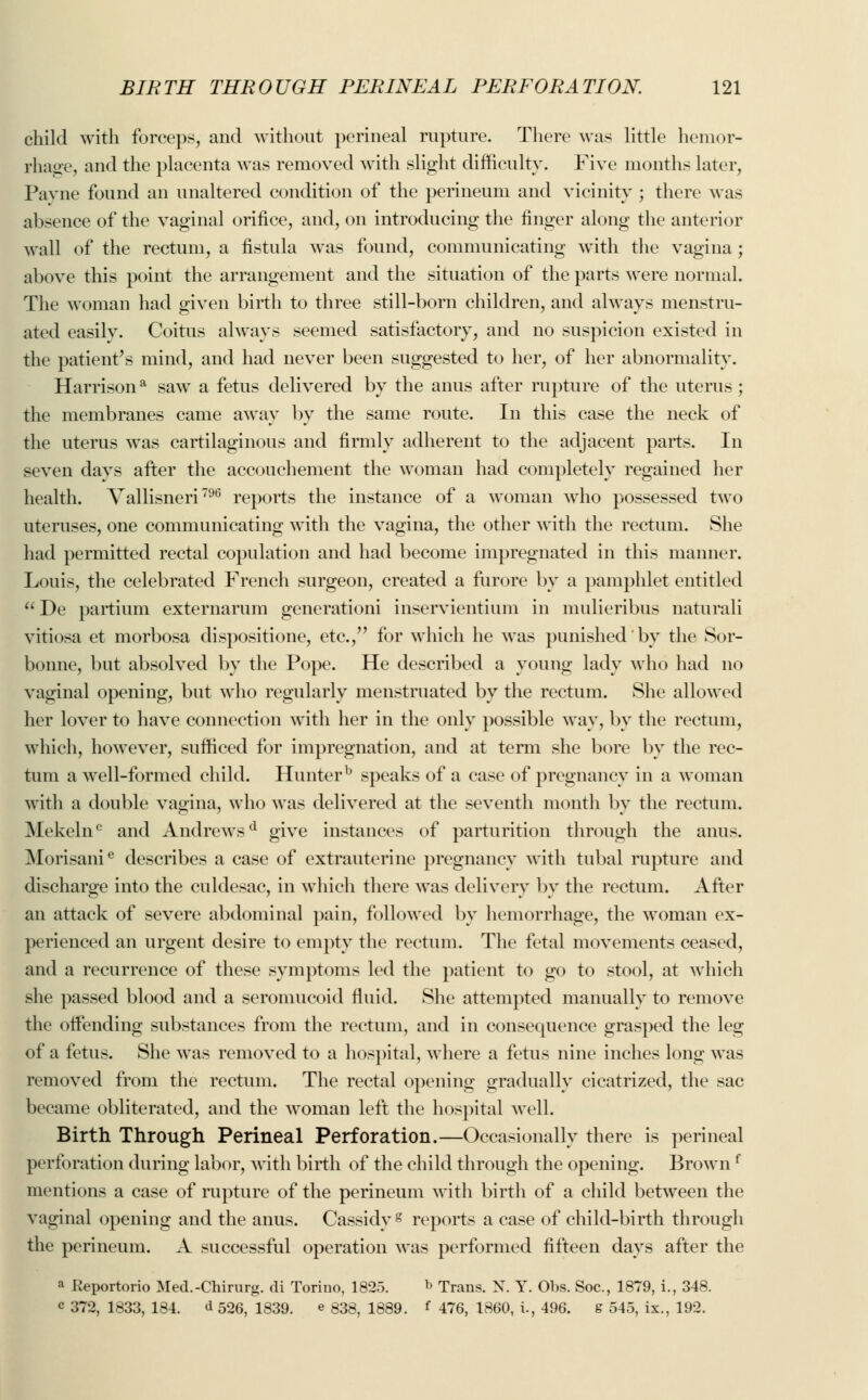 child with forceps, and without perineal rupture. There was little hemor- rhage, and the placenta was removed with slight difficulty. Five months later, Payne found an unaltered condition of the perineum and vicinity ; there was absence of the vaginal orifice, and, on introducing the finger along the anterior wall of the rectum, a fistula was found, communicating with the vagina ; above this point the arrangement and the situation of the parts were normal. The woman had given birth to three still-born children, and always menstru- ated easilv. Coitus always seemed satisfactory, and no suspicion existed in the patient's mind, and had never been suggested to her, of her abnormality. Harrisona saw a fetus delivered by the anus after rupture of the uterus; the membranes came away by the same route. In this case the neck of the uterus was cartilaginous and firmly adherent to the adjacent parts. In seven days after the accouchement the woman had completely regained her health. Yallisneri796 reports the instance of a woman who possessed two uteruses, one communicating with the vagina, the other with the rectum. She had permitted rectal copulation and had become impregnated in this manner. Louis, the celebrated French surgeon, created a furore by a pamphlet entitled De partium externarum generation! inservientium in mulieribus naturali vitiosa et morbosa dispositione, etc., for which he was punished by the Sor- bonne, but absolved by the Pope. He described a young lady who had no vaginal opening, but who regularly menstruated by the rectum. She allowed her lover to have connection with her in the only possible way, by the rectum, which, however, sufficed for impregnation, and at term she bore by the rec- tum a well-formed child. Hunterb speaks of a case of pregnancy in a woman with a double vagina, who was delivered at the seventh month by the rectum. Mekeln0 and Andrewsd give instances of parturition through the anus. Morisanie describes a case of extrauterine pregnancy with tubal rupture and discharge into the culdesac, in which there was delivery by the rectum. After an attack of severe abdominal pain, followed by hemorrhage, the woman ex- perienced an urgent desire to empty the rectum. The fetal movements ceased, and a recurrence of these symptoms led the patient to go to stool, at which she passed blood and a seromucoid fluid. She attempted manually to remove the offending substances from the rectum, and in consequence grasped the leg of a fetus. She was removed to a hospital, where a fetus nine inches long was removed from the rectum. The rectal opening gradually cicatrized, the sac became obliterated, and the woman left the hospital well. Birth Through Perineal Perforation.—Occasionally there is perineal perforation during labor, with birth of the child through the opening. Brown f mentions a case of rupture of the perineum with birth of a child between the vaginal opening and the anus. Cassidyg reports a case of child-birth through the perineum. A successful operation was performed fifteen days after the a Reportorio Mecl.-Chirurg. di Torino, 1825. b Trans. X. Y. Obs. Soc, 1879, i., 348. c 372, 1833, 184. d 526, 1839. e 838, 1889. f 476, 1860, i., 496. s 545, ix., 192.