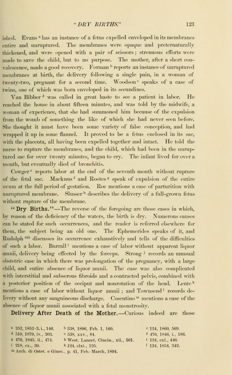 ished. Evans a has an instance of a fetus expelled enveloped in its membranes entire and unruptured. The membranes were opaque and preternatural ly thickened, and were opened with a pair of scissors ; strenuous efforts were made to save the child, but to no purpose. The mother, after a short con- valescence, made a good recovery. Forman b reports an instance of unruptured membranes at birth, the delivery following a single pain, in a woman of twenty-two, pregnant for a second time. Woodsonc speaks of a case of twins, one of which was born enveloped in its secundines. Van Bibber d was called in great haste to see a patient in labor. He reached the house in about fifteen minutes, and was told by the midwife, a woman of experience, that she had summoned him because of the expulsion from the womb of something the like of which she had never seen before. She thought it must have been some variety of false conception, and had wrapped it up in some flannel. It proved to be a fetus enclosed in its sac, with the placenta, all having been expelled together and intact. He told the nurse to rupture the membranes, and the child, which had been in the unrup- tured sac for over twenty minutes, began to cry. The infant lived for over a month, but eventually died of bronchitis. Cowgere reports labor at the end of the seventh month without rupture of the fetal sac. Macknus f and Rootesg speak of expulsion of the entire ovum at the full period of gestation. Roe mentions a case of parturition with unruptured membrane. Slusser h describes the delivery of a full-grown fetus without rupture of the membrane.  Dry Births.—The reverse of the foregoing are those cases in which, by reason of the deficiency of the waters, the birth is dry. Numerous causes can be stated for such occurrences, and the reader is referred elsewhere for them, the subject being an old one. The Ephemerides speaks of it, and Rudolph 696 discusses its occurrence exhaustively and tells of the difficulties of such a labor. Burrall ! mentions a case of labor without apparent liquor amnii, delivery being effected by the forceps. Strong J records an unusual obstetric case in which there was prolongation of the pregnancy, with a large child, and entire absence of liquor amnii. The case was also complicated with interstitial and subserous fibroids and a contracted pelvis, combined with a posterior position of the occiput and nonrotation of the head. Lentek mentions a case of labor without liquor amnii ; and Townsendl records de- livery without any sanguineous discharge. Cosentino m mentions a case of the absence of liquor amnii associated with a fetal monstrosity. Delivery After Death of the Mother.—Curious indeed are those a 252, 1852-3, i., 146. b 538, 1896, Feb. 1, 160. c 124, 1860, 569. d 510, 1879, iv., 303. e 538, xxv., 84. f 476, 1846, i., 186. g 476, 1845, ii., 474. b West. Lancet, Cincin., xii., 501. i 124, cxl., 446. J 218, ex., 30. k 124, clxi., 125. ] 124, 1854, 342. m Arch, di Ostet. e Ginec, p. 41, Feb.-March, 1894.
