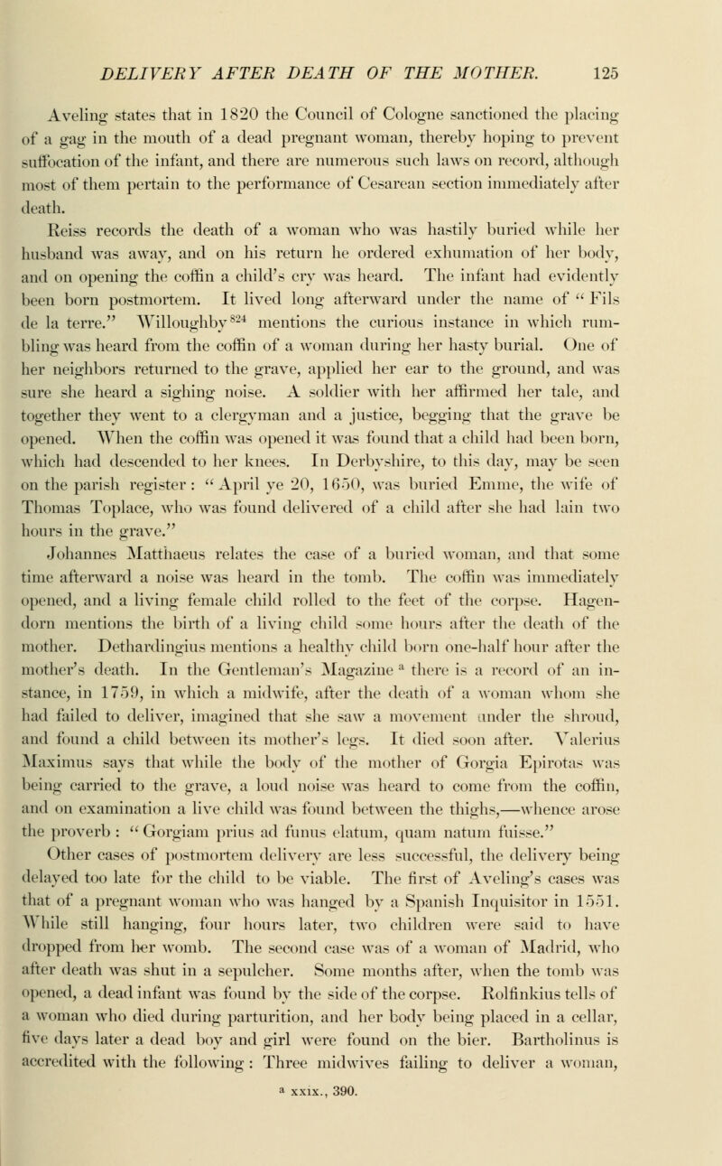 Aveling states that in 1820 the Council of Cologne sanctioned the placing of a gag in the mouth of a dead pregnant woman, thereby hoping to prevent suffocation of the infant, and there are numerous such laws on record, although most of them pertain to the performance of Cesarean section immediately after death. Reiss records the death of a woman who was hastily buried while her husband was away, and on his return he ordered exhumation of her body, and on opening the coffin a child's cry was heard. The infant had evidently been born postmortem. It lived long aftenvard under the name of  Fils de la terre. Willoughby824 mentions the curious instance in which rum- bling was heard from the coffin of a woman during her hasty burial. One of her neighbors returned to the grave, applied her ear to the ground, and was sure she heard a sighing noise. A soldier with her affirmed her tale, and together they went to a clergyman and a justice, begging that the grave be opened. When the coffin was opened it was found that a child had been born, which had descended to her knees. In Derbyshire, to this day, may be seen on the parish register:  April ye 20, 1650, was buried Emme, the wife of Thomas Toplace, who was found delivered of a child after she had lain two hours in the grave. Johannes Matthaeus relates the case of a buried woman, and that some time afterward a noise was heard in the tomb. The coffin was immediately opened, and a living female child rolled to the feet of the corpse. Hagen- dorn mentions the birth of a living child some hours after the death of the mother. Dethardingius mentions a healthy child born one-half hour after the mother's death. In the Gentleman's Magazine a there is a record of an in- stance, in 1759, in which a midwife, after the death of a woman whom she had failed to deliver, imagined that she saw a movement under the shroud, and found a child between its mother's legs. It died soon after. Valerius Maximus says that while the body of the mother of Gorgia Epirotas was being carried to the grave, a loud noise was heard to come from the coffin, and on examination a live child was found between the thighs,—whence arose the proverb :  Gorgiam prius ad funus elatum, quam natum fuisse. Other cases of postmortem delivery are less successful, the delivery being delayed too late for the child to be viable. The first of Aveling's cases was that of a pregnant woman who was hanged by a Spanish Inquisitor in 1551. While still hanging, four hours later, two children were said to have dropped from her womb. The second case was of a woman of Madrid, who after death was shut in a sepulcher. Some months after, when the tomb was opened, a dead infant was found by the side of the corpse. Rolfinkius tells of a woman who died during parturition, and her body being placed in a cellar, five days later a dead boy and girl were found on the bier. Bartholinus is accredited with the following : Three midwives failing to deliver a woman, a xxix., 390.