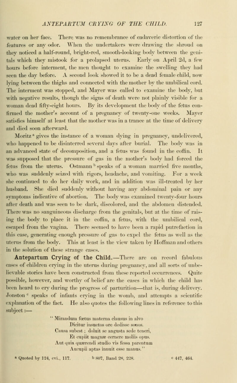 water on her face. There was no remembrance of cadaveric distortion of the features or any odor. When the undertakers were drawing the shroud on they noticed a half-round, bright-red, smooth-looking body between the geni- tals which they mistook for a prolapsed uterus. Early on April 2d, a few hours before interment, the men thought to examine the swelling they had seen the day before. A second look showed it to be a dead female child, now lying between the thighs and connected with the mother by the umbilical cord. The interment was stopped, and Mayer was called to examine the body, but with negative results, though the signs of death were not plainly visible for a woman dead fifty-eight hours. By its development the body of the fetus con- firmed the mother's account of a pregnancy of twenty-one weeks. Mayer satisfies himself at least that the mother was in a trance at the time of delivery and died soon afterward. Moritz a gives the instance of a woman dying in pregnancy, undelivered, who happened to be disinterred several days after burial. The body was in an advanced state of decomposition, and a fetus was found in the coffin. It was supposed that the pressure of gas in the mother's body had forced the fetus from the uterus. Ostmann b speaks of a woman married five months, who was suddenly seized with rigors, headache, and vomiting. For a week she continued to do her daily work, and in addition was ill-treated by her husband. She died suddenly without having any abdominal pain or any symptoms indicative of abortion. The body was examined twenty-four hours after death and was seen to be dark, discolored, and the abdomen distended. There was no sanguineous discharge from the genitals, but at the time of rais- ing the body to place it in the coffin, a fetus, with the umbilical cord, escaped from the vagina. There seemed to have been a rapid putrefaction in this case, generating enough pressure of gas to expel the fetus as well as the uterus from the body. This at least is the view taken by Hoffman and others in the solution of these strange cases. Antepartum Crying of the Child.—There are on record fabulous cases of children crying in the uterus during pregnancy, and all sorts of unbe- lievable stories have been constructed from these reported occurrences. Quite po»ible, however, and worthy of belief are the cases in which the child has been heard to cry during the progress of parturition—that is, during delivery. Jonston c speaks of infants crying in the womb, and attempts a scientific explanation of the fact. He also quotes the following lines in reference to this subject:— Mirandum foetus materna clausus in alvo Dicitur insuetos ore dedisse souos. Causa subest; doluit se angusta sede teneri, Et cupiit inagnae cernere moliis opus. Aut quia quaerendi studio vis f'essa parentuin Aueupii aptas innuit esse manus.'' » Quoted by 124, cvi., 117. b 807, Band 28, 228. c 447, 464.