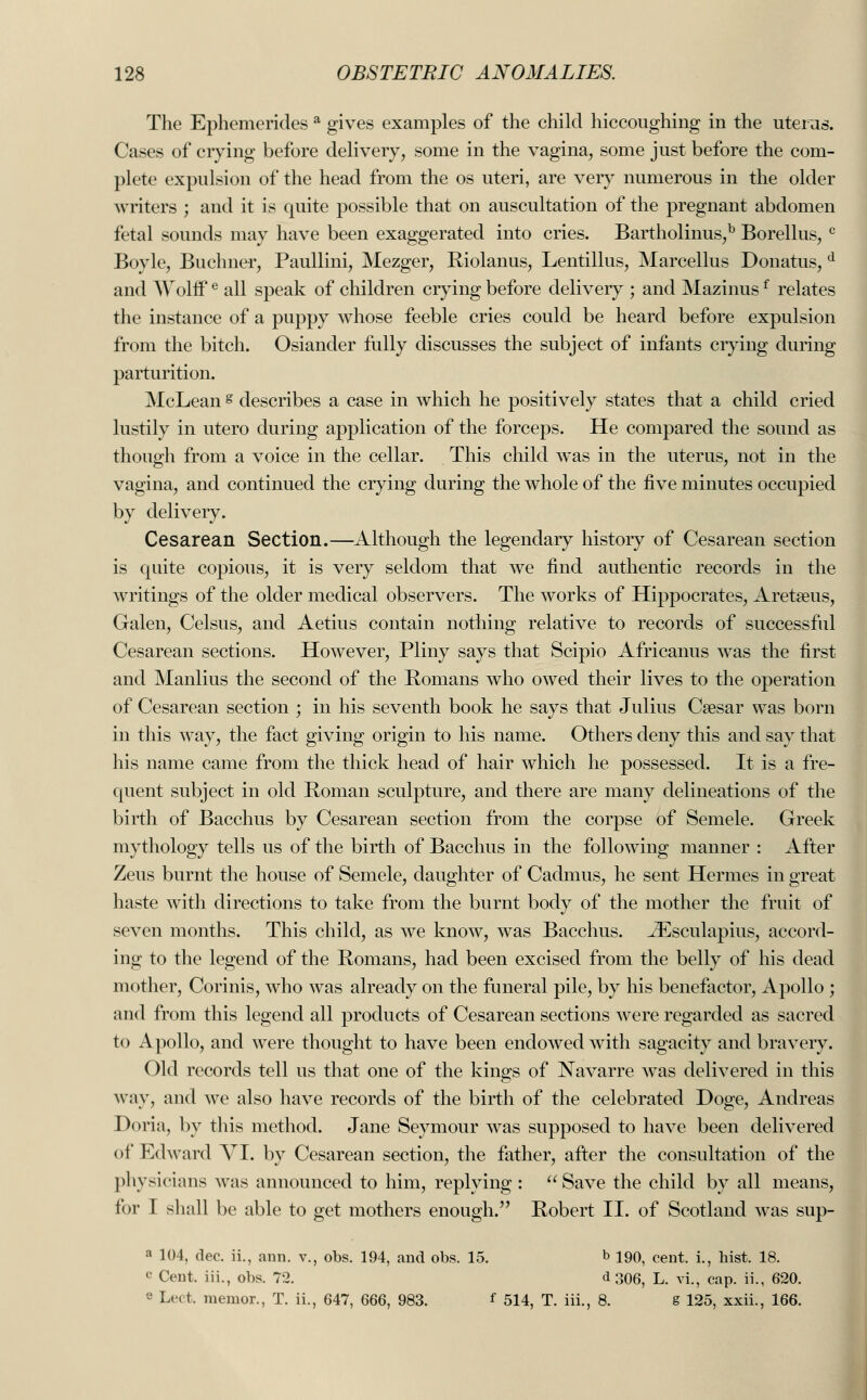The Ephemerides a gives examples of the child hiccoughing in the uterus. Cases of crying before delivery, some in the vagina, some just before the com- plete expulsion of the head from the os uteri, are very numerous in the older writers ; and it is quite possible that on auscultation of the pregnant abdomen fetal sounds may have been exaggerated into cries. Bartholinus,b Borellus, c Boyle, Buchner, Paullini, Mezger, Riolanus, Lentillus, Marcellus Donatus, d and Wolffe all speak of children crying before delivery ; and Mazinusf relates the instance of a puppy whose feeble cries could be heard before expulsion from the bitch. Osiander fully discusses the subject of infants crying during parturition. McLean g describes a case in which he positively states that a child cried lustily in utero during application of the forceps. He compared the sound as though from a voice in the cellar. This child was in the uterus, not in the vagina, and continued the crying during the whole of the five minutes occupied by delivery. Cesarean Section.—Although the legendary history of Cesarean section is quite copious, it is very seldom that we find authentic records in the writings of the older medical observers. The works of Hippocrates, Aretseus, Galen, Celsus, and Aetius contain nothing relative to records of successful Cesarean sections. However, Pliny says that Scipio Africanus was the first and Manlius the second of the Romans who owed their lives to the operation of Cesarean section ; in his seventh book he says that Julius Caesar was born in this way, the fact giving origin to his name. Others deny this and say that his name came from the thick head of hair which he possessed. It is a fre- quent subject in old Roman sculpture, and there are many delineations of the birth of Bacchus by Cesarean section from the corpse of Semele. Greek mythology tells us of the birth of Bacchus in the following manner : After Zeus burnt the house of Semele, daughter of Cadmus, he sent Hermes in great haste with directions to take from the burnt body of the mother the fruit of seven months. This child, as we know, was Bacchus. JEsculapius, accord- ing to the legend of the Romans, had been excised from the belly of his dead mother, Corinis, who was already on the funeral pile, by his benefactor, Apollo ; and from this legend all products of Cesarean sections were regarded as sacred to A polio, and were thought to have been endowed with sagacity and bravery. Old records tell us that one of the kings of Navarre Avas delivered in this way, and we also have records of the birth of the celebrated Doge, Andreas Doria, by this method. Jane Seymour was supposed to have been delivered of Edward YI. by Cesarean section, the father, after the consultation of the physicians was announced to him, replying : Save the child by all means, for I shall be able to get mothers enough. Robert II. of Scotland was sup- a 104, dec. ii., aim. v., obs. 194, and obs. 15. b 190, cent, i., hist. 18. (' Cent, iii., obs. 72. <*306, L. vi., cap. ii., 620. e Lect. memor., T. ii., 647, 666, 983. * 514, T. iii. , 8. g 125, xxii., 166,