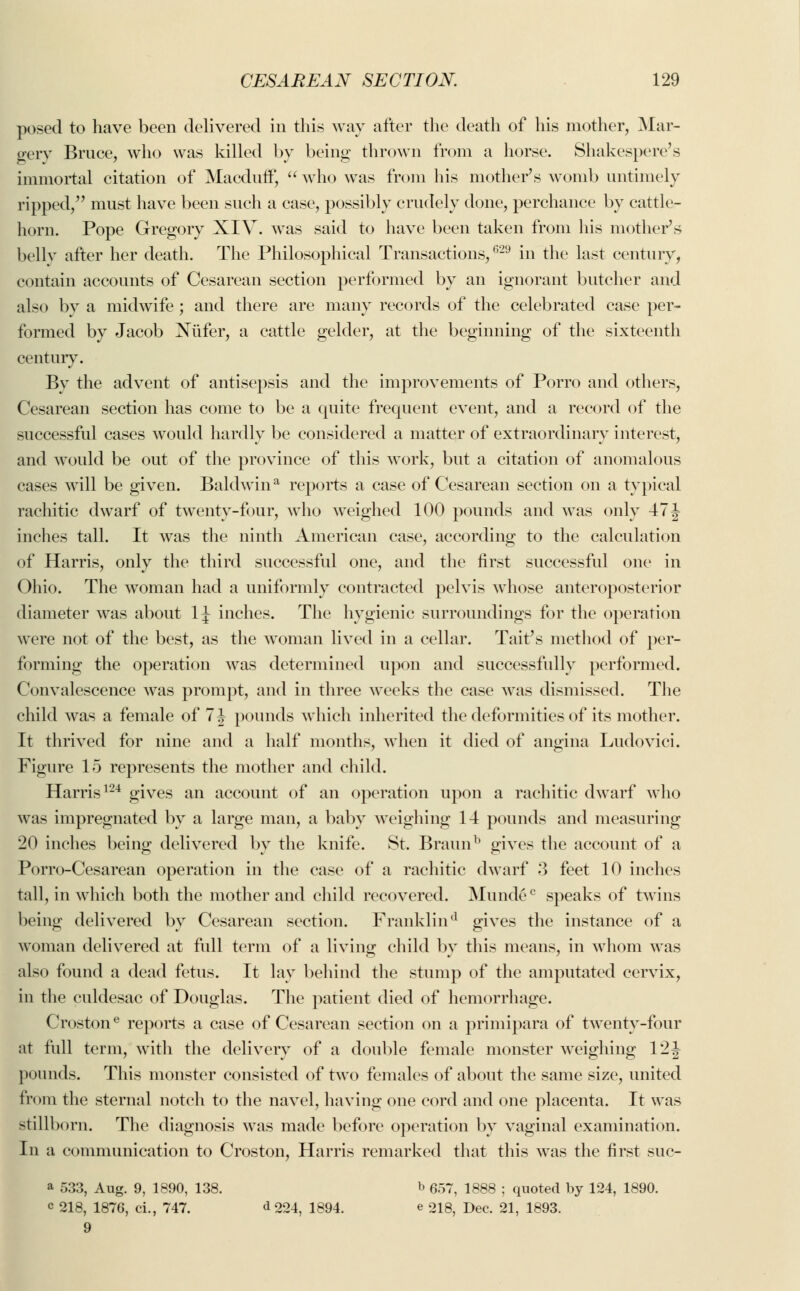 posed to have been delivered in this way after the death of his mother, Mar- gery Bruce, who was killed by being thrown from a horse. Shakespere's immortal citation of Macduff,  who was from his mother's womb untimely ripped, must have been such a case, possibly crudely done, perchance by cattle- horn. Pope Gregory XIV. was said to have been taken from his mother's belly after her death. The Philosophical Transactions,629 in the last century, contain accounts of Cesarean section performed by an ignorant butcher and also by a midwife; and there are many records of the celebrated case per- formed by Jacob Nufer, a cattle gelder, at the beginning of the sixteenth century. By the advent of antisepsis and the improvements of Porro and others, Cesarean section has come to be a quite frequent event, and a record of the successful cases would hardly be considered a matter of extraordinary interest, and would be out of the province of this work, but a citation of anomalous cases will be given. Baldwin11 reports a case of Cesarean section on a typical rachitic dwarf of twenty-four, who weighed 100 pounds and was only 47 J inches tall. It was the ninth American case, according to the calculation of Harris, only the third successful one, and the first successful one in Ohio. The woman had a uniformly contracted pelvis whose anteroposterior diameter was about 1J inches. The hygienic surroundings for the operation were not of the best, as the woman lived in a cellar. Tait's method of per- forming the operation was determined upon and successfully performed. Convalescence was prompt, and in three weeks the case was dismissed. The child was a female of 7 J pounds which inherited the deformities of its mother. It thrived for nine and a half months, when it died of angina Ludovici. Figure 15 represents the mother and child. Harris124 gives an account of an operation upon a rachitic dwarf who was impregnated by a large man, a baby weighing 14 pounds and measuring 20 inches being delivered by the knife. St. Braunb gives the account of a Porro-Cesarean operation in the ease of a rachitic dwarf 3 feet 10 inches tall, in which both the mother and child recovered. Mundec speaks of twins being delivered by Cesarean section. Franklind gives the instance of a woman delivered at full term of a living child by this means, in whom was also found a dead fetus. It lay behind the stump of the amputated cervix, in the culdesac of Douglas. The patient died of hemorrhage. Crostone reports a case of Cesarean section on a primipara of twenty-four at full term, with the delivery of a double female monster weighing 12J pounds. This monster consisted of two females of about the same size, united from the sternal notch to the navel, having one cord and one placenta. It was stillborn. The diagnosis was made before operation by vaginal examination. In a communication to Croston, Harris remarked that this was the first suc- a 533, Aug. 9, 1890, 138. b 657, 1888 ; quoted by 124, 1890. c 218, 1876, ci., 747. d oo^ 1894. e 218, Dec. 21, 1893. 9