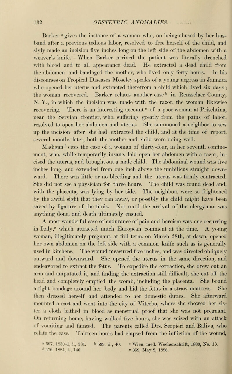 Barker a gives the instance of a woman who, on being abused by her hus- band after a previous tedious labor, resolved to free herself of the child, and slyly made an incision five inches long on the left side of the abdomen with a weaver's knife. When Barker arrived the patient was literally drenched with blood and to all appearance dead. He extracted a dead child from the abdomen and bandaged the mother, who lived only forty hours. In his discourses on Tropical Diseases Moseley speaks of a young negress in Jamaica who opened her uterus and extracted therefrom a child which lived six days ; the woman recovered. Barker relates another caseb in Rensselaer County, N. Y., in which the incision was made with the razor, the woman likewise recovering. There is an interesting accountc of a poor woman at Prischtina, near the Servian frontier, who, suffering greatly from the pains of labor, resolved to open her abdomen and uterus. She summoned a neighbor to sew up the incision after she had extracted the child, and at the time of report, several months later, both the mother and child were doing well. Madigan d cites the case of a woman of thirty-four, in her seventh confine- ment, who, while temporarily insane, laid open her abdomen with a razor, in- cised the uterus, and brought out a male child. The abdominal wound was five inches long, and extended from one inch above the umbilicus straight down- ward. There was little or no bleeding and the uterus was firmly contracted. She did not see a physician for three hours. The child was found dead and, with the placenta, was lying by her side. The neighbors were so frightened by the awful sight that they ran away, or possibly the child might have been saved by ligature of the funis. Not until the arrival of the clergyman was anything done, and death ultimately ensued. A most wonderful case of endurance of pain and heroism was one occurring in Italy,e which attracted much European comment at the time. A young woman, illegitimately pregnant, at full term, on March 28th, at dawn, opened her own abdomen on the left side with a common knife such as is generally used in kitchens. The wound measured five inches, and was directed obliquely outward and downward. She opened the uterus in the same direction, and endeavored to extract the fetus. To expedite the extraction, she drew out an arm and amputated it, and finding the extraction still difficult, she cut off the head and completely emptied the womb, including the placenta. She bound a tight bandage around her body and hid the fetus in a straw mattress. She then dressed herself and attended to her domestic duties. She afterward mounted a cart and went into the city of Viterbo, wThere she showed her sis- ter a cloth bathed in blood as menstrual proof that she was not pregnant. On returning home, having walked five hours, she was seized with an attack of vomiting and fainted. The parents called Drs. Serpieri and Baliva, who relate the case. Thirteen hours had elapsed from the infliction of the wound> a 597, 1830-1, i., 381. b 59^ ii.? 40. c wien. med. Wochenschrift, 1880, No. 13. d 476, 1884, i., 146. e 359^ May 2, 1886.