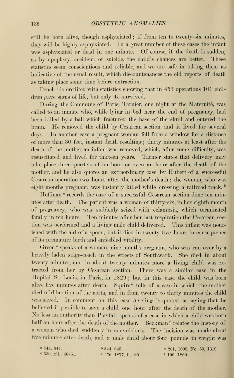 still be born alive, though asphyxiated; if from ten to twenty-six minutes, they will be highly asphyxiated. In a great number of these cases the infant was asphyxiated or dead in one minute. Of course, if the death is sudden, as by apoplexy, accident, or suicide, the child's chances are better. These statistics seem conscientious and reliable, and we are safe in taking them as indicative of the usual result, which discountenances the old reports of death as taking place some time before extraction. Peuch a is credited with statistics showing that in 453 operations 101 chil- dren gave signs of life, but only 45 survived. During the Commune of Paris, Tarnier, one night at the Maternite, was called to an inmate who, while lying in bed near the end of pregnancy, had been killed by a ball which fractured the base of the skull and entered the brain. He removed the child by Cesarean section and it lived for several days. In another case a pregnant woman fell from a window for a distance of more than 30 feet, instant death resulting; thirty minutes at least after the death of the mother an infant was removed, which, after some difficulty, was resuscitated and lived for thirteen years. Tarnier states that delivery may take place three-quarters of an hour or even an hour after the death of the mother, and he also quotes an extraordinary case by Hubert of a successful Cesarean operation two hours after the mother's death; the woman, who was eight months pregnant, was instantly killed while crossing a railroad track. b Hoffman c records the case of a successful Cesarean section done ten min- utes after death. The patient was a woman of thirty-six, in her eighth month of pregnancy, who was suddenly seized with eclampsia, which terminated fatally in ten hours. Ten minutes after her last respiration the Cesarean sec- tion was performed and a living male child delivered. This infant was nour- ished with the aid of a spoon, but it died in twenty-five hours in consequence of its premature birth and enfeebled vitality. Green d speaks of a woman, nine months pregnant, who was run over by a heavily laden stage-coach in the streets of Southwark. She died in about twenty minutes, and in about twenty minutes more a living child was ex- tracted from her by Cesarean section. There was a similar case in the llopital St. Louis, in Paris, in 1829 ; but in this case the child was born alive live minutes after death. Squiree tells of a case in which the mother died of dilatation of the aorta, and in from twenty to thirty minutes the child was saved. In comment on this case Aveling is quoted as saying that he believed it possible to save a child one hour after the death of the mother. X<> less an authority than Playfair speaks of a case in which a child was born half an hour after the death of the mother. Beckmanf relates the history of a woman who died suddenly in convulsions. The incision was made about five minutes after death, and a male child about four pounds in weight was :i 844, 644. b 844, 645. c 261, 1895, No. 50, 1319. '• :.:>(>. xii.. 46-51. e 47c, 1877, ii., 89. f 199, 1869.