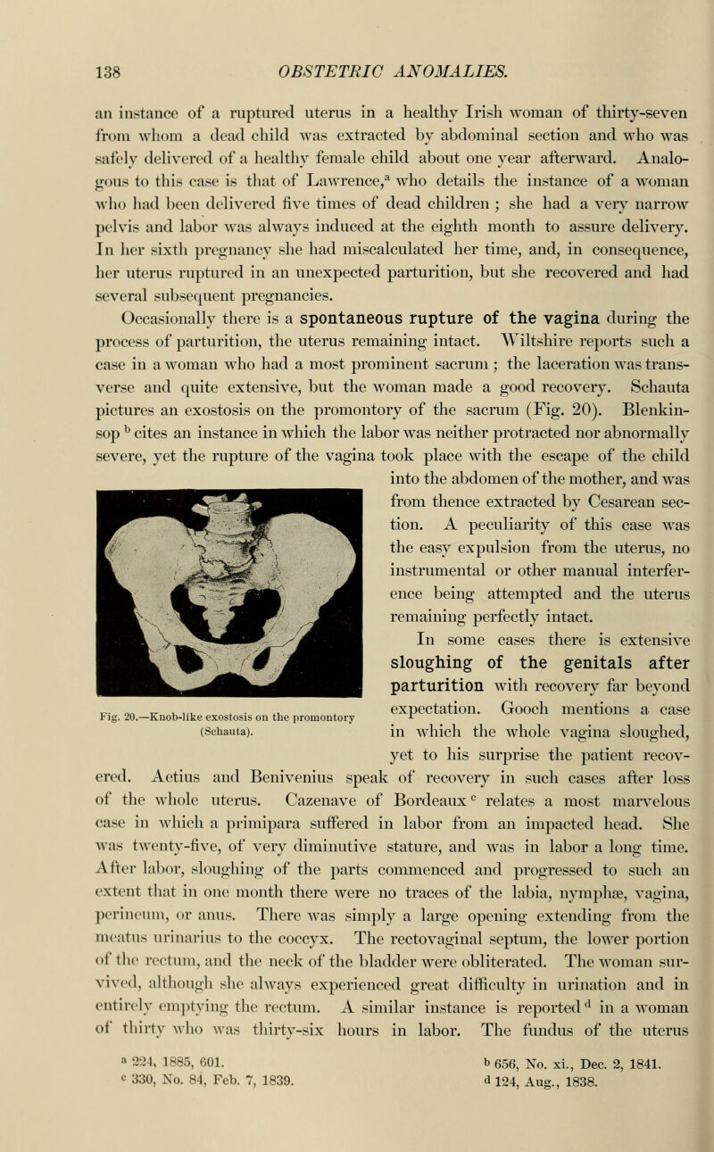 an instance of a ruptured uterus in a healthy Irish woman of thirty-seven from whom a dead child was extracted by abdominal section and who was safely delivered of a healthy female child about one year afterward. Analo- gous to this case is that of Lawrence,a who details the instance of a woman who had been delivered five times of dead children ; she had a very narrow pelvis and labor was always induced at the eighth month to assure delivery. In her sixth pregnancy she had miscalculated her time, and, in consequence, her uterus ruptured in an unexpected parturition, but she recovered and had several subsequent pregnancies. Occasionally there is a spontaneous rupture of the vagina during the process of parturition, the uterus remaining intact. Wiltshire reports such a case in a woman who had a most prominent sacrum; the laceration was trans- verse and quite extensive, but the woman made a good recovery. Schauta pictures an exostosis on the promontory of the sacrum (Fig. 20). Blenkin- sop b cites an instance in which the labor was neither protracted nor abnormally severe, yet the rupture of the vagina took place with the escape of the child into the abdomen of the mother, and was from thence extracted by Cesarean sec- tion. A peculiarity of this case was the easy expulsion from the uterus, no instrumental or other manual interfer- ence being attempted and the uterus remaining perfectly intact. In some cases there is extensive sloughing of the genitals after parturition with recovery far beyond _.. on v . V1 , . .. expectation. Gooch mentions a case P ig. 20.—Knob-like exostosis on the promontory r (Schauta). in which the whole vagina sloughed, yet to his surprise the patient recov- ered. Aetius and Benivenius speak of recovery in such cases after loss of the whole uterus. Cazenave of Bordeaux0 relates a most marvelous case in which a primipara suffered in labor from an impacted head. She was twenty-five, of very diminutive stature, and was in labor a long time. After labor, sloughing of the parts commenced and progressed to such an extent that in one month there Avere no traces of the labia, nymphse, vagina, perineum, or anus. There was simply a large opening extending from the meatus urinanus to the coccyx. The rectovaginal septum, the lower portion of the rectum, and the neck of the bladder were obliterated. The woman sur- vived, although she always experienced great difficulty in urination and in entirely emptying the rectum. A similar instance is reported d in a woman of thirty who was thirty-six hours in labor. The fundus of the uterus a 224, 1885, 601. b 656, No. xi., Dec. 2, 1841. c 330, No. 84, Feb. 7, 1839. d 124, Aug., 1838.