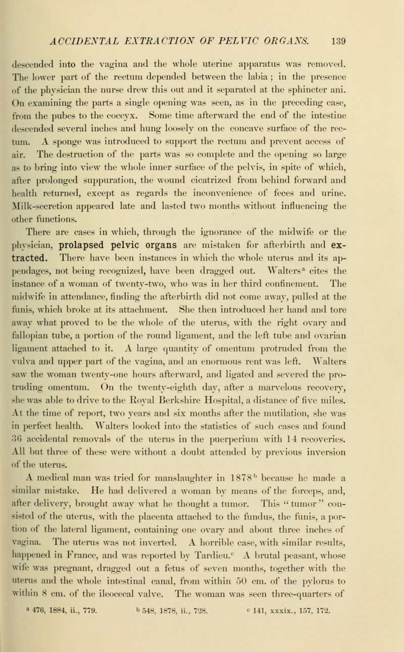 descended into the vagina and the whole uterine apparatus was removed. The lower part of the rectum depended between the labia; in the presence of the physician the nurse drew this out and it separated at the sphincter ani. On examining the parts a single opening was seen, as in the preceding case, from the pubes to the coccyx. Some time afterward the end of the intestine descended several inches and hung loosely on the concave surface of the rec- tum. A sponge was introduced to support the rectum and prevent access of air. The destruction of the parts was so complete and the opening so large as to bring into view the whole inner surface of the pelvis, in spite of which, after prolonged suppuration, the wound cicatrized from behind forward and health returned, except as regards the inconvenience of feces and urine. Milk-secretion appeared late and lasted two months without influencing the other functions. There are cases in which, through the ignorance of the midwife or the physician, prolapsed pelvic organs are mistaken for afterbirth and ex- tracted. There have been instances in which the whole uterus and its ap- pendages, not being recognized, have been dragged out. Waltersa cites the instance of a woman of twenty-two, who was in her third confinement. The midwife in attendance, finding the afterbirth did not come away, pulled at the funis, which broke at its attachment. She then introduced her hand and tore away what proved to be the whole of the uterus, with the right ovary and fallopian tube, a portion of the round ligament, and the left tube and ovarian ligament attached to it. A large quantity of omentum protruded from the vulva and upper part of the vagina, and an enormous rent was left. Walters saw the woman twenty-one hours afterward, and ligated and severed the pro- truding omentum. On the twenty-eighth day, after a marvelous recovery, she was able to drive to the Royal Berkshire Hospital, a distance of five miles. At the time of report, two years and six months after the mutilation, she was in perfect health. Walters looked into the statistics of such cases and found 36 accidental removals of the uterus in the puerperium with 14 recoveries. All but three of these were without a doubt attended by previous inversion (>f the uterus. A medical man was tried for manslaughter in 1878b because he made a similar mistake. He had delivered a woman by means of the forceps, and, after delivery, brought away what he thought a tumor. This  tumor  con- sisted of the uterus, with the placenta attached to the fundus, the funis, a por- tion of the lateral ligament, containing one ovary and about three inches of vagina. The uterus was not inverted. A horrible case, with similar results, happened in France, and was reported by Tardieu.c A brutal peasant, whose wife was pregnant, dragged out a fetus of seven months, together with the uterus and the whole intestinal canal, from within 50 cm. of the pylorus to within 8 cm. of the ileocecal valve. The woman was seen three-quarters of a 476, 1884, ii., 779. b 548, 1878, ii., 728. c 141, xxxix., 157, 172.