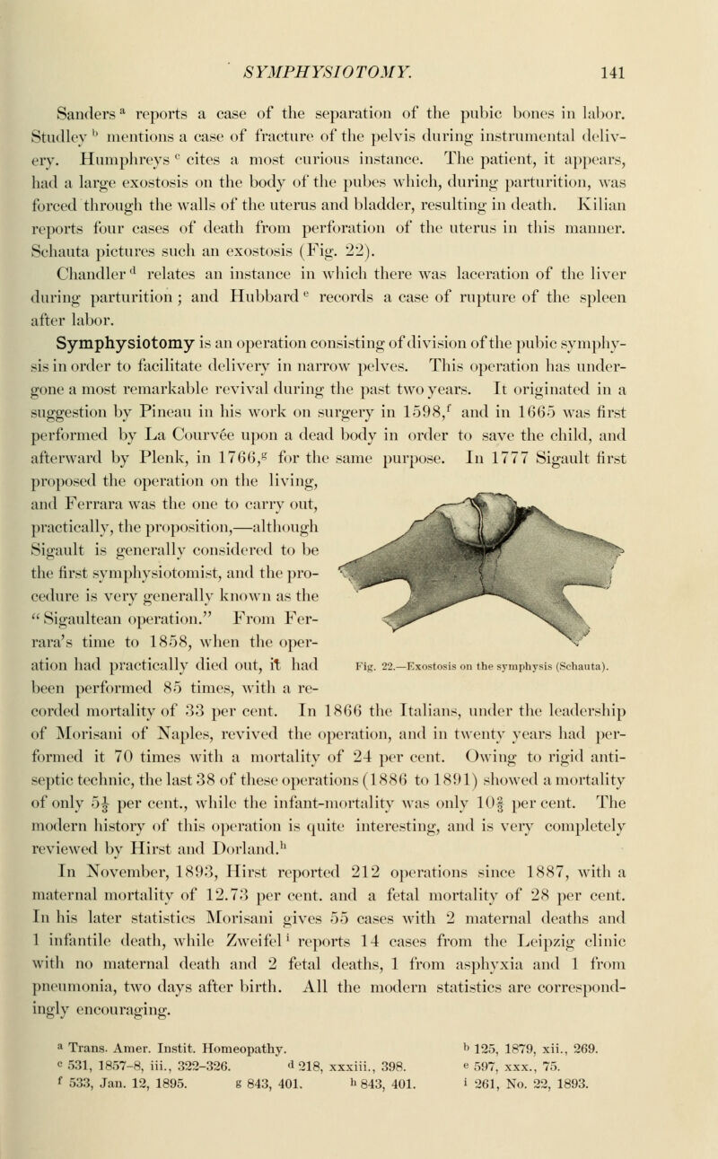 Sandersa reports a case of the separation of the pubic bones in labor. Studley b mentions a case of fracture of the pelvis during instrumental deliv- ery. Humphreys c cites a most curious instance. The patient, it appears, had a large exostosis on the body of the pubes which, during parturition, was forced through the walls of the uterus and bladder, resulting in death. Kilian reports four cases of death from perforation of the uterus in this manner. Schauta pictures such an exostosis (Fig. 22). Chandler d relates an instance in which there was laceration of the liver during parturition ; and Hubbard e records a case of rupture of the spleen after labor. Symphysiotomy is an operation consisting of division of the pubic symphy- sis in order to facilitate delivery in narrow pelves. This operation has under- gone a most remarkable revival during the past two years. It originated in a suggestion by Pineau in his work on surgery in 1598/ and in 1665 was first performed by La Courvee upon a dead body in order to save the child, and afterward by Plenk, in 1766,g for the same purpose. In 1777 Sigault first proposed the operation on the living, and Ferrara was the one to carry out, practically, the proposition,—although Sigault is generally considered to be the first symphysiotomist, and the pro- cedure is very generally known as the Sigaultean operation. From Fer- rara's time to 1858, when the oper- X ' ation had practically died OUt, it had Fig. 22.—Exostosis on the symphysis (Schauta). been performed 85 times, with a re- corded mortality of 33 per cent. In 1866 the Italians, under the leadership of Morisani of Naples, revived the operation, and in twenty years had per- formed it 70 times with a mortality of 24 per cent. Owing to rigid anti- septic technic, the last 38 of these operations (1886 to 1891) showed a mortality of only 5 J per cent., while the infant-mortality was only lOf percent. The modern history of this operation is quite interesting, and is very completely reviewed by Hirst and Dorland.11 In November, 1893, Hirst reported 212 operations since 1887, with a maternal mortality of 12.73 per cent, and a fetal mortality of 28 per cent. In his later statistics Morisani gives 55 cases with 2 maternal deaths and 1 infantile death, while Zweifel1 reports 14 cases from the Leipzig clinic with no maternal death and 2 fetal deaths, 1 from asphyxia and 1 from pneumonia, two days after birth. All the modern statistics are correspond- ingly encouraging. a Trans. Amer. Instit. Homeopathy. b 125, 1879, xii., 269. c 531, 1857-8, iii., 322-326. d 218, xxxiii., 398. e 597, xxx., 75. f 533, Jan. 12, 1895. g 843, 401. b 843, 401. i 261, No. 22, 1893.