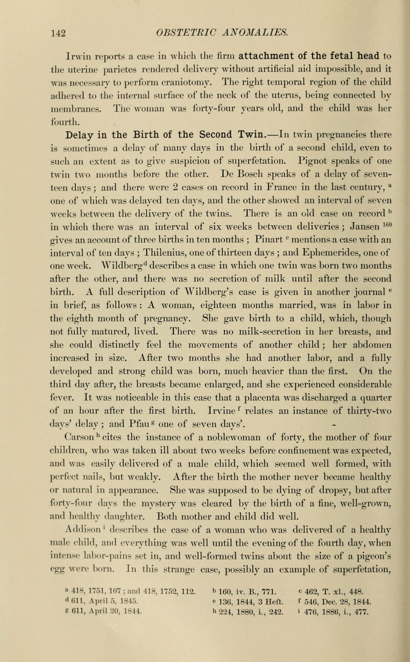 Irwin reports a case in which the firm attachment of the fetal head to the uterine parietes rendered delivery without artificial aid impossible, and it was necessary to perform craniotomy. The right temporal region of the child adhered to the internal surface of the neck of the uterus, being connected by membranes. The woman was forty-four years old, and the child was her fourth. Delay in the Birth of the Second Twin.—In twin pregnancies there is sometimes a delay of many days in the birth of a second child, even to such an extent as to give suspicion of superfetation. Pignot speaks of one twin two months before the other. De Bosch speaks of a delay of seven- teen days; and there were 2 cases on record in France in the last century, a one of which was delayed ten days, and the other showed an interval of seven weeks between the delivery of the twins. There is an old case on record b in which there was an interval of six weeks between deliveries ; Jansen 160 gives an account of three births in ten months ; Pinartc mentions a case with an interval of ten days ; Thilenius, one of thirteen days ; and Ephemerides, one of one week. Wildbergd describes a case in which one twin wTas born two months after the other, and there was no secretion of milk until after the second birth. A full description of Wildberg's case is given in another journale in brief, as follows : A woman, eighteen months married, was in labor in the eighth month of pregnancy. She gave birth to a child, which, though not fully matured, lived. There was no milk-secretion in her breasts, and she could distinctly feel the movements of another child; her abdomen increased in size. After two months she had another labor, and a fully developed and strong child was born, much heavier than the first. On the third day after, the breasts became enlarged, and she experienced considerable fever. It was noticeable in this case that a placenta was discharged a quarter of an hour after the first birth. Irvinef relates an instance of thirty-two days' delay; and Pfaug one of seven days'. Carson h cites the instance of a noblewoman of forty, the mother of four children, who was taken ill about two weeks before confinement was expected, and was easily delivered of a male child, which seemed well formed, with perfect nails, but weakly. After the birth the mother never became healthy or natural in appearance. She was supposed to be dying of dropsy, but after forty-four days the mystery was cleared by the birth of a fine, well-grown, and healthy daughter. Both mother and child did well. Addison1 describes the case of a woman who was delivered of a healthy male child, and everything was well until the evening of the fourth day, when intense labor-pains set in, and well-formed twins about the size of a pigeon's egg were born. In this strange case, possibly an example of superfetation, « 418, 1751, 107 ; and 418, 1752, 112. b 160, iv. B., 771. c 462, T. xl., 448. d Oil, April 5, 1845. e 136, 1844, 3 Heft. f 546, Dec. 28, 1844. g 611, April 20, 1844. h 224, 1880, i., 242. i 476, 1886, i., 477.