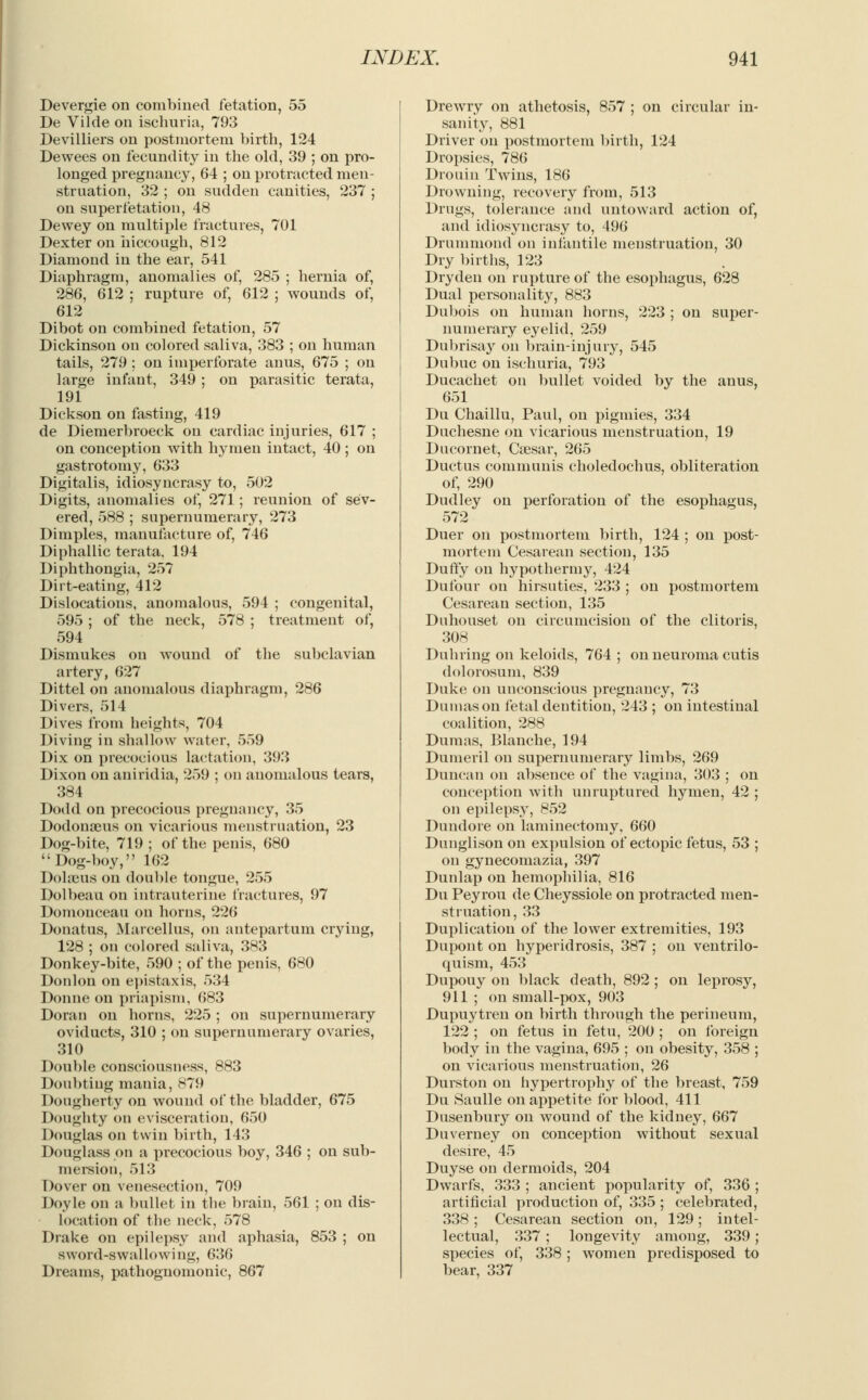 Devergie on combined fetation, 55 De Vilde on ischuria, 793 Devilliers on postmortem birth, 124 Dewees on fecundity in the old, 39 ; on pro- longed pregnancy, 64 ; on protracted men- struation, 32 ; on sudden canities, 237 ; on super fetation, 48 Dewey on multiple fractures, 701 Dexter on hiccough, 812 Diamond in the ear, 541 Diaphragm, anomalies of, 285 ; hernia of, 286, 612 ; rupture of, 612 ; wounds of, 612 Dibot on combined fetation, 57 Dickinson on colored saliva, 383 ; on human tails, 279 ; on imperforate anus, 675 ; on large infant, 349 ; on parasitic terata, 191 Dickson on fasting, 419 de Diemerbroeck on cardiac injuries, 617 ; on conception with hymen intact, 40 ; on gastrotomy, 633 Digitalis, idiosyncrasy to, 502 Digits, anomalies of, 271; reunion of sev- ered, 588 ; supernumerary, 273 Dimples, manufacture of, 746 Diphallic terata. 194 Diphthongia, 257 Dirt-eating, 412 Dislocations, anomalous, 594 ; congenital, 595 ; of the neck, 578 ; treatment of, 594 Dismukes on wound of the subclavian artery, 627 Dittel on anomalous diaphragm, 286 Divers, 514 Dives from heights, 704 Diving in shallow water, 559 Dix on precocious lactation, 393 Dixon on aniridia, 259 ; on anomalous tears, 384 Dodd on precocious pregnancy, 35 Dodonaeus on vicarious menstruation, 23 Dog-bite, 719 ; of the penis, 680 Dog-boy, 162 Dolajus on double tongue, 255 Dolbeau on intrauterine fractures, 97 Domouceau on horns, 226 Donatus, Marcellus, on antepartum crying, 128 ; on colored saliva, 383 Donkey-bite, 590 ; of the penis, 680 Donlon on epistaxis, 534 Donne on priapism, 683 Doran on horns, 225 ; on supernumerary oviducts, 310 ; on supernumerary ovaries, 310 Double consciousness, 883 Doubting mania, 879 Dougherty on wound of the bladder, 675 Doughty on evisceration, 650 Douglas on twin birth, 143 Douglass on a precocious boy, 346 ; on sub- mersion, 513 Dover on venesection, 709 Doyle on a bullet in the brain, 561 ; on dis- location of the neck, 578 Drake on epilepsy and aphasia, 853 ; on sword-swallowing, 636 Dreams, pathognomonic, 867 Drewry on athetosis, 857 ; on circular in- sanity, 881 Driver on postmortem birth, 124 Dropsies, 786 Drouin Twins, 186 Drowning, recovery from, 513 Drugs, tolerance and untoward action of, and idiosyncrasy to, 496 Drummond on infantile menstruation, 30 Dry births, 123 Drydeu on rupture of the esophagus, 628 Dual personality, 883 Dubois on human horns, 223 ; on super- numerary eyelid, 259 Dubrisay on brain-injury, 545 Dubuc on ischuria, 793 Ducachet on bullet voided by the anus, 651 Du Chaillu, Paul, on pigmies, 334 Duchesne on vicarious menstruation, 19 Dncornet, Caesar, 265 Ductus communis choledochus, obliteration of, 290 Dudley on perforation of the esophagus, 572 Duer on postmortem birth, 124 ; on post- mortem Cesarean section, 135 Duffy on hypothermy, 424 Dufour on hirsuties, 233 ; on postmortem Cesarean section, 135 Duhouset on circumcision of the clitoris, 308 Duhring on keloids, 764; on neuroma cutis dolorosum, 839 Duke on unconscious pregnancy, 73 Dmnason fetal dentition, 243 ; on intestinal coalition, 288 Dumas, Blanche, 194 Dumeril on supernumerary limbs, 269 Duncan on absence of the vagina, 303 ; on conception with unruptured hymen, 42 ; on epilepsy, 852 Dundore on laminectomy, 660 Dunglison on expulsion of ectopic fetus, 53 ; on gynecomazia, 397 Dunlap on hemophilia, 816 Du Peyrou de Cheyssiole on protracted men- struation, 33 Duplication of the lower extremities, 193 Dupont on hyperidrosis, 387 ; on ventrilo- quism, 453 Dupouy on black death, 892 ; on leprosy, 911 ; on small-pox, 903 Dupuytren on birth through the perineum, 122 ; on fetus in fetu, 200; on foreign body in the vagina, 695 ; on obesity, 358 ; on vicarious menstruation, 26 Durston on hypertrophy of the breast, 759 Du Saulle on appetite for blood, 411 Dusenbury on wound of the kidney, 667 Duverney on conception without sexual desire, 45 Duyse on dermoids, 204 Dwarfs, 333 ; ancient popularity of, 336 ; artificial production of, 335 ; celebrated, 338 ; Cesarean section on, 129; intel- lectual, 337 ; longevity among, 339 ; species of, 338 ; women predisposed to bear, 337