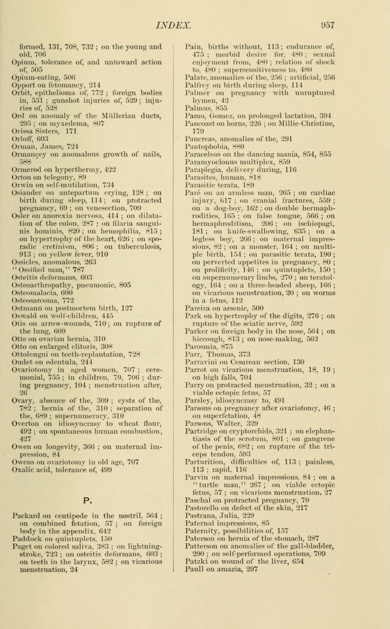 formed, 131, 708, 732 ; on the young and old, 706 Opium, tolerance of, and untoward action of, 505 Opium-eating, 500 Opport on fetomancy, 214 Orbit, epithelioma of, 772 ; foreign bodies in, 531 ; gunshot injuries of, 529; inju- ries of, 528 Ord on anomaly of the Mullerian ducts, 295 ; on myxedema, 807 Orissa Sisters, 171 Or 1 off, 603 Orman, James, 724 Ormancey on anomalous growth of nails, 588 Ormerod on hyperthermy, 422 Orton on telegony, 89 Orwin on self-mutilation, 734 Osiauder on antepartum crying, 128 ; on birth during sleep, 114; on protracted pregnancy, 69 ; on venesection, 709 Osier on anorexia nervosa, 414 ; on dilata- tion of the colon, 287 ; on filaria sangui- nis hominis, 820 ; on hemophilia, 815 ; on hypertrophy of the heart, 626 ; on spo- radic cretinism, 806; on tuberculosis, 913 ; on yellow fever, 910 Ossicles, anomalous, 263 Ossified man, 787 Osteitis deformans, 603 Osteoarthropathy, pneumonic, 805 Osteomalacia, 600 Osteosarcoma, 772 Ostmann on postmortem birth, 127 Oswald on wolf-children, 445 Otis on arrow-wounds, 710; on rupture of the lung, 609 Otte on ovarian hernia, 310 Otto on enlarged clitoris, 308 Ottolengni on teeth-replantation, 728 Oudet on edentula, 244 Ovariotomy in aged women, 707 ; cere- monial, 755 ; in children, 79, 706 ; dur- ing pregnancy, 104 ; menstruation after, 26 Ovary, absence of the, 309 ; cysts of the, 782 ; hernia of the, 310 ; separation of the, 689 ; supernumerary, 310 Overton on idiosyncrasy to wheat flour, 492 ; on spontaneous human combustion, 427 Owen on longevity, 366 ; on maternal im- pression, 84 Owens on ovariotomy in old age, 707 Oxalic acid, tolerance of, 499 Packard on centipede in the nostril, 564 ; on combined fetation, 57 ; on foreign body iu the appendix, 642 Paddock on quintuplets. 150 Paget on colored saliva, 383 ; on lightning- stroke, 723 ; on osteitis deformans, 603 ; on teeth in the larynx, 582 ; on vicarious menstruation, 24 Pain, births without, 113; endurance of, 475 ; morbid desire for, 480 ; sexual enjoyment from, 480 ; relation of shock to, 480 ; supersensitiveness to, 480 Palate, anomalies of the, 256 ; artificial, 256 Palfrey on birth during sleep, 114 Palmer on pregnancy with unruptured hymen, 42 Palm us, 855 Pamo, Gomez, on prolonged lactation, 394 Pancoast on horns, 226 ; on Millie-Christine, 179 Pancreas, anomalies of the, 291 Pantophobia, 880 Paracelsus on the dancing mania, 854, 855 Paramyoclonus multiplex, 859 Paraplegia, delivery during, 116 Parasites, human, 818 Parasitic terata, 189 Pare on an armless man, 265 ; on cardiac injury, 617 ; on cranial fractures, 559 ; on a dog-boy, 162 ; on double hermaph- rodites, 165 ; on false tongue, 566 ; on hermaphroditism, 206 ; on ischiopagi, 181; on knife-swallowing, 635; on a legless boy, 266; on maternal impres- sions, 82 ; on a monster, 164 ; on multi- ple birth, 154 ; on parasitic terata, 190; on perverted appetites in pregnancy, 80 ; on prolificity, 146 ; on quintuplets, 150 ; on supernumerary limbs, 270 ; on teratol- ogy, 164 ; on a three-headed sheep, 166 ; on vicarious menstruation, 20 ; on worms in a fetus, 112 Pareira on arsenic, 500 Park on hypertrophy of the digits, 276 ; on rupture of the sciatic nerve, 592 Parker on foreign body in the nose, 564 ; on hiccough, 813 ; on nose-making, 562 Parosmia, 875 Parr, Thomas, 373 Parravini on Cesarean section, 130 Parrot on vicarious menstruation, 18, 19 ; on high falls, 704 Parry on protracted menstruation, 32 ; on a viable ectopic fetus, 57 Parsley, idiosyncrasy to, 491 Parsons on pregnancy after ovariotomy, 46 ; on superfetation, 48 Parsons, Walter, 329 Partridge on cryptorchids, 321 ; on elephan- tiasis of the scrotum, 801 ; on gangrene of the penis, 682; on rupture of the tri- ceps tendon, 593 Parturition, difficulties of, 113 ; painless, 113 ; rapid, 116 Parvin on maternal impressions, 84 ; on a turtle man, 267; on viable ectopic fetus, 57 ; on vicarious menstruation, 27 Paschal on protracted pregnancy, 70 Pastorello on defect of the skin, 217 Pastrana, Julia, 229 Paternal impressions, 85 Paternity, possibilities of, 157 Paterson on hernia of the stomach, 287 Patterson on anomalies of the gall-bladder, 290 ; on self-performed operations, 709 Patzki on wound of the liver, 654 Paull on amazia, 297