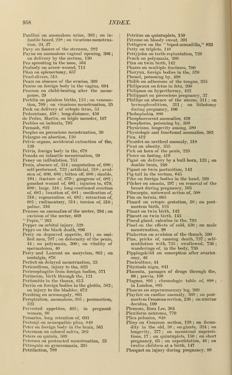 Paullini on anomalous urine, 383 ; on in- fantile beard, 228 ; on vicarious menstrua- tion, 24, 27 Pavy on fissure of the sternum, 282 Payne on anomalous vaginal opening, 306 ; on delivery by the rectum, 120 Pea sprouting in the nose, 564 Peabody on arrow-wound, 712 Pean on splenectomy, 657 Pearl-divers, 515 Pears on absence of the ovaries, 309 Pearse on foreign body in the vagina, 694 Pearson on child-bearing after the meno- pause, 29 Pechlin on painless births, 113 ; on venesec- tion, 709 ; on vicarious menstruation, 25 Peck on delivery of ectopic i'etus, 53 Pedestrians, 458 ; long-distance, 459 de Pedro, Martin, on triple monster, 167 Peebles on ischuria, 793 Peenash, 822 Peeples on precocious menstruation, 30 Pelargus on abortion, 110 Pelvic organs, accidental extraction of the, 139 Pelvis, foreign body in the, 678 Penada on infantile menstruation, 29 Peney on infibulation, 753 Penis, absence of, 314 ; amputation of, 680 ; self-performed, 732 ; artificial, 318 ; avul- sion of, 680, 686 ; bitten off, 680 ; double, 194 ; fracture of, 679 ; gangrene of, 682 ; gunshot wound of, 681 ; injuries to, 679, 680; large, 316; long-continued erection of, 683 ; luxation of, 681 ; ossification of, 316 ; regeneration of, 682 ; retraction of, 681 ; rudimentary, 314 ; torsion of, 316 ; palme, 316 Penrose on anomalies of the ureter, 294 ; on excision of the ureter, 669 Pepin, 263 Pepper on orbital injury, 529 Pepys on the black death, 896 Percy on depraved appetite, 411 ; on ossi- fied men, 787 ; on deformity of the penis, 44 ; on polymazia, 300 ; on vitality of spermatozoa, 40 Percy and Laurent on merycism, 862 ; on nostalgia, 876 Perfect on delayed menstruation, 33 Pericardium, injury to the, 623 Periesophagitis from foreign bodies, 571 Perineum, birth through the, 121 Peritonitis in the thorax, 613 Perrin on foreign bodies in the glottis, 583 ; on injury to the bladder, 672 Pershing on acromegaly, 803 Perspiration, anomalous, 385 ; postmortem, 523 Perverted appetites, 405; in pregnant women, 80 Pessaries, long retention of, 693 Pestonji on neuropathic plica, 849 Peter on foreign body in the brain, 561 Peterman on colored saliva, 383 Peters on quinin, 509 Petersen on protracted menstruation, 33 Petrequin on gynecomazia, 395 Petrifaction, 788 Petritus on quintuplets, 150 Petrone on bloody sweat, 391 Pettigrew on the biped-armadillo, 823 Petty on triplets, 148 Pettyjohn on teeth-replantation, 728 Peuch on polymazia, 299 Pfau on twin birth, 142 Phares on multiple fractures, 700 Pharynx, foreign bodies in the, 570 Phenol, poisoning by, 498 Philib on adhesions of the tongue, 255 Philipeaux on fetus in fetu, 200 Philipson on hyperthermy, 422 Philippart on precocious pregnancy, 37 Phillips on absence of the uterus, 311 ; on hermaphroditism, 311 ; on lithotomy during pregnancy, 106 Phobophobia, 880 Phosphorescent anomalies, 429 Phosphorus, poisoning by, 508 Physicians, longevity among, 380 Physiologic and functional anomalies, 383 Pica, 412 Picardet on urethral anomaly, 318 Picat on obesity, 355 Pick on horn of the penis, 225 Pierce on fasting, 419 Pigne on delivery by a bull-horn, 133 ; on double brain, 249 Pignot on twin parturition, 142 Pig-tail in the rectum, 645 Pike on foreign bodies in the hand, 599 Pilcher on amazia, 297 ; on removal of the breast during pregnancy, 105 Pilocarpin, untoward action of, 508 Pim on hernia, 665 Pinard on ectopic gestation, 58 ; on post- mortem birth, 124 Pinart on twin birth, 142 Pincott on twin birth, 143 Pineal gland, calculus in the, 792 Pinel on the effects of cold, 430 ; on male menstruation, 28 Pinkerton on avulsion of the thumb, 590 Pins, pricks of, causing death, 737 ; self- mutilation with, 735 ; swallowed, 736 ; wanderings of, in the body, 736 Pippingskold on conception after ovariot- omy, 46 Pisciculture, 44 Pityriasis nigra, 841 Placenta, passages of drugs through the, 98 ; previa, 108 Plagues, 891 ; chronologic table of, 898 ; in London, 895 Plancus on supernumerary leg, 269 Playfair on cardiac anomaly, 269 ; on post- mortem Cesarean section, 136 ; on uterine decidua, 109 Plemons, Eosa Lee, 364 Plexiform neuroma, 770 Plica polonica,, 848 Pliny on Cesarean section, 128 ; on fecun- dity in the old, 38 ; on giants, 324 ; on longevity, 377 ; on menstrual supersti- tions, 17 ; on quintuplets, 150 ; on short pregnancy, 65 ; on superfetation, 46 ; on twelve children at a birth, 147 Plocquet on injury during pregnancy, 98