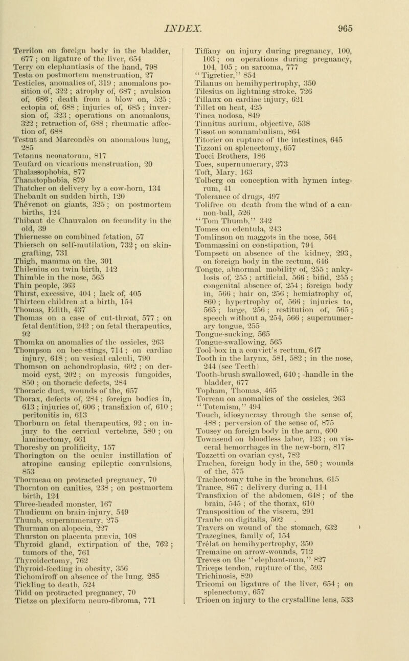 Terrilon on foreign body in the bladder, 677 ; on ligature of the liver, 054 Terry on elephantiasis of the hand, 798 Testa on postmortem menstruation, 27 Testicles, anomalies of, 319 ; anomalous po- sition of, 322 ; atrophy of, 687 ; avulsion of, 686 ; death from a blow on, 525 ; ectopia of, 688 ; injuries of, 685 ; inver- sion of, 323 ; operations on anomalous, 322 ; retraction of, 688 ; rheumatic affec- tion of, 688 Testut and Marcondes on anomalous lung, 285 Tetanus neonatorum, 817 Teufard on vicarious menstruation, 20 Thalassophobia, 877 Thanatophobia, 879 Thatcher on delivery by a cow-horn, 134 Thebault on sudden birth, 120 Thevenot on giants, 325 ; on postmortem births, 124 Thibaut de Chauvalon on fecundity in the old, 39 Thiernesse on combined fetation, 57 Thiersch on self-mutilation, 732; on skin- grafting, 731 Thigh, mamma on the, 301 Thilenius on twin birth, 142 Thimble in the nose, 565 Thin people, 363 Thirst, excessive, 404 ; lack of, 405 Thirteen children at a birth, 154 Thomas, Edith, 437 Thomas on a case of cut-throat, 577 ; on fetal dentition, 242 ; on fetal therapeutics, 92 Thomka on anomalies of the ossicles, 263 Thompson on bee-stings, 714 ; on cardiac injury, 618 ; on vesical calculi, 790 Thomson on achondroplasia, 602 ; on der- moid cyst, 202 ; on mycosis fungoides, 850 ; on thoracic defects, 284 Thoracic duct, wounds of the, 657 Thorax, defects of, 284 ; foreign bodies in, 613 ; injuries of, 606 ; transfixion of, 610 ; peritonitis in, 613 Thorburn on fetal therapeutics, 92 ; on in- jury to the cervical vertebrae, 580 ; on laminectomy, 661 Thoresby on prolificity, 157 Thorington on the ocular instillation of atropine causing epileptic convulsions, 853 Thormeau on protracted pregnancy, 70 Thornton on canities, 238 ; on postmortem birth, 124 Three-headed monster, 167 Thudicum on brain-injury, 549 Thumb, supernumerary, 275 Thurman on alopecia, 227 Thurston on placenta prsevia, 108 Thyroid gland, extirpation of the, 762 ; tumors of the, 761 Thyroidectomy, 762 Thyroid-feeding in obesity, 356 Tichomiroff on absence of the lung, 285 Tickling to death, 524 Tidd on protracted pregnancy, 70 Tietze on plexiform neuro-fibroma, 771 Tiffany on injury during pregnancy, 100, 103 ; on operations during pregnancy, 104, 105 ; on sarcoma, 777  Tigretier, 854 Tilanus on hemihypertrophy, 350 Tilesius on lightning stroke, 726 Tillaux on cardiac injury, 621 Tillet on heat, 425 Tinea nodosa, 849 Tinnitus aurium, objective, 538 Tissot on somnambulism, 864 Titorier on rupture of the intestines, 645 Tizzoni on splenectomy, 657 Tocci Brothers, 186 Toes, supernumerary, 273 Toft, Mary, 163 Tolberg on conception with hymen integ- rum, 41 Tolerance of drugs, 497 Tolifree on death from the wind of a can- non-ball, 526  Tom Thumb, 342 Tomes on edentula, 243 Tomlinson on maggots in the nose, 564 Tommassini on constipation, 794 Tompsetc on absence of the kidney, 293, on foreign body in the rectum, 646 Tongue, abnormal mobility of, 255 ; anky- losis of, 255 ; artificial, 566 ; bifid, 255 ; congenital absence of, 254 ; foreign body in, 566 ; hair on, 256 ; hemiatrophy of, 860 ; hypertrophy of, 566 ; injuries to, 565 ; large, 256 ; restitution of, 565 ; speech without a, 254, 566 ; supernumer- ary tongue, 255 Tongue-sucking, 565 Tongue-swallowing, 565 Tool-box in a convict's rectum, 647 Tooth in the larynx, 581, 582 ; in the nose, 244 (see Teeth) Tooth-brush swallowed, 640 ; -handle in the bladder, 677 Topham, Thomas, 465 Torreau on anomalies of the ossicles, 263 Toteinism, 494 Touch, idiosyncrasy through the sense of, 488 ; perversion of the sense of, 875 Tousey on foreign body in the arm, 600 Townsend on bloodless labor, 123 ; on vis- ceral hemorrhages in the new-born, 817 Tozzetti on ovarian cyst, 782 Trachea, foreign body in the, 580 ; wounds of the, 575 Tracheotomy tube in the bronchus, 615 Trance, 867 ; delivery during a, 114 Transfixion of the abdomen, 648 ; of the brain, 545 ; of the thorax, 610 Transposition of the viscera, 291 Traube on digitalis, 502 Travers on wound of the stomach, 632 Trazegines, family of, 154 Trelat on hemihypertrophy, 350 Tremaiue on arrow-wounds, 712 Treves on the elephant-man,'' 827 Triceps tendon, rupture of the, 593 Trichinosis, 820 Tricomi on ligature of the liver, 654 ; on splenectomy, 657 Trioen on injury to the crystalline lens, 533