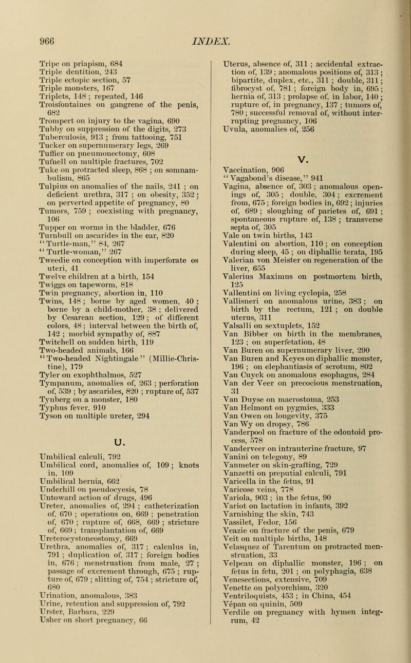 Tripe on priapism, 684 Triple dentition, 243 Triple ectopic section, 57 Triple monsters, 167 Triplets, 148 ; repeated, 146 Troisfontaines on gangrene of the penis, 682 Trompert on injury to the vagina, 690 Tubby on suppression of the digits, 273 Tuberculosis, 913 ; from tattooing, 751 Tucker on supernumerary legs, 269 Tuffier on pneumonectomy, 608 Tufnell on multiple fractures, 702 Tuke on protracted sleep, 868 ; on somnam- bulism, 865 Tulpius on anomalies of the nails, 241 ; on deficient urethra, 317 ; on obesity, 352 ; on perverted appetite of pregnancy, 80 Tumors, 759 ; coexisting with pregnancy, 106 Tupper on worms in the bladder, 676 Turnbull on ascarides in the ear, 820 Turtle-man, 84, 267 4'Turtle-woman, 267 Tweedie on conception with imperforate os uteri, 41 Twelve children at a birth, 154 Twiggs on tapeworm, 818 Twin pregnancy, abortion in, 110 Twins, 148 ; borne by aged women, 40 ; borne by a child-mother, 38 ; delivered by Cesarean section, 129; of different colors, 48 ; interval between the birth of, 142 ; morbid sympathy of, 887 Twitchell on sudden birth, 119 Two-headed animals, 166 Two-headed Nightingale (Millie-Chris- tine), 179 Tyler on exophthalmos, 527 Tympanum, anomalies of, 263 ; perforation of, 539 ; by ascarides, 820 ; rupture of, 537 Tynberg on a monster, 180 Typhus fever, 910 Tyson on multiple ureter, 294 u. Umbilical calculi, 792 Umbilical cord, anomalies of, 109 ; knots in, 109 Umbilical hernia, 662 Underhill on pseudocyesis, 78 Untoward action of drugs, 496 Ureter, anomalies of, 294 ; catheterization of, 670 ; operations on, 669 ; penetration of, 670 ; rupture of, 668, 669 ; stricture of, 669 ; transplantation of, 669 Ureterocystoneostomy, 669 Urethra, anomalies of, 317; calculus in, 791 ; duplication of, 317 ; foreign bodies in, 676 ; menstruation from male, 27 ; passage of excrement through, 675 ; rup- ture of, 679 ; slitting of, 754 ; stricture of, 680 Urination, anomalous, 383 Urine, retention and suppression of, 792 Urster, Barbara, 229 Usher on short pregnancy, 66 Uterus, absence of, 311 ; accidental extrac- tion of, 139 ; anomalous positions of, 313 bipartite, duplex, etc., 311 ; double, 311 fibrocyst of, 781 ; foreign body in, 695 hernia of, 313 ; prolapse of, in labor, 140 rupture of, in pregnancy, 137 ; tumors of, 780 ; successful removal of, without inter rupting pregnancy, 106 Uvula, anomalies of, 256 V. Vaccination, 906 Vagabond's disease, 941 Vagina, absence of, 303 ; anomalous open- ings of, 305; double, 304; excrement from, 675 ; foreign bodies in, 692 ; injuries of, 689 ; sloughing of parietes of, 691 ; spontaneous rupture of, 138 ; transverse septa of, 305 Vale on twin births, 143 Valentini on abortion, 110 ; on conception during sleep, 45 ; on diphallic terata, 195 Valerian von Meister on regeneration of the liver, 655 Valerius Maximus on postmortem birth, 125 Vallentini on living cyclopia, 258 Vallisneri on anomalous urine, 383 ; on birth by the rectum, 121 ; on double uterus, 311 Valsalli on sextuplets, 152 Van Bibber on birth in the membranes, 123 ; on superfetation, 48 Van Buren on supernumerary liver, 290 Van Buren and Keyes on diphallic monster, 196 ; on elephantiasis of scrotum, 802 Van Cuyck on anomalous esophagus, 284 Van der Veer on precocious menstruation, 31 Van Duyse on macrostoma, 253 Van Helmont on pygmies, 333 Van Owen on longevity, 375 Van Wy on dropsy, 786 Vanderpool on fracture of the odontoid pro- cess, 578 Vanderveer on intrauterine fracture, 97 Vanini on telegony, 89 Vanmeter on skin-grafting, 729 Vanzetti on preputial calculi, 791 Varicella in the fetus, 91 Varicose veins, 778 Variola, 903 ; in the fetus, 90 Variot on lactation in infants, 392 Varnishing the skin, 743 Vassilet, Fedor, 156 Veazie on fracture of the penis, 679 Veit on multiple births, 148 Velasquez of Tarentum on protracted men- struation, 33 Velpeau on diphallic monster, 196 ; on fetus in fetu, 201 ; on polyphagia, 638 Venesections, extensive, 709 Venette on polyorchism, 320 Ventriloquists, 453 ; in China, 454 Vepan on quinin, 509 Verdile on pregnancy with hymen integ- rum, 42