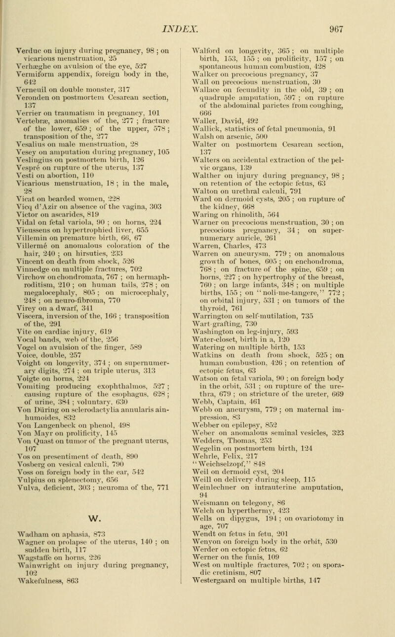 Verduc on injury during pregnancy, 98 ; on vicarious menstruation, 25 Verhseghe on avulsion oi* the eye, 527 Vermiform appendix, foreign body in the, 642 Verneuil on double monster, 317 Veronden on postmortem Cesarean section, 137 Verrier on traumatism in pregnancy, 101 Vertebrae, anomalies of the, 277 ; fracture of the lower, 659 ; of the upper, 578 ; transposition of the, 277 Vesalius on male menstruation, 28 Vesey on amputation during pregnancy, 105 Veslingius on postmortem birth, 126 Vespre on rupture of the uterus, 137 Vesti on abortion, 110 Vicarious menstruation, 18 ; in the male, 28 Vicat on bearded women, 228 Vicq d'Azir on absence of the vagina, 303 Victor on ascarides, 819 Vidal on fetal variola, 90 ; on horns, 224 Vieusseus on hypertrophied liver, 655 Villemin on premature birth, 66, 67 Villerme on anomalous coloration of the hair, 240 ; on hirsuties, 233 Vincent on death from shock, 526 Vinnedge on multiple fractures, 702 Virchow onchondromata, 767 ; on hermaph- roditism, 210 ; on human tails, 278 ; on megalocephaly, 805 ; on microcephaly, 248 ; on neuro-fibroma, 770 Virey on a dwarf, 341 Viscera, inversion of the, 166 ; transposition of the, 291 Vite on cardiac injury, 619 Vocal bands, web of the, 256 Vogel on avulsion of the linger, 589 Voice, double, 257 Voight on longevity, 374 ; on supernumer- ary digits, 274 ; on triple uterus, 313 Voigte on horns, 224 Vomiting producing exophthalmos, 527; causing rupture of the esophagus, 628 ; of urine, 384 ; voluntary. 630 Von During on sclerodactylia annularis ain- humoides, 832 Von Langenbeck on phenol, 498 Von Mayr on prolificity, 145 Von Quast on tumor of the pregnant uterus, 107 Vos on presentiment of death, 890 Vosberg on vesical calculi, 790 Voss on foreign body in the ear, 542 Vulpius on splenectomy, 656 Vulva, deficient, 303 ; neuroma of the, 771 w. Wadham on aphasia, 873 Wagner on prolapse of the uterus, 140 ; on sudden birth, 117 Wagstaffe on horns, 226 Wainwright on injury during pregnancy, 102 Wakefulness, 863 Walford on longevity, 'S6o ; on multiple birth, 153, 155 ; on prolificity, 157 ; on spontaneous human combustion, 428 Walker on precocious pregnancy, 37 Wall on precocious menstruation, 30 Wallace on fecundity in the old, 39 ; on quadruple amputation, 597 ; on rupture of the abdominal parietes from coughing, 666 Waller, David, 492 Wallick, statistics of fetal pneumonia, 91 Walsh on arsenic, 500 Walter on postmortem Cesarean section, 137 Walters on accidental extraction of the pel- vic organs, 139 Walther on injury during pregnancy, 98 ; on retention of the ectopic fetus, 63 Walton on urethral calculi, 791 Ward on dermoid cysts, 205 ; on rupture of the kidney, 668 Waring on rhinolith, 564 Warner on precocious menstruation, 30 ; on precocious pregnancy, 34; on super- numerary auricle, 261 Warren, Charles, 473 Warren on aneurysm, 779 ; on anomalous growth of bones, 605 ; on enchondroma, 768 ; on fracture of the spine, 659 ; on horns, 227 ; on hypertrophy of the breast, 760 ; on large infants, 348 ; on multiple births, 155; on  noli-me-tangere, 772; on orbital injury, 531 ; on tumors of the thyroid, 761 Warrington on self-mutilation, 735 Wart-grafting, 730 Washington on leg-injury, 593 Water-closet, birth in a, 120 Watering on multiple birth, 153 Watkins on death from shock, 525 ; on human combustion, 426 ; on retention of ectopic fetus, 63 Watson on fetal variola, 90 ; on foreign body in the orbit, 531 ; on rupture of the ure- thra, 679 ; on stricture of the ureter, 669 Webb, Captain, 461 Webb on aneurysm, 779 ; on maternal im- pression, 83 Webber on epilepsy, 852 Weber on anomalous seminal vesicles, 323 Wedders, Thomas, 253 Wegelin on postmortem birth, 124 Wehrle, Felix, 217 Weichselzopf, 848 Weil on dermoid cyst, 204 Weill on delivery during sleep, 115 Weinlechuer on intrauterine amputation, 94 Weismann on telegony, 86 Welch on hyperthermy, 423 Wells on dipygus, 194 ; on ovariotomy in age, 707 Wendt on fetus in fetu, 201 Wenyon on foreign body in the orbit, 530 Werder on ectopic fetus, 62 Werner on the funis, 109 West on multiple fractures, 702 ; on spora- dic cretinism, 807 Westergaard on multiple births, 147