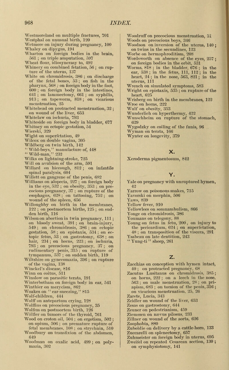 Westmoreland on multiple fractures, 701 Westphal on unusual birth, 120 Wetmore on injury during pregnancy, 100 Whaley on dipygus, 194 Wharton on foreign bodies in the brain, 561 ; on triple amputation, 597 Wheat flour, idiosyncrasy to, 492 Whinery on combined fetation, 56 ; on rup- ture of the uterus, 137 White on chromidrosis, 386 ; on discharge of the fetal bones, 53 ; on fish in the pharynx, 568 ; on foreign body in the foot, 600 ; on foreign body in the intestines, 641 ; on laminectomy, 661 ; on syphilis, 913 ; on tapeworm, 818; on vicarious menstruation, 25 Whitehead on protracted menstruation, 32 ; on wound of the liver, 653 Whitelaw on ischuria, 793 Whiteside on foreign body in bladder, 677 Whitney on ectopic gestation, 54 Wierski, 329 Wight on super fetation, 49 Wilcox on double vagina, 305 Wildberg on twin birth, 142 Wild-boys, manufacture of, 448 Wild-man, 232 Wilks on lightning-stroke, 725 Will on avulsion of the arm, 591 Willard on hiccough, 812 ; on infantile spinal paralysis, 604 Willett on gangrene of the penis, 682 Williams on alopecia, 227 ; on foreign body in the eye, 532 ; on obesity, 353 ; on pre- cocious pregnancy, 37 ; on rupture of the esophagus, 628 ; on tattooing, 752 ; on wound of the spleen, 656 Willoughby on birth in the membranes, 122 ; on postmortem births, 125 ; on sud- den birth, 116 Wilson on abortion in twin pregnancy, 111 ; on bloody sweat, 391 ; on brain-injury, 549 ; on chromidrosis, 386 ; on ectopic gestation, 58 ; on epistaxis, 534 ; on ec- topic fetus, 53 ; on gastrotomy, 638 ; on hair, 234 ; on horns, 223 ; on ischuria, 793 ; on precocious pregnancy, 37 ; on rudimentary penis, 315 ; on rupture of tympanum, 537 ; on sudden birth, 119 Wiltshire on gynecomazia, 396 ; on rupture of the vagina, 138 Winckel's disease, 816 Winn on coitus, 511 Winslow on parasitic terata, 191 Winterbotham on foreign body in ear, 541 Winthier on merycism, 862 Woakes on  ear-sneezing, 815 Wolf-children, 444 Wolff on antepartum crying, 128 Wolffins on precocious pregnancy, 35 Wolfius on postmortem birth, 126 Wolfier on tumors of the thyroid, 761 Wood on croton oil, 504 ; on ergotism, 502 ; on opium, 506 ; on premature rupture of fetal membranes, 108 ; on strychnin, 510 Woodbury on transfixion of the abdomen, 649 Woodman on oxalic acid, 499 ; on poly- mazia, 302 Woodruff on precocious menstruation, 31 Woods on precocious boys, 346 Woodson on inversion of the uterus, 140 ; on twins in the secundines, 123 Worbe on hermaphroditism, 208 Wordsworth on absence of the eyes, 257 ; on foreign bodies in the orbit, 531 Worms, 818 ; in the bladder, 676 ; in the ear, 538 ; in the fetus, 111, 112 ; in the heart, 24 ; in the nose, 563, 821; in the uterus, 111 Wrench on simulated symptoms, 583 Wright on epistaxis, 535 ; on rupture of the heart, 625 Wrisberg on birth in the membranes, 122 Wroe on horns, 222 Wulf on obesity, 353 Wunderlich on hyperthermy, 422 Wunschheim on rupture of the stomach, 629 Wygodzky on coiling of the funis, 96 Wyman on terata, 166 Wynter on longevity, 379 X. Xeroderma pigmentosum, 842 Yale on pregnancy with unruptured hymen, 42 Yarrow on poisonous snakes, 715 Yavorski on morphin, 506 Yaws, 839 Yellow fever, 910 Yellowlees on somnambulism, 866 Yonge on chromidrosis, 386 Youmans on telegony, 88 Young on fetus in fetu, 200 , on inj ury to the pericardium, 624 ; on superfetation, 48 ; on transposition of the viscera, 291 Ysabeau on late dentition, 243 Yung-ti sheep, 261 Zacchias on conception with hymen intact, 40 ; on protracted pregnancy, 68 Zacutus Lusitanus on chromidrosis. 385 ; on horns, 222 ; on a leech in the nose, 563 ; on male menstruation, 28 ; on pri- apism, 683 ; on torsion of the penis, 316 ; on vicarious menstruation, 25, 26 Zarete, Lucia, 343 Zeidler on wound of the liver, 653 Zesas on gastrostomy, 644 Zeuner on pedestrianism, 459 Ziemssen on nsevus pilosus, 233 Zillner on wound of the aorta, 626 Zoophobia, 880 Zuboldie on delivery by a cattle-horn, 133 Zuccarelli on splenectomy, 657 Zuhmeister on foreign body in uterus, 695 Zweifel on repeated Cesarean section, 130 ; on symphysiotomy, 141