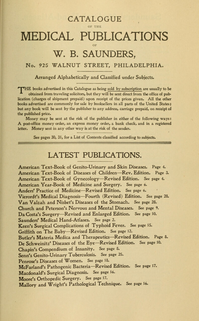 CATALOGUE OF THE MEDICAL PUBLICATIONS OF W* B. SAUNDERS, No, 925 WALNUT STREET, PHILADELPHIA, Arranged Alphabetically and Classified under Subjects* npHE books advertised in this Catalogue as being sold by subscription are usually to be obtained from traveling solicitors* but they will be sent direct from the office of pub- lication (charges of shipment prepaid) upon receipt of the prices given. All the other books advertised are commonly for sale by booksellers in all parts of the United States; but any book will be sent by the publisher to any address* carriage prepaid* on receipt of the published price* Money may be sent at the risk of the publisher in either of the following ways: A post-office money order* an express money order* a bank check* and in a registered letter. Money sent in any other way is at the risk of the sender* See pages 30, 31* for a List of Contents classified according to subjects. LATEST PUBLICATIONS. American Text-Book of Genito-Urinary and Skin Diseases* Page 4. American Text-Book of Diseases of Children—Rev* Edition* Page 3. American Text-Book of Gynecology—Revised Edition* See page 4. American Year-Book of Medicine and Surgery. See page 6. Anders' Practice of Medicine—Revised Edition* See page 6. Vierordt's Medical Diagnosis—Fourth (Revised) Edition. See page 28. Van Valzah and Nisbet's Diseases of the Stomach. See page 28. Church and Peterson's Nervous and Mental Diseases. See page 9. Da Costa's Surgery—Revised and Enlarged Edition. See page JO. Saunders' Medical Hand-Atlases. See page 2. Keen's Surgical Complications of Typhoid Fever* See page 15. Griffith on The Baby—Revised Edition. See page 12. Butler's Materia Medica and Therapeutics—Revised Edition. Page 8* De Schweinitz' Diseases of the Eye—Revised Edition* See page JO. Chapin's Compendium of Insanity* See page 8. Senn's Genito-Urinary Tuberculosis. See page 25. Penrose's Diseases of Women. See page J 8. McFarland's Pathogenic Bacteria—Revised Edition* See page J7. Macdonald's Surgical Diagnosis* See page J 6. Moore's Orthopedic Surgery. See page J 7. Mallory and Wright's Pathological Technique* See page J6.