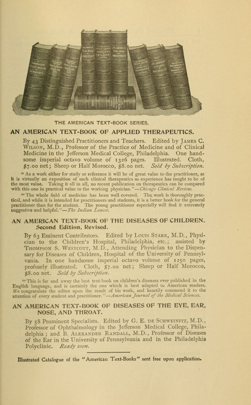 THE AMERICAN TEXT-BOOK SERIES. AN AMERICAN TEXT=BOOK OF APPLIED THERAPEUTICS. By 43 Distinguished Practitioners and Teachers. Edited by James C. Wilson, M.D., Professor of the Practice of Medicine and of Clinical Medicine in the Jefferson Medical College, Philadelphia. One hand- some imperial octavo volume of 1326 pages. Illustrated. Cloth, $7.00 net; Sheep or Half Morocco, $8.00 net. Sold by Subscription.  As a work either for study or reference it will be of great value to the practitioner, as it is virtually an exposition of such clinical therapeutics as experience has taught to be oi the most value. Taking it all in all, no recent publication on therapeutics can be compared with this one in practical value to the working physician.—Chicago Clinical Review.  The whole field of medicine has been well covered. The work is thoroughly prac- tical, and while it is intended for practitioners and students, it is a better book for the general practitioner than for the student. The young practitioner especially will find it extremely suggestive and helpful.—The Indian Lancet. AN AMERICAN TEXT=BOOK OF THE DISEASES OF CHILDREN. Second Edition, Revised. By 65 Eminent Contributors. Edited by Louis Starr, M.D., Physi- cian to the Children's Hospital, Philadelphia, etc.; assisted by Thompson S. Westcott, M.D., Attending Physician to the Dispen- sary for Diseases of Children, Hospital of the University of Pennsyl- vania. In one handsome imperial octavo volume of 1250 pages, profusely illustrated. Cloth, $7.00 net; Sheep or Half Morocco, $8.00 net. Sold by Subscription. This is far and away the best text-book on children's diseases ever published in the English language, and is certainly the one which is best adapted to American readers. We congratulate the editor upon the result of his work, and heartily commend it to the attention of every student and practitioner.—American Journal of the Medical Sciences. AN AMERICAN TEXT=BOOK OF DISEASES OF THE EYE, EAR, NOSE, AND THROAT. By 58 Prominent Specialists. Edited by G. E. de Schweinitz, M.D., Professor of Ophthalmology in the Jefferson Medical College, Phila- delphia ; and B. Alexander Randall, M.D., Professor of Diseases of the Ear in the University of Pennsylvania and in the Philadelphia Polyclinic. Ready soon.