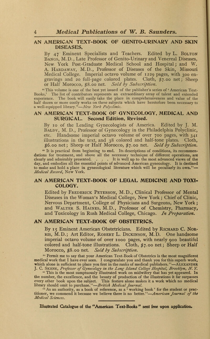 AN AMERICAN TEXT-BOOK OF GENITOURINARY AND SKIN DISEASES. By 47 Eminent Specialists and Teachers. Edited by L. Bolton Bangs, M.D., Late Professor of Genito-Urinary and Venereal Diseases, New York Post-Graduate Medical School and Hospital; and W. A. Hardaway, M.D., Professor of Diseases of the Skin, Missouri Medical College. Imperial octavo volume of 1229 pages, with 300 en- gravings and 20 full-page colored plates. Cloth, $7.00 net; Sheep or Half Morocco, $8.00 net. Sold by Subscription.  This volume is one of the best yet issued of the publisher's series of ' American Text- Books.' The list of contributors represents an extraordinary array of talent and extended experience. The book will easily take the place in comprehensiveness and value of the half dozen or more costly works on these subjects which have heretofore been necessary to a well-equipped library.—New York Polyclinic. AN AMERICAN TEXT=BOOK OF GYNECOLOGY, MEDICAL AND SURGICAL. Second Edition, Revised. By 10 of the Leading Gynecologists of America. Edited by J. M. Baldy, M. D., Professor of Gynecology in the Philadelphia Polyclinic, etc. Handsome imperial octavo volume of over 700 pages, with 341 illustrations in the text, and 38 colored and half-tone plates. Cloth, $6.00 net; Sheep or Half Morocco, $7.00 net. Sold by Subscription.  It is practical from beginning to end. Its descriptions of conditions, its recommen- dations for treatment, and above all the necessary technique of different operations, are clearly and admirably presented. . . . It is well up to the most advanced views of the day, and embodies all the essential points of advanced American gynecology. It is destined to make and hold a place in gynecological literature which will be peculiarly its own.— Medical Record, New York. AN AMERICAN TEXT-BOOK OF LEGAL MEDICINE AND TOXI- COLOGY. Edited by Frederick Peterson, M.D., Clinical Professor of Mental Diseases in the Woman's Medical College, New York; Chief of Clinic, Nervous Department, College of Physicians and Surgeons, New York; and Walter S. Haines, M.D., Professor of Chemistry, Pharmacy, and Toxicology in Rush Medical College, Chicago. In Preparation. AN AMERICAN TEXT-BOOK OF OBSTETRICS. By 15 Eminent American Obstetricians. Edited by Richard C. Nor- ris, M.D.; Art Editor, Robert L. Dickinson, M.D. One handsome imperial octavo volume of over 1000 pages, with nearly 900 beautiful colored and half-tone illustrations. Cloth, $7.00 net; Sheep or Half Morocco, $8.00 net. Sold by Subscription.  Permit me to say that your American Text-Book of Obstetrics is the most magnificent medical work that I have ever seen. I congratulate you and thank you for this superb work, which alone is sufficient to place you first in the ranks of medical publishers.''—Alexander J. C. Skene, Professor of Gynecology in the Long Island College Hospital, Brooklyn, N. Y.  This is the most sumptuously illustrated work on midwifery that has yet appeared. In the number, the excellence, and the beauty of production of the illustrations it far surpasses every other book upon the subject. This feature alone makes it a work which no medical library should omit to purchase.—British Medical Journal. As an authority, as a book of reference, as a ' working book' for the student or prac- titioner, we commend it because we believe there is no better.—American Journal of the Medical Sciences.