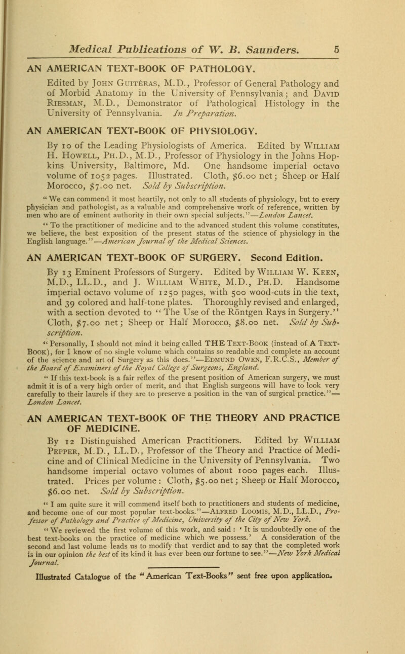 AN AMERICAN TEXT=BOOK OF PATHOLOGY. Edited by John Guiteras, M.D., Professor of General Pathology and of Morbid Anatomy in the University of Pennsylvania; and David Riesman, M.D., Demonstrator of Pathological Histology in the University of Pennsylvania. In Preparation. AN AMERICAN TEXT-BOOK OF PHYSIOLOGY. By io of the Leading Physiologists of America. Edited by William H. Howell, Ph.D., M.D., Professor of Physiology in the Johns Hop- kins University, Baltimore, Md. One handsome imperial octavo volume of 1052 pages. Illustrated. Cloth, $6.00 net; Sheep or Half Morocco, $7.00 net. Sold by Subscription.  We can commend it most heartily, not only to all students of physiology, but to every physician and pathologist, as a valuable and comprehensive work of reference, written by men who are of eminent authority in their own special subjects.—London Lancet.  To the practitioner of medicine and to the advanced student this volume constitutes, we believe, the best exposition of the present status of the science of physiology in the English language.—American Journal of the Medical Sciences. AN AMERICAN TEXT-BOOK OF SURGERY. Second Edition. By 13 Eminent Professors of Surgery. Edited by William W. Keen, M.D., LL.D., and J. William White, M.D., Ph.D. Handsome imperial octavo volume of 1250 pages, with 500 wood-cuts in the text, and 39 colored and half-tone plates. Thoroughly revised and enlarged, with a section devoted to  The Use of the Rontgen Rays in Surgery. Cloth, $7.00 net; Sheep or Half Morocco, $8.00 net. Sold by Sub- scription.  Personally, I should not mind it being called THE Text-Book (instead of A Text- Book) , for I know of no single volume which contains so readable and complete an account of the science and art of Surgery as this does.—Edmund Owen, F.R.C.S., Member of the Board of Examiners of the Royal College of Surgeons, England.  If this text-book is a fair reflex of the present position of American surgery, we must admit it is of a very high order of merit, and that English surgeons will have to look very carefully to their laurels if they are to preserve a position in the van of surgical practice.— London Lancet. AN AMERICAN TEXT=BOOK OF THE THEORY AND PRACTICE OF MEDICINE. By 12 Distinguished American Practitioners. Edited by William Pepper, M.D., LL.D., Professor of the Theory and Practice of Medi- cine and of Clinical Medicine in the University of Pennsylvania. Two handsome imperial octavo volumes of about 1000 pages each. Illus- trated. Prices per volume : Cloth, $5.00 net; Sheep or Half Morocco, $6.00 net. Sold by Subscription.  I am quite sure it will commend itself both to practitioners and students of medicine, and become one of our most popular text-books.—Alfred Loomis, M.D., LL.D., Pro- fessor of Pathology and Practice of Medicine, University of the City of New York.  We reviewed the first volume of this work, and said : ' It is undoubtedly one of the best text-books on the practice of medicine which we possess.' A consideration of the second and last volume leads us to modify that verdict and to say that the completed work is in our opinion the best of its kind it has ever been our fortune to see.—New York Medical Journal.