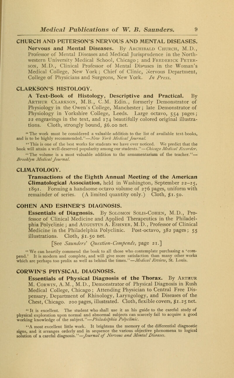 CHURCH AND PETERSON'S NERVOUS AND MENTAL DISEASES. Nervous and Mental Diseases. By Archibald Church, M.D., Professor of Mental Diseases and Medical Jurisprudence in the North- western University Medical School, Chicago ; and Frederick Peter- son, M.D., Clinical Professor of Mental Diseases in the Woman's Medical College, New York; Chief of Clinic, Nervous Department, College of Physicians and Surgeons, New York. In Press. CLARKSON'S HISTOLOGY. A Text=Book of Histology, Descriptive and Practical. By Arthur Clarkson, M.B., CM. Edin., formerly Demonstrator of Physiology in the Owen's College, Manchester; late Demonstrator of Physiology in Yorkshire College, Leeds. Large octavo, 554 pages; 22 engravings in the text, and 174 beautifully colored original illustra- tions. Cloth, strongly bound, $6.00 net. The work must be considered a valuable addition to the list of available text-books, and is to be highly recommended.—New York Medical Journal. This is one of the best works for students we have ever noticed. We predict that the book will attain a well-deserved popularity among our students.—Chicago Medical Recorder. The volume is a most valuable addition to the armamentarium of the teacher.— Brooklyn Medical Journal. CLIMATOLOGY. Transactions of the Eighth Annual Meeting of the American Climatological Association, held in Washington, September 22-25, 1891. Forming a handsome octavo volume of 276 pages, uniform with remainder of series. (A limited quantity only.) Cloth, #1.50. COHEN AND ESHNERS DIAGNOSIS. Essentials of Diagnosis. By Solomon Solis-Cohen, M.D., Pro- fessor of Clinical Medicine and Applied Therapeutics in the Philadel- phia Polyclinic ; and Augustus A. Eshner, M.D., Professor of Clinical Medicine in the Philadelphia Polyclinic. Post-octavo, 382 pages; 55 illustrations. Cloth, $1.50 net. [See Saunders' Question-Compends, page 21.]  We can heartily commend the book to all those who contemplate purchasing a 'com- pend.' It is modern and complete, and will give more satisfaction than many other works which are perhaps too prolix as well as behind the times.—Medical Review, St. Louis. CORWIN'S PHYSICAL DIAGNOSIS. Essentials of Physical Diagnosis of the Thorax. By Arthur M. Corwin, A.M., M.D., Demonstrator of Physical Diagnosis in Rush Medical College, Chicago; Attending Physician to Central Free Dis- pensary, Department of Rhinology, Laryngology, and Diseases of the Chest, Chicago. 200 pages, illustrated. Cloth, flexible covers, $1.25 net.  It is excellent. The student who shall use it as his guide to the careful study of physical exploration upon normal and abnormal subjects can scarcely fail to acquire a good working knowledge of the subject.—Philadelphia Polyclinic. A most excellent little work. It brightens the memory of the differential diagnostic signs, and it arranges orderly and in sequence the various objective phenomena to logical solution of a careful diagnosis.—Journal of Nervous and Mental Diseases.