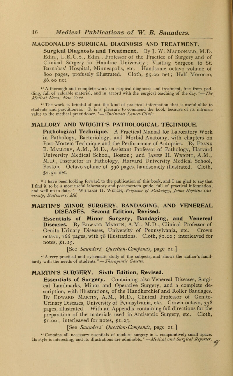 MACDONALD'S SURGICAL DIAGNOSIS AND TREATMENT. Surgical Diagnosis and Treatment. By J. W. Macdonald, M.D. Edin., L.R. C.S., Edin., Professor of the Practice of Surgery and of Clinical Surgery in Hamline University; Visiting Surgeon to St. Barnabas' Hospital, Minneapolis, etc. Handsome octavo volume of 800 pages, profusely illustrated. Cloth, $5.00 net; Half Morocco, $6.00 net. A thorough and complete work on surgical diagnosis and treatment, free from pad- ding, full of valuable material, and in accord with the surgical teaching of the day.—The Medical JVezvs, New York.  The work is brimful of just the kind of practical information that is useful alike to students and practitioners. It is a pleasure to commend the book because of its intrinsic value to the medical practitioner.—Cincinnati Lancet-Clinic. MALLORY AND WRIGHT'S PATHOLOGICAL TECHNIQUE. Pathological Technique.' A Practical Manual for Laboratory Work in Pathology, Bacteriology, and Morbid Anatomy, with chapters on Post-Mortem Technique and the Performance of Autopsies. By Frank B. Mallory, A.M., M.D., Assistant Professor of Pathology, Harvard University Medical School, Boston; and James H. Wright, A.M., M.D., Instructor in Pathology, Harvard University Medical School, Boston. Octavo volume of 396 pages, handsomely illustrated. Cloth, $2.50 net.  I have been looking forward to the publication of this book, and I am glad to say that I find it to be a most useful laboratory and post-mortem guide, full of practical information, and well up to date.—William H. Welch, Professor of Pathology, Johns Hopkins Uni- versity, Baltimore', Md. MARTIN'S MINOR SURGERY, BANDAGING, AND VENEREAL DISEASES. Second Edition, Revised. Essentials of Minor Surgery, Bandaging, and Venereal Diseases. By Edward Martin, A.M., M.D., Clinical Professor of Genito-Urinary Diseases, University of Pennsylvania, etc. Crown octavo, 166 pages, with 78 illustrations. Cloth, $1.00; interleaved for notes, #1.25. [See Saunders* Question- Compends, page 21.] A very practical and systematic study of the subjects, and shows the author's famil- iarity with the needs of students.—Therapeutic Gazette. MARTINS SURGERY. Sixth Edition, Revised. Essentials of Surgery. Containing also Venereal Diseases, Surgi- cal Landmarks, Minor and Operative Surgery, and a complete de- scription, with illustrations, of the Handkerchief and Roller Bandages. By Edward Martin, A.M., M.D., Clinical Professor of Genito- Urinary Diseases, University of Pennsylvania, etc. Crown octavo, 338 pages, illustrated. With an Appendix containing full directions for the preparation of the materials used in Antiseptic Surgery, etc. Cloth, $1.00; interleaved for notes, $1.25. [See Saunders' Question-Compends, page 21.]  Contains all necessary essentials of modern surgery in a comparatively small space. Its style is interesting, and its illustrations are admirable.—Medical and Surgical Reporter. ^