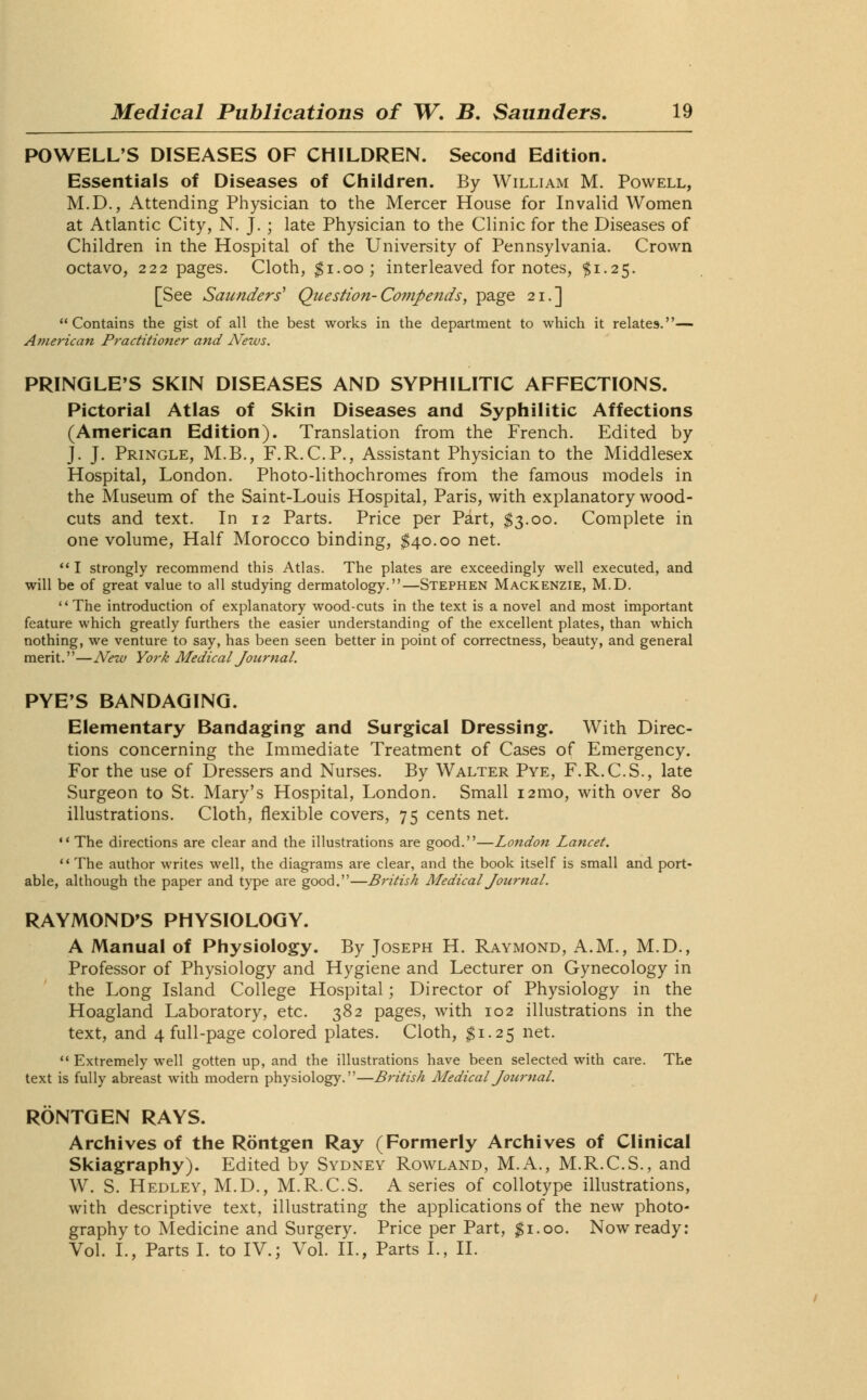 POWELL'S DISEASES OF CHILDREN. Second Edition. Essentials of Diseases of Children. By William M. Powell, M.D., Attending Physician to the Mercer House for Invalid Women at Atlantic City, N. J. ; late Physician to the Clinic for the Diseases of Children in the Hospital of the University of Pennsylvania. Crown octavo, 222 pages. Cloth, $1.00; interleaved for notes, $1.25. [See Saunders' Question-Compends, page 21.] Contains the gist of all the best works in the department to which it relates.— American Practitioner and News. PRINGLE'S SKIN DISEASES AND SYPHILITIC AFFECTIONS. Pictorial Atlas of Skin Diseases and Syphilitic Affections (American Edition). Translation from the French. Edited by J. J. Pringle, M.B., F.R.C.P., Assistant Physician to the Middlesex Hospital, London. Photo-lithochromes from the famous models in the Museum of the Saint-Louis Hospital, Paris, with explanatory wood- cuts and text. In 12 Parts. Price per Part, $3.00. Complete in one volume, Half Morocco binding, $40.00 net.  I strongly recommend this Atlas. The plates are exceedingly well executed, and will be of great value to all studying dermatology.—Stephen Mackenzie, M.D. The introduction of explanatory wood-cuts in the text is a novel and most important feature which greatly furthers the easier understanding of the excellent plates, than which nothing, we venture to say, has been seen better in point of correctness, beauty, and general merit.—New York Medical Journal. PYE'S BANDAGING. Elementary Bandaging and Surgical Dressing. With Direc- tions concerning the Immediate Treatment of Cases of Emergency. For the use of Dressers and Nurses. By Walter Pye, F.R.C.S., late Surgeon to St. Mary's Hospital, London. Small 121110, with over 80 illustrations. Cloth, flexible covers, 75 cents net.  The directions are clear and the illustrations are good.—London Lancet. The author writes well, the diagrams are clear, and the book itself is small and port- able, although the paper and type are good.—British Medical Journal. RAYMOND'S PHYSIOLOGY. A Manual of Physiology. By Joseph H. Raymond, A.M., M.D., Professor of Physiology and Hygiene and Lecturer on Gynecology in the Long Island College Hospital; Director of Physiology in the Hoagland Laboratory, etc. 382 pages, with 102 illustrations in the text, and 4 full-page colored plates. Cloth, $1.25 net.  Extremely well gotten up, and the illustrations have been selected with care. The text is fully abreast with modern physiology.—British Medical Journal. RONTGEN RAYS. Archives of the Rontgen Ray (Formerly Archives of Clinical Skiagraphy). Edited by Sydney Rowland, M.A., M.R.C.S., and W. S. Hedley, M.D., M.R.C.S. A series of collotype illustrations, with descriptive text, illustrating the applications of the new photo- graphy to Medicine and Surgery. Price per Part, $1.00. Now ready: Vol. I., Parts I. to IV.; Vol. II., Parts I., II.