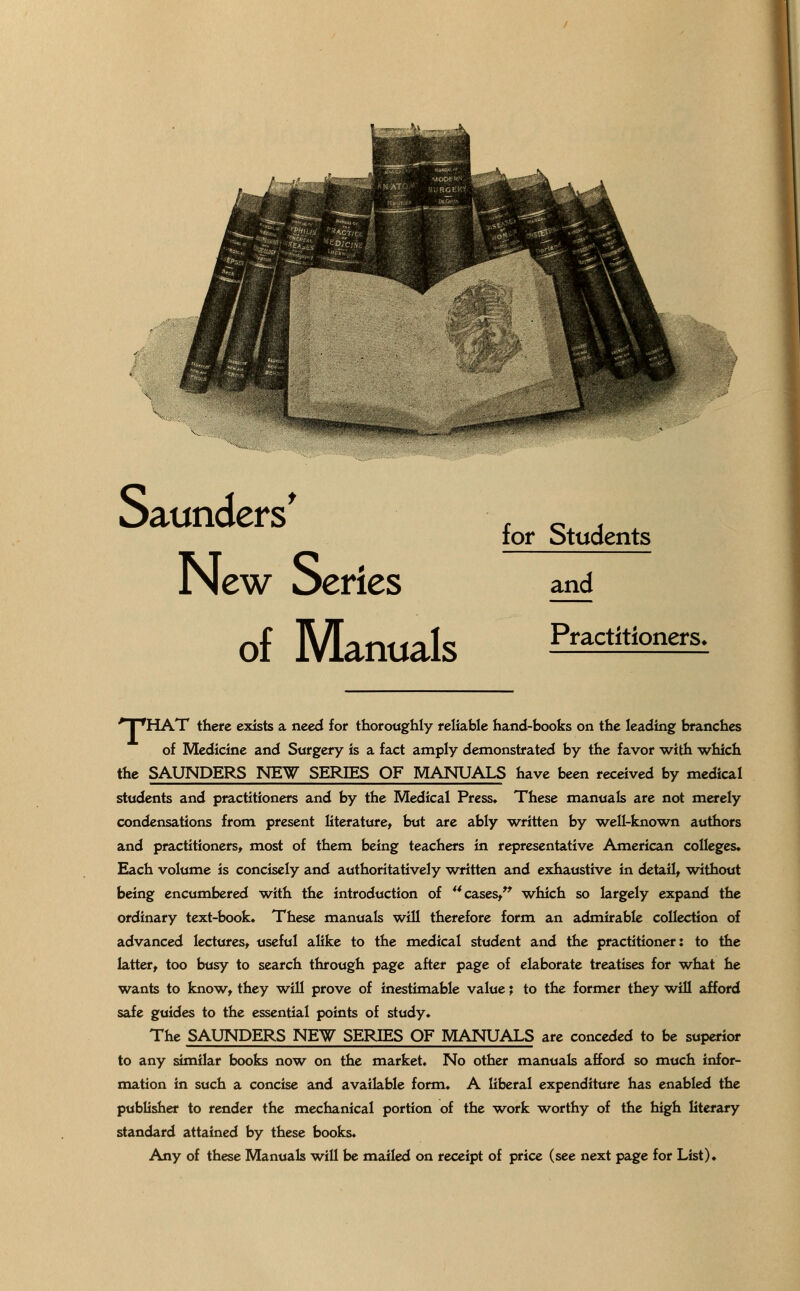 for Students New Series and of Manuals Practitioners< 'T^HAT there exists a need for thoroughly reliable hand-books on the leading branches of Medicine and Surgery is a fact amply demonstrated by the favor with which the SAUNDERS NEW SERIES OF MANUALS have been received by medical students and practitioners and by the Medical Press. These manuals are not merely condensations from present literature, but are ably written by well-known authors and practitioners, most of them being teachers in representative American colleges. Each volume is concisely and authoritatively written and exhaustive in detail, without being encumbered with the introduction of  cases, which so largely expand the ordinary text-book. These manuals will therefore form an admirable collection of advanced lectures, useful alike to the medical student and the practitioner: to the latter, too busy to search through page after page of elaborate treatises for what he wants to know, they will prove of inestimable value \ to the former they will afford safe guides to the essential points of study. The SAUNDERS NEW SERIES OF MANUALS are conceded to be superior to any similar books now on the market. No other manuals afford so much infor- mation in such a concise and available form. A liberal expenditure has enabled the publisher to render the mechanical portion of the work worthy of the high literary standard attained by these books. Any of these Manuals will be mailed on receipt of price (see next page for List).