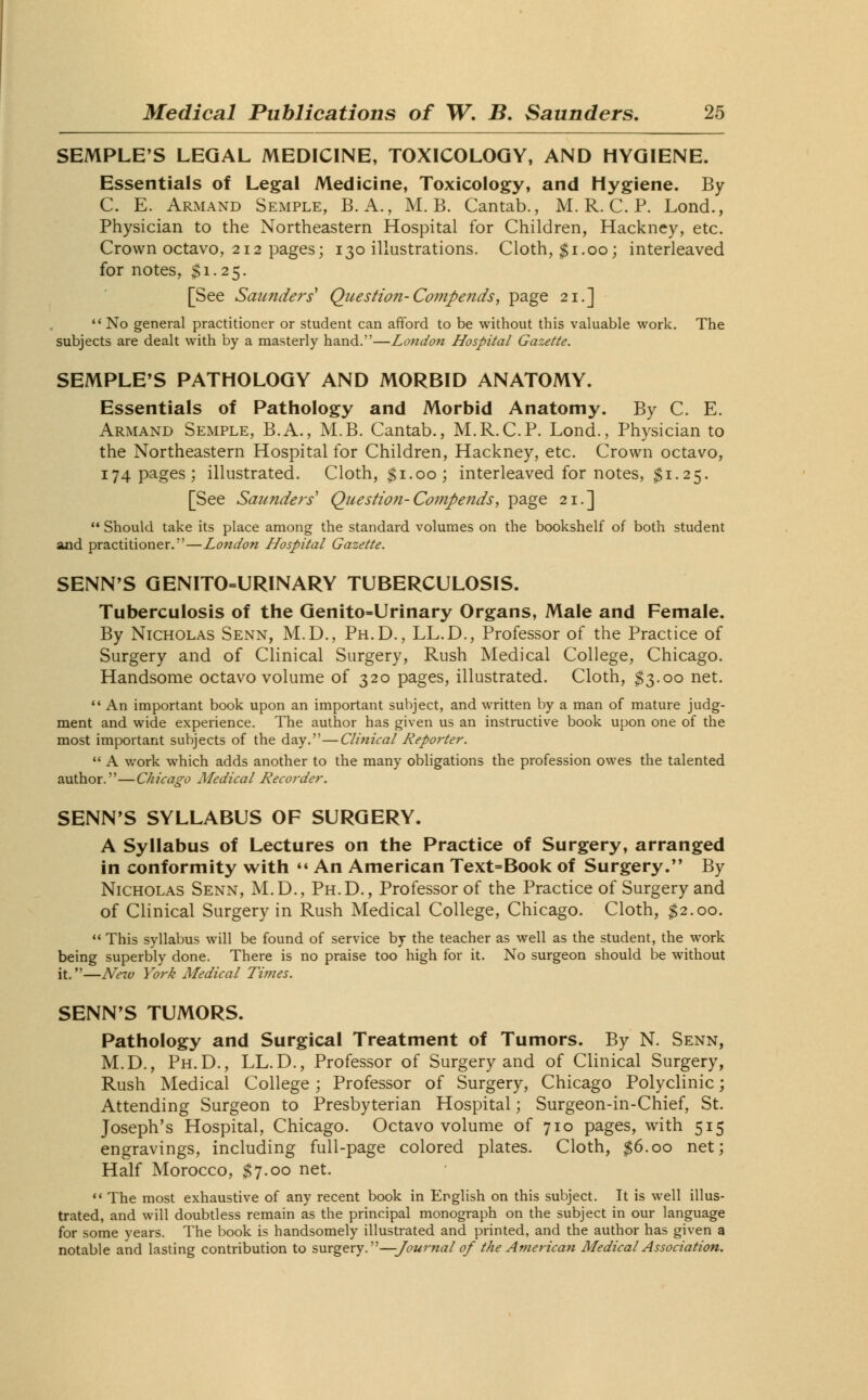 SEMPLE'S LEGAL MEDICINE, TOXICOLOGY, AND HYGIENE. Essentials of Legal Medicine, Toxicology, and Hygiene. By C. E. Armand Semple, B. A., M. B. Cantab., M. R. C. P. Lond., Physician to the Northeastern Hospital for Children, Hackney, etc. Crown octavo, 212 pages; 130 illustrations. Cloth, $1.00; interleaved for notes, $1.25. [See Saunders' Question-Compends, page 21.]  No general practitioner or student can afford to be without this valuable work. The subjects are dealt with by a masterly hand.—London Hospital Gazette. SEMPLE'S PATHOLOGY AND MORBID ANATOMY. Essentials of Pathology and Morbid Anatomy. By C. E. Armand Semple, B.A., M.B. Cantab., M.R.C.P. Lond., Physician to the Northeastern Hospital for Children, Hackney, etc. Crown octavo, 174 pages; illustrated. Cloth, $1.00; interleaved for notes, $1.25. [See Saunders'' Question-Compends, page 21.]  Should take its place among the standard volumes on the bookshelf of both student and practitioner.—London Hospital Gazette. SENN'S GENITOURINARY TUBERCULOSIS. Tuberculosis of the Qenito-Urinary Organs, Male and Female. By Nicholas Senn, M.D., Ph.D., LL.D., Professor of the Practice of Surgery and of Clinical Surgery, Rush Medical College, Chicago. Handsome octavo volume of 320 pages, illustrated. Cloth, $3.00 net.  An important book upon an important subject, and written by a man of mature judg- ment and wide experience. The author has given us an instructive book upon one of the most important subjects of the day.—Clinical Reporter.  A work which adds another to the many obligations the profession owes the talented author.—Chicago Medical Recorder. SENN'S SYLLABUS OF SURGERY. A Syllabus of Lectures on the Practice of Surgery, arranged in conformity with *« An American Text=Book of Surgery. By Nicholas Senn, M.D., Ph.D., Professor of the Practice of Surgery and of Clinical Surgery in Rush Medical College, Chicago. Cloth, $2.00.  This syllabus will be found of service by the teacher as well as the student, the work being superbly done. There is no praise too high for it. No surgeon should be without it.—New York Medical Times. SENN'S TUMORS. Pathology and Surgical Treatment of Tumors. By N. Senn, M.D., Ph.D., LL.D., Professor of Surgery and of Clinical Surgery, Rush Medical College; Professor of Surgery, Chicago Polyclinic; Attending Surgeon to Presbyterian Hospital; Surgeon-in-Chief, St. Joseph's Hospital, Chicago. Octavo volume of 710 pages, with 515 engravings, including full-page colored plates. Cloth, $6.00 net; Half Morocco, $7.00 net.  The most exhaustive of any recent book in English on this subject. It is well illus- trated, and will doubtless remain as the principal monograph on the subject in our language for some years. The book is handsomely illustrated and printed, and the author has given a notable and lasting contribution to surgery.—Journal of the American Medical Association.