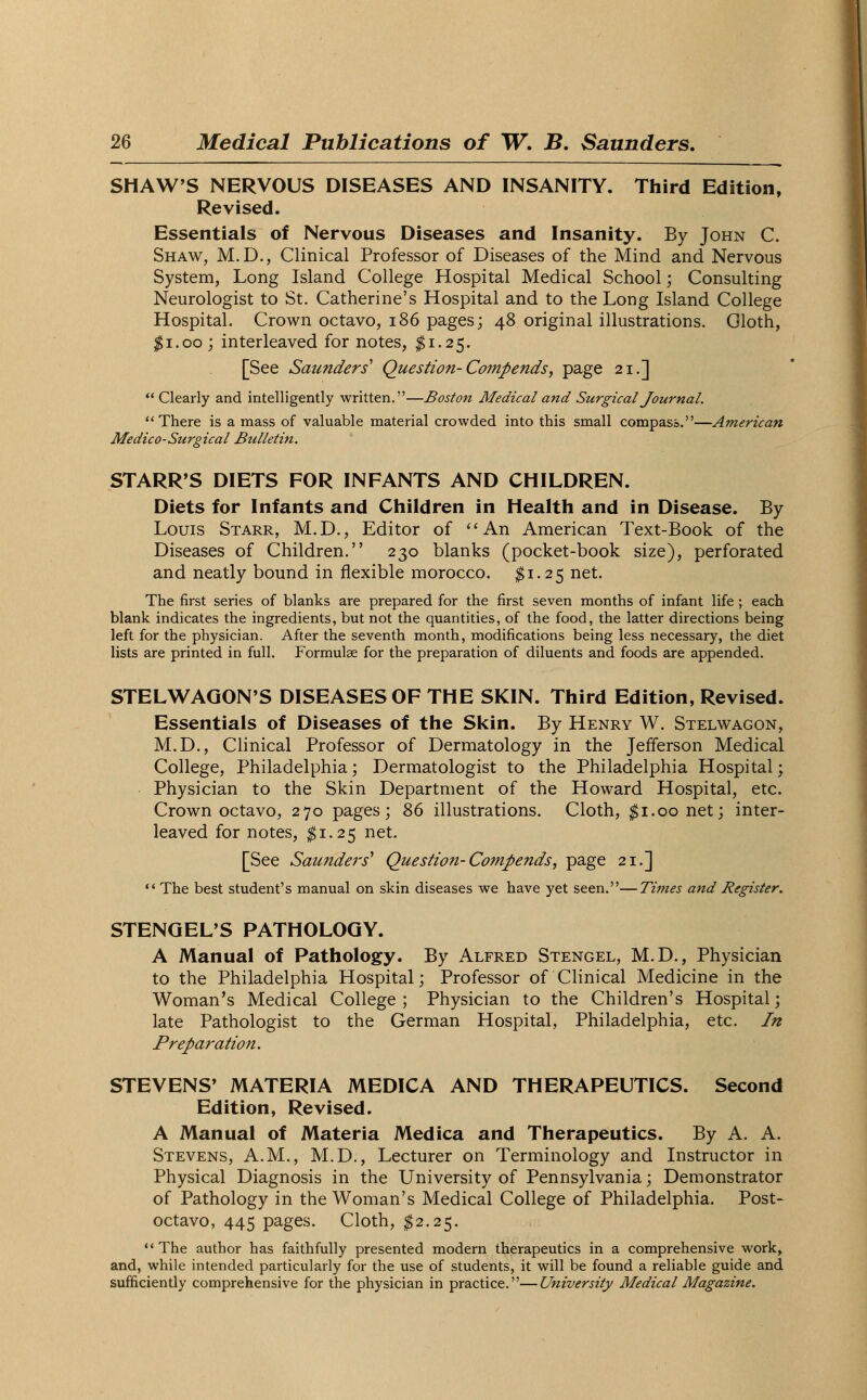 SHAW'S NERVOUS DISEASES AND INSANITY. Third Edition, Revised. Essentials of Nervous Diseases and Insanity. By John C. Shaw, M.D., Clinical Professor of Diseases of the Mind and Nervous System, Long Island College Hospital Medical School; Consulting Neurologist to St. Catherine's Hospital and to the Long Island College Hospital. Crown octavo, 186 pages; 48 original illustrations. Oloth, $1.00 ; interleaved for notes, #1.25. [See Saunders' Question-Compends, page 21.]  Clearly and intelligently written.—Boston Medical and Surgical Journal. There is a mass of valuable material crowded into this small compass.—American Medico-Surgical Bulletin. STARR'S DIETS FOR INFANTS AND CHILDREN. Diets for Infants and Children in Health and in Disease. By Louis Starr, M.D., Editor of An American Text-Book of the Diseases of Children. 230 blanks (pocket-book size), perforated and neatly bound in flexible morocco. $1.25 net. The first series of blanks are prepared for the first seven months of infant life; each blank indicates the ingredients, but not the quantities, of the food, the latter directions being left for the physician. After the seventh month, modifications being less necessary, the diet lists are printed in full. Formulae for the preparation of diluents and foods are appended. STELWAGON'S DISEASES OF THE SKIN. Third Edition, Revised. Essentials of Diseases of the Skin. By Henry W. Stelwagon, M.D., Clinical Professor of Dermatology in the Jefferson Medical College, Philadelphia; Dermatologist to the Philadelphia Hospital; Physician to the Skin Department of the Howard Hospital, etc. Crown octavo, 270 pages; 86 illustrations. Cloth, ^1.00 net; inter- leaved for notes, #1.25 net. [See Saunders' Question-Compends, page 21.]  The best student's manual on skin diseases we have yet seen.—Times and Register. STENGEL'S PATHOLOGY. A Manual of Pathology. By Alfred Stengel, M.D., Physician to the Philadelphia Hospital; Professor of Clinical Medicine in the Woman's Medical College; Physician to the Children's Hospital; late Pathologist to the German Hospital, Philadelphia, etc. In Preparation. STEVENS' MATERIA MEDICA AND THERAPEUTICS. Second Edition, Revised. A Manual of Materia Medica and Therapeutics. By A. A. Stevens, A.M., M.D., Lecturer on Terminology and Instructor in Physical Diagnosis in the University of Pennsylvania; Demonstrator of Pathology in the Woman's Medical College of Philadelphia. Post- octavo, 445 pages. Cloth, $2.25. The author has faithfully presented modern therapeutics in a comprehensive work, and, while intended particularly for the use of students, it will be found a reliable guide and sufficiently comprehensive for the physician in practice.—University Medical Magazine.